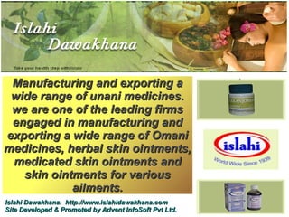 Manufacturing and exporting a
 wide range of unani medicines.
 we are one of the leading firms
 engaged in manufacturing and
exporting a wide range of Omani
medicines, herbal skin ointments,
 medicated skin ointments and
   skin ointments for various
            ailments.
Islahi Dawakhana. http://www.islahidawakhana.com
Site Developed & Promoted by Advent InfoSoft Pvt Ltd.
 