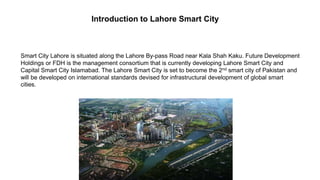 Introduction to Lahore Smart City
Smart City Lahore is situated along the Lahore By-pass Road near Kala Shah Kaku. Future Development
Holdings or FDH is the management consortium that is currently developing Lahore Smart City and
Capital Smart City Islamabad. The Lahore Smart City is set to become the 2nd smart city of Pakistan and
will be developed on international standards devised for infrastructural development of global smart
cities.
 