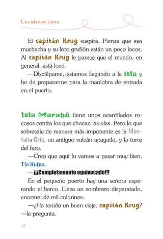 12
Una isla muy jopeta
El capitán Krug suspira. Piensa que esa
muchacha y su loro gruñón están un poco locos.
Al capitán Krug le parece que el mundo, en
general, está loco.
—Discúlpame, estamos llegando a la isla y
he de prepararme para la maniobra de entrada
en el puerto.
Isla Marabú tiene unos acantilados ro­
cosos contra los que chocan las olas. Pero lo que
sobresale de manera más imponente es la Mon-
taña Gris, un antiguo volcán apagado, y la torre
del faro.
—Creo que aquí lo vamos a pasar muy bien,
Tío Rufus .
—¡¡¡Completamente equivocado!!!
En el pequeño puerto hay una señora espe-
rando el barco. Lleva un sombrero disparatado,
enorme, de mil colorines.
—¿Ha tenido un buen viaje, capitán Krug?
—le pregunta.
 