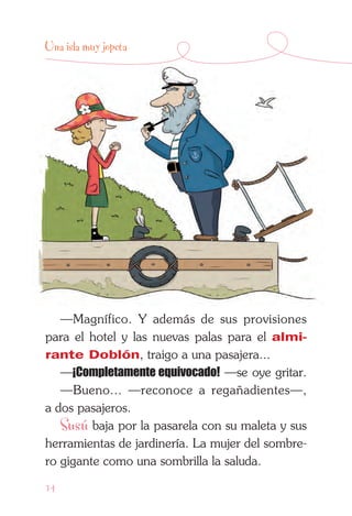 14
Una isla muy jopeta
—Magnífico. Y además de sus provisiones
para el hotel y las nuevas palas para el almi-
rante Doblón, traigo a una pasajera...
—¡Completamente equivocado! —se oye gritar.
—Bueno... —reconoce a regañadientes—,
a dos pasajeros.
Susú baja por la pasarela con su maleta y sus
herramientas de jardinería. La mujer del sombre-
ro gigante como una sombrilla la saluda.
 