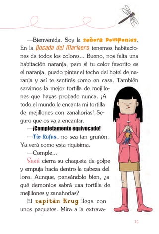 15
—Bienvenida. Soy la señora Pomponius.
En la Posada del Marinero tenemos habitacio-
nes de todos los colores... Bueno, nos falta una
habitación naranja, pero si tu color favorito es
el naranja, puedo pintar el techo del hotel de na-
ranja y así te sentirás como en casa. También
servimos la mejor tortilla de mejillo-
nes que hayas probado nunca. ¡A
todo el mundo le encanta mi tortilla
de me­jillones con zanahorias! Se-
guro que os va a encantar.
—¡Completamente equivocado!
—Tío Rufus , no sea tan gruñón.
Ya verá como esta riquísima.
—Comple...
Susú cierra su chaqueta de golpe
y empuja hacia dentro la cabeza del
loro. Aunque, pensán­dolo bien, ¿a
qué demonios sabrá una tor­tilla de
mejillones y zanahorias?
El capitán Krug llega con
unos paquetes. Mira a la extrava-
 