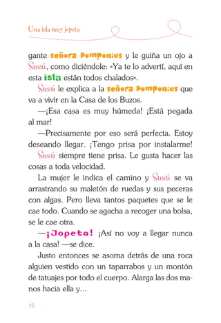 16
Una isla muy jopeta
gante señora Pomponius y le guiña un ojo a
Susú, como diciéndole: «Ya te lo advertí, aquí en
esta isla están todos chalados».
Susú le explica a la señora Pomponius que
va a vivir en la Casa de los Buzos.
—¡Esa casa es muy húmeda! ¡Está pegada
al mar!
—Precisamente por eso será perfecta. Estoy
deseando llegar. ¡Tengo prisa por instalarme!
Susú siempre tiene prisa. Le gusta hacer las
cosas a toda velocidad.
La mujer le indica el camino y Susú se va
arrastrando su maletón de ruedas y sus peceras
con algas. Pero lleva tantos paquetes que se le
cae todo. Cuando se agacha a recoger una bolsa,
se le cae otra.
—¡Jopeta! ¡Así no voy a llegar nunca
a la casa! —se dice.
Justo entonces se asoma detrás de una roca
alguien vestido con un taparrabos y un montón
de tatuajes por todo el cuerpo. Alarga las dos ma-
nos hacia ella y...
 