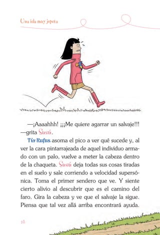 18
Una isla muy jopeta
—¡Aaaahhh! ¡¡¡Me quiere agarrar un salvaje!!!
—grita Susú.
Tío Rufus asoma el pico a ver qué sucede y, al
ver la cara pintarrajeada de aquel individuo arma-
do con un palo, vuelve a meter la cabeza dentro
de la chaqueta. Susú deja todas sus cosas tiradas
en el suelo y sale corriendo a velocidad supersó-
nica. Toma el primer sendero que ve. Y siente
cierto alivio al descubrir que es el camino del
faro. Gira la cabeza y ve que el salvaje la sigue.
Piensa que tal vez allá arriba encontrará ayuda.
 