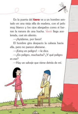 En la puerta del faro ve a un hombre sen-
tado en una vieja silla de madera, con el pelo
muy blanco y los ojos alargados como si fue-
ran la ranura de una hucha. Susú llega ace­
lerada, casi sin aliento.
—¡Ayúdeme, por favor!
El hombre gira despacio la cabeza hacia
ella, pero no parece alterarse.
—¡Estoy en peligro! —le dice.
—¿En peligro, muchacha? ¿Y qué peligro
es ese?
—Hay un salvaje que viene detrás de mí.
 