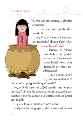 20
Una isla muy jopeta
Tal vez sea un caníbal... ¡Podría
comerme!
—Esa es una posibilidad
—admite.
—¿Y qué hace ahí sentado
tan tranquilo? ¡Haga algo! ¡Lla-
me a la policía!
—Bueno, tú misma
has dicho que podría
comerte. Esa es una
posibilidad. Pero ¿has
pensado en otras po-
sibilidades?
—¿Qué quiere decir?
—¿Por casualidad se te
ha ocurrido preguntarle qué quería?
—¿Está de broma? ¿Qué quería que le pre-
guntase? ¿Si me iba a cocinar en una cazuela con
patatas o me iba a asar a la parrilla con un toque
de perejil?
—¿Y si lo que quería era otra cosa?
—Apareció de golpe y del susto casi se me
 