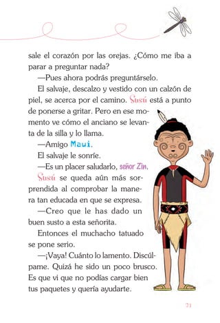 21
sale el corazón por las orejas. ¿Cómo me iba a
parar a preguntar nada?
—Pues ahora podrás preguntárselo.
El salvaje, descalzo y vestido con un calzón de
piel, se acerca por el camino. Susú está a punto
de ponerse a gritar. Pero en ese mo­
mento ve cómo el anciano se levan-
ta de la silla y lo llama.
—Amigo Maui.
El salvaje le sonríe.
—Es un placer saludarlo, señor Zin.
Susú se queda aún más sor-
prendida al comprobar la mane-
ra tan educada en que se expresa.
—Creo que le has dado un
buen susto a esta señorita.
Entonces el muchacho tatuado
se pone serio.
—¡Vaya! Cuánto lo lamento. Discúl­
pame. Quizá he sido un poco brusco.
Es que vi que no podías cargar bien
tus paquetes y quería ayudarte.
 