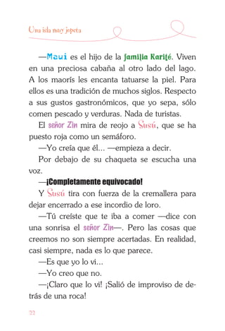 22
Una isla muy jopeta
—Maui es el hijo de la familia Karité. Viven
en una preciosa cabaña al otro lado del lago.
A los maorís les encanta tatuarse la piel. Para
ellos es una tradición de muchos siglos. Respecto
a sus gustos gastronómicos, que yo sepa, sólo
comen pescado y verduras. Nada de turistas.
El señor Zin mira de reojo a Susú, que se ha
puesto roja como un semáforo.
—Yo creía que él... —empieza a decir.
Por debajo de su chaqueta se escucha una
voz.
—¡Completamente equivocado!
Y Susú tira con fuerza de la cremallera para
dejar encerrado a ese incordio de loro.
—Tú creíste que te iba a comer —dice con
una sonrisa el señor Zin—. Pero las cosas que
creemos no son siempre acertadas. En realidad,
casi siempre, nada es lo que parece.
—Es que yo lo vi...
—Yo creo que no.
—¡Claro que lo vi! ¡Salió de improviso de de-
trás de una roca!
 