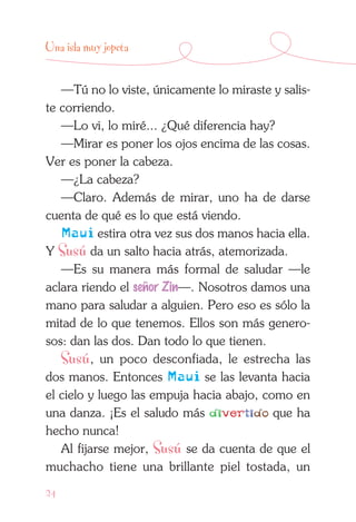 24
Una isla muy jopeta
—Tú no lo viste, únicamente lo miraste y salis-
te corriendo.
—Lo vi, lo miré... ¿Qué diferencia hay?
—Mirar es poner los ojos encima de las cosas.
Ver es poner la cabeza.
—¿La cabeza?
—Claro. Además de mirar, uno ha de darse
cuenta de qué es lo que está viendo.
Maui estira otra vez sus dos manos hacia ella.
Y Susú da un salto hacia atrás, atemorizada.
—Es su manera más formal de saludar —le
aclara riendo el señor Zin—. Nosotros damos una
mano para saludar a alguien. Pero eso es sólo la
mitad de lo que tenemos. Ellos son más genero-
sos: dan las dos. Dan todo lo que tienen.
Susú, un poco desconfiada, le estrecha las
dos manos. Entonces Maui se las levanta hacia
el cielo y luego las empuja hacia abajo, como en
una danza. ¡Es el saludo más divertido que ha
hecho nunca!
Al fijarse mejor, Susú se da cuenta de que el
muchacho tiene una brillante piel tostada, un
 