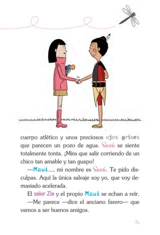 25
cuerpo atlético y unos preciosos ojos grises
que parecen un pozo de agua. Susú se siente
totalmente tonta. ¡Mira que salir corriendo de un
chico tan amable y tan guapo!
—Maui..., mi nombre es Susú. Te pido dis-
culpas. Aquí la única salvaje soy yo, que voy de-
masiado acelerada.
El señor Zin y el propio Maui se echan a reír.
—Me parece —dice el anciano farero— que
vamos a ser buenos amigos.
 