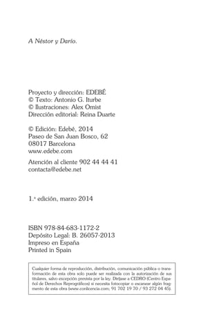 A Néstor y Darío.
Proyecto y dirección: EDEBÉ
© Texto: Antonio G. Iturbe
© Ilustraciones: Alex Omist
Dirección editorial: Reina Duarte
© Edición: Edebé, 2014
Paseo de San Juan Bosco, 62
08017 Barcelona
www.edebe.com
Atención al cliente 902 44 44 41
contacta@edebe.net
1.a
edición, marzo 2014
ISBN 978-84-683-1172-2
Depósito Legal: B. 26057-2013
Impreso en España
Printed in Spain
Cualquier forma de reproducción, distribución, comunicación pública o trans-
formación de esta obra solo puede ser realizada con la autorización de sus
titulares, salvo excepción prevista por la ley. Diríjase a CEDRO (Centro Espa-
ñol de Derechos Reprográficos) si necesita fotocopiar o escanear algún frag-
mento de esta obra (www.conlicencia.com; 91 702 19 70 / 93 272 04 45).
 