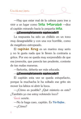8
Una isla muy jopeta
—Hay que estar mal de la cabeza para irse a
vivir a un lugar como Isla Marabú —dice
el capitán mirando hacia la pequeña isla.
—¡¡¡Coooompletamente equivocado!!!
La respuesta ha sido un chillido en un tono
muy desagradable y con una voz horrible, como
de megáfono estropeado.
El capitán Krug es un marino muy serio
y no le gusta nada que le lleven la contraria a
gritos. Por eso se queda muy sorprendido de que
esa jovencita, que parecía tan prudente, conteste
de tan malas maneras.
—Señorita, debería ser más educada.
—¡¡¡Coooompletamente equivocado!!!
El capitán esta vez se queda estupefacto,
porque la muchacha le ha soltado ese grito sin
mover los labios ni abrir la boca.
—¿Cómo es posible? ¿Qué misterio es este?
¿También yo me estoy volviendo loco?
Susú sonríe.
—No le haga caso, capitán. Es Tío Rufus .
—¿Cómo?
 