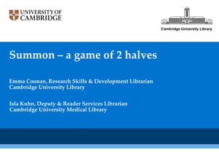 Cambridge University Library




Summon – a game of 2 halves

Emma Coonan, Research Skills & Development Librarian
Cambridge University Library


Isla Kuhn, Deputy & Reader Services Librarian
Cambridge University Medical Library
 