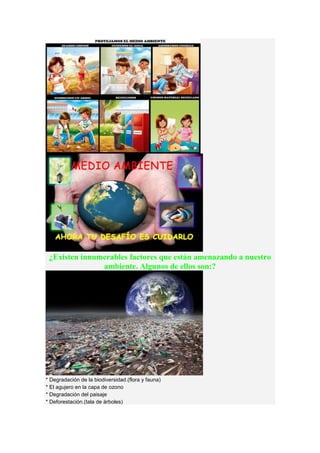 ¿Existen innumerables factores que están amenazando a nuestro
ambiente. Algunos de ellos son:?
* Degradación de la biodiversidad.(flora y fauna)
* El agujero en la capa de ozono
* Degradación del paisaje
* Deforestación.(tala de árboles)
 