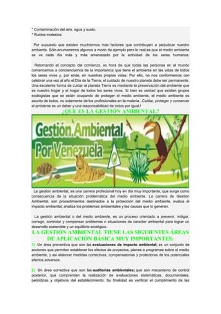 * Contaminación del aire, agua y suelo.
* Ruidos molestos.
Por supuesto que existen muchísimos más factores que contribuyen a perjudicar nuestro
ambiente. Sólo enumeramos algunos a modo de ejemplo pero lo real es que el medio ambiente
se ve cada día más y más amenazado por la actividad de los seres humanos.
Retomando el concepto del comienzo, es hora de que todas las personas en el mundo
comencemos a concienciarnos de la importancia que tiene el ambiente en las vidas de todos
los seres vivos y, por ende, en nuestras propias vidas. Por ello, no nos conformemos con
celebrar una vez al año el Día de la Tierra; el cuidado de nuestro planeta debe ser permanente.
Una excelente forma de cuidar al planeta Tierra es mediante la preservación del ambiente que
es nuestro hogar y el hogar de todos los seres vivos. Si bien es verdad que existen grupos
ecologistas que se están ocupando de proteger el medio ambiente, el medio ambiente es
asunto de todos, no solamente de los profesionales en la materia...Cuidar, proteger y conservar
el ambiente es un deber y una responsabilidad de todos por igual.!
¿QUE ES LA GESTIÓN AMBIENTAL?
La gestión ambiental, es una carrera profecional hoy en día muy importante, que surge como
consecuencia de la situación problemática del medio ambiente. La carrera de Gestión
Ambiental, son procedimientos destinados a la protección del medio ambiente, evalúa el
impacto ambiental, analiza los problemas ambientales y las causas que lo generan.
La gestión ambiental o del medio ambiente, es un proceso orientado a prevenir, mitigar,
corregir, controlar y compensar problemas o situaciones de caracter ambiental para lograr un
desarrollo sostenible y un equilibrio ecológico.
LA GESTIÓN AMBIENTAL TIENE LAS SIGUIENTES ÁREAS
DE APLICACIÓN BÁSICA MUY IMPORTANTES:
1) Un área preventiva que son las evaluaciones de impacto ambiental; es un conjunto de
acciones que permiten establecer los efectos de proyectos, planes o programas sobre el medio
ambiente, y asi elaborar medidas correctivas, compensatorias y protectoras de los potenciales
efectos adversos.
2) Un área correctiva que son las auditorias ambientales; que son mecanismo de control
posterior, que comprenden la realización de evaluaciones sistemáticas, documentales,
periódicas y objetivos del establecimiento. Su finalidad es verificar el cumplimiento de las
 