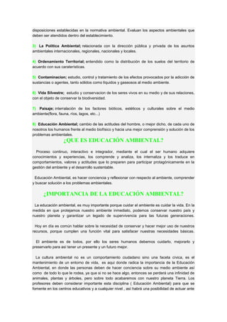 disposiciones establecidas en la normativa ambiental. Evaluan los aspectos ambientales que
deben ser atendidos dentro del establecimiento.
3) La Política Ambiental; relacionada con la dirección pública y privada de los asuntos
ambientales internacionales, regionales, nacionales y locales.
4) Ordenamiento Territorial; entendido como la distribución de los suelos del territorio de
acuerdo con sus caraterísticas.
5) Contaminacion; estudio, control y tratamiento de los efectos provocados por la adicción de
sustancias o agentes, tanto sólidos como líquidos y gaseosos al medio ambiente.
6) Vida Silvestre; estudio y conservacion de los seres vivos en su medio y de sus relaciones,
con el objeto de conservar la biodiversidad.
7) Paisaje; interralación de los factores bióticos, estéticos y culturales sobre el medio
ambiente(flora, fauna, ríos, lagos, etc...)
8) Educación Ambiental; cambio de las actitudes del hombre, o mejor dicho, de cada uno de
nosotros los humanos frente al medio biofísico y hacia una mejor comprensión y solución de los
problemas ambientales.
¿QUE ES EDUCACIÓN AMBIENTAL?
Proceso continuo, interactivo e integrador, mediante el cual el ser humano adquiere
conocimientos y experiencias, los comprende y analiza, los internaliza y los traduce en
comportamientos, valores y actitudes que lo preparen para participar protagónicamente en la
gestión del ambiente y el desarrollo sustentable.
Educación Ambiental, es hacer conciencia y reflexionar con respecto al ambiente, comprender
y buscar solución a los problemas ambientales.
¿IMPORTANCIA DE LA EDUCACIÓN AMBIENTAL?
La educación ambiental, es muy importante porque cuidar el ambiente es cuidar la vida. En la
medida en que protejamos nuestro ambiente inmediato, podemos conservar nuestro país y
nuestro planeta y garantizar un legado de supervivencia para las futuras generaciones.
Hoy en día es común hablar sobre la necesidad de conservar y hacer mejor uso de nuestros
recursos, porque cumplen una función vital para satisfacer nuestras necesidades básicas.
El ambiente es de todos, por ello los seres humanos debemos cuidarlo, mejorarlo y
preservarlo para así tener un presente y un futuro mejor.
La cultura ambiental no es un comportamiento ciudadano sino una faceta cívica, es el
mantenimiento de un entorno de vida, es aqui donde radica la importancia de la Educación
Ambiental, en donde las personas deben de hacer conciencia sobre su medio ambiente así
como de todo lo que le rodea, ya que si no se hace algo, entonces se perderá una infinidad de
animales, plantas y árboles, pero sobre todo acabaremos con nuestro planeta Tierra. Los
profesores deben considerar importante esta disciplina ( Educación Ambiental) para que se
fomente en los centros educativos y a cualquier nivel , así habrá una posibilidad de actuar ante
 