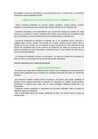 tal problema, ya que no solo afecta a una sola persona sino a muchas mas. La educación
ambiental es responsabilidad de todos.
¿QUE ES HACER CONCIENCIA AMBIENTAL?
Hacer conciencia ambiental, es conocer nuestro ambiente, nuestro entorno, cuidarlo,
protejerlo y conservalo para que nuestros hijos tambien disfruten de un ambiente sano.
Conciencia Ambiental, es el entendimeinto que se tiene del impacto de nosotros los seres
humanos en el entorno, es decir; entender como influyen las acciones que cometemos cada
día en el ambiente y como eso afecta el futuro de nuestro espacio y nuestros hijos.
Conciencia Ambiental por ejemplo: es entender que si yo, ciudadano comun, derrocho o
malgasto algun recurso natural, como puede ser el agua, mañana cuando quiera volver a
utilizarlo ya no voy a poder, por no conservar y hacer conciencia en el uso racional de este
recurso tan importante para la vida humana. No olvidemos que todos los recursos que nos
brinda el ambiente son muy importantes y debemos hacer un uso racional de ellos. Eso es
hacer conciencia ambiental.
La Conciencia Ambiental, se logra con educación, en todos los niveles de la sociedad, en
todo momento y en todo lugar hay que educar para poder concientizar.
HACER CONCIENCIA ES TENER EDUCACIÓN.
¿REFLEXIONEMOS?
El mundo que hasta este momento hemos creado como resultado de nuestra forma de
pensar tiene problemas que no pueden ser resueltos pensando del modo en cuando los
creamos.
Es necesario cambiar nuestra forma de pensar y de actuar para poder modificar el
destino al que estamos llevando al planeta. Es necesario un cambio social, político,
económico y cultural para evitar que la crisis ecológica destruya finalmente a la
humanidad.
Cuidemos nuestro ambiente, la naturaleza, los recursos naturales. Dale un respiro al
ambiente, deja de contaminar.
Hoy la naturaleza clama por ayuda, extiéndele la mano. Un mundo verde y limpio es
mundo mejor.
 