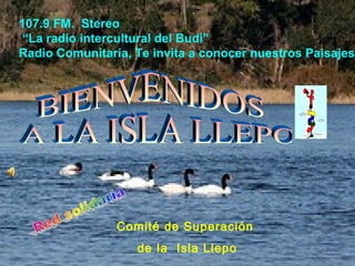 Comité de Superación
de la Isla Llepo
107.9 FM. Stereo
“La radio intercultural del Budi”
Radio Comunitaria, Te invita a conocer nuestros Paisajes
 