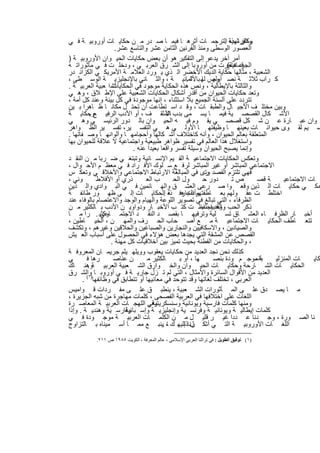 ‫واﻟﻔرﻧﺳﯾﺔ اﻟﺗرﺟﻣ ﺎت أﺛرھ ﺎ ﻓﯾﻣ ﺎ ﺻ در ﻣ ن ﺣﻛﺎﯾ ﺎت أوروﺑﯾ ﺔ ﻓ ﻲ‬      ‫وﻛﺎن ﻟﮭذه .‬
                      ‫اﻟﻌﺻور اﻟوﺳطﻰ وﻣﻧذ اﻟﻘرﻧﯾن اﻟﺛﺎﻣن ﻋﺷر واﻟﺗﺎﺳﻊ ﻋﺷر.‬
‫أﻣر آﺧر ﯾدﻋو إﻟﻰ اﻟﺗﻔﻛﯾر ھو أن ﺑﻌض ﺣﻛﺎﯾﺎت اﻟﺣﯾ وان اﻷوروﺑﯾ ﺔ )‬
‫ﻗد ھﺎﺟرت ﻣن أوروﺑﺎ إﻟﻰ اﻟﺷ رق اﻟﻌرﺑ ﻲ ، ودﺧﻠ ت ﻓ ﻲ ﻣﺄﺛوراﺗ ﮫ‬         ‫اﻟﺟرﻣﺎﻧﯾﺔ(‬
‫اﻟﺷﻌﺑﯾﺔ ، ﻣﺛﺎﻟﮭﺎ ﺣﻛﺎﯾﺔ اﻟدﯾك اﻷﺧﺿر اﻟ ذي ﯾ ورد اﻟﻌﻼﻣ ﺔ اﻷﻣرﯾﻛ ﻲ اﻟﻛزاﻧ در‬
‫ﻛ راب ﺛﻼﺛ ﺔ ﻧﺻ وص ﻟﮭ ﺑﺎﻷﻟﻣﺎﻧﯾ ﺔ ، واﻟﺛ ﺎﻧﻲ ﺑﺎﻹﻧﺟﻠﯾزﯾ ﺔ اﻟوﺳ طﻰ ،‬
                                                    ‫أوﻟﮭ ﺎ ﺎ .‬
‫ﻟﺷ ا ﻌﺑﯾﺔ اﻟﻌرﺑﯾ ﺔ .‬ ‫واﻟﺛﺎﻟﺛﺔ ﺑﺎﻹﯾطﺎﻟﯾﺔ ، وﻧص ھذه اﻟﺣﻛﺎﯾﺔ ﻣوﺟود ﻓﻲ اﻟﺣﻛﺎﯾﺎت‬
‫وﺗﻌد ﺣﻛﺎﯾﺎت اﻟﺣﯾوان ﻣن أﻗدر أﺷﻛﺎل اﻟﺣﻛﺎﯾﺎت اﻟﺷﻌﺑﯾﺔ ﻋﻠﻰ اﻹط ﻼق ، وھ ﻲ‬
‫ﺗﺗردد ﻋﻠﻰ أﻟﺳﻧﺔ اﻟﺟﻣﯾﻊ ﺑﻼ اﺳﺗﺛﻧﺎء ، إﻧﮭﺎ ﻣوﺟودة ﻓﻲ ﻛل ﺑﯾﺋﺔ وﻋﻧد ﻛل أﻣﺔ ،‬
‫وﺑﯾن ﻣﺧﺗﻠ ف اﻷﺟﯾ ﺎل واﻟطﺑﻘ ﺎت ، وﻗ د اﺳ ﺗطﺎﻋت أن ﺗﺣﺗ ل ﻣﻛﺎﻧ ﺎ ظ ﺎھرا ﺑ ﯾن‬
‫اﻷﺷ ﻛﺎل اﻟﻘﺻﺻ ﯾﺔ ﻓﯾﻣ ﺎ ﯾﺳ ﻣﻰ ﺑدب اﻟﻣﺛﻘ ف ، أو اﻷدب اﻟرﻓﯾ ﻊوﺣﻛﺎﯾ ﺔ‬
           ‫.‬                               ‫ﺎﻷ‬
‫وان ﻋﺑ ﺎرة ﻋ ن ﺷ ﻛل ﻗﺻﺻ ﻲ ﯾﻘ وم ﻓﯾ ﮫ اﻟﺣﯾ وان ﺑﺎﻟ دور اﻟرﺋﯾﺳ ﻲ وھ ﻲ‬
‫ﺳ ﯾم ﻟﻘ وى ﺣﯾواﻧ ﺎت ﺑﻌﯾﻧﮭ ﺎ وظﯾﻔﺗﮭ ﺎ اﻷوﻟ ﻰ ھ ﻲ اﻟﺗﻔﺳ ﯾر، ﺗﻔﺳ ﯾر اﻟظ واھر‬
‫اﻟﻣﺗﻌﻠﻘﺔ ﺑﻌﺎﻟم اﻟﺣﯾوان ، وأﻧﮫ ﻛﺎﺧﺗﻼف أﺷ ﻛﺎﻟﮭﺎ وأﺣﺟﺎﻣﮭ ﺎ وأﻟواﻧﮭ ﺎ وﺻ ﻔﺎﺗﮭﺎ .‬
‫واﺳﺗﻐﻼل ھذا اﻟﻌﺎﻟم ﻓﻲ ﺗﻔﺳﯾر ظواھر طﺑﯾﻌﯾﺔ واﺟﺗﻣﺎﻋﯾﺔ ﻻ ﻋﻼﻗﺔ ﻟﻠﺣﯾوان ﺑﮭﺎ‬
                             ‫وإﻧﻣﺎ ﯾﺻﺑﺢ اﻟﺣﯾوان وﺳﯾﻠﺔ ﺗﻔﺳر واﻗﻌﺎ ﺑﻌﯾدا ﻋﻧﮫ .‬
‫وﺗﻌﻛس اﻟﺣﻛﺎﯾﺎت اﻻﺟﺗﻣﺎﻋﯾ ﺔ اﻟﻘ ﯾم اﻹﻧﺳ ﺎﻧﯾﺔ وﺗﺑﺗﻐ ﻲ ﺿ رﺑﺎ ﻣ ن اﻟﻧﻘ د‬
‫اﻻﺟﺗﻣﺎﻋﻲ اﻟﻣﺑﺎﺷر أو ﻏﯾر اﻟﻣﺑﺎﺷر ﻟرﻓ ﻊ ﺳ ﻠوك اﻷﻓ راد ﻓ ﻲ ﻣﻌظ م اﻷﺣ وال ،‬
‫ﻓﮭﻲ ﺗﻠﺗزم اﻟﻘﺻد رى ﻓﻲ اﻟﻣﺑﺎﻟﻐﺔ اﻻرﺗﺑﺎط اﻻﺟﺗﻣﺎﻋﻲ واﻷﺧﻼﻗ ﻲ وﺗﻌﻛ س‬
           ‫.‬                                                ‫وﺗ‬
‫وﻧﻲ ،‬         ‫ذري أو اﻷﻓﻼط‬        ‫ب اﻟﻌ‬       ‫ول اﻟﺣ‬       ‫دور ﺣ‬       ‫صﺗ‬       ‫ﺔ ﻗﺻ‬    ‫ﺎت اﻻﺟﺗﻣﺎﻋﯾ‬
‫ﺣﻛ ﻲ ﺣﻛﺎﯾ ﺎت اﻟ ذﯾن وﻗﻌ وا ﺻ رﻋﻰ اﻟﻌﺷ ق واﻟﮭ ﺎﺋﻣﯾن ﻓ ﻲ اﻟﺑ وادي واﻟ ذﯾن‬
‫اﺧﺗﻠط ت ﻋﻘ وﻟﮭم ﺑﻌ ﺎطﻔﺗﮭم اﻟﺟﺎرﻓ ذه اﻟﺣﻛﺎﯾ ﺎت إﻟ ﻰ ظﮭ ور طﺎﺋﻔ ﺔ‬
                                          ‫وأدت ھ ﺔ .‬
‫اﻟظرﻓﺎء ، اﻟﺗﻲ ﺗﺑﺎﻟﻎ ﻓﻲ ﺗﺻوﯾر اﻟﻠوﻋﺔ واﻟﮭﯾﺎم واﻟوﺟد واﻻﻋﺗﺻﺎم ﺑﺎﻟوﻓﺎء ﻋﻧد‬
‫ذﻛر اﻟﺣب وﻗد اﺣﺗﻔظ ت ﻛﺗ ب اﻷﺧﺑ ﺎر ودواوﯾ ن اﻷدب ﺑ ﺎﻟﻛﺛﯾر ﻣ ن‬
                                                           ‫واﻟﺣﺑﯾب .‬
‫أﺧﺑ ﺎر اﻟظرﻓ ﺎء اﻟﻌﺷ ﺎق ﺗﺳ ﻠﯾﺔ وﺗرﻓﯾﮭ ﺎ ﺑﻘﺻ د اﻟﻧﻘ د اﻻﺟﺗﻣ وﻛﺛﯾ . را ﻣ ﺎ‬
                ‫ﺎﻋﻲ‬
‫ﺗﺗﻌ ﺎطف اﻟﺣﻛﺎﯾ ﺎت اﻻﺟﺗﻣﺎﻋﯾ ﺔ ﻣ ﻊ أﺻ ﺣﺎب اﻟﺣ رف واﻟﻣﮭ ن ، اﻟﺧﯾ ﺎطﯾن ،‬
‫واﻟﺻﯾﺎدﯾن ، واﻻﺳﻛﺎﻓﯾﯾن واﻟﻧﺟﺎرﯾن واﻟﺻﺑﺎﻏﯾن واﻟﺣﻼﻗﯾن وﻏﯾرھم ، وﺗﻛﺷف‬
‫اﻟﻘﺻص ﻋن اﻟﻣﺷﻘﺔ اﻟﺗﻲ ﯾﺟدھﺎ ﺑﻌض ھؤﻻء ﻓﻲ اﻟﺣﺻول ﻋﻠﻰ أﺳﺑﺎب اﻟﻌ ﯾش‬
                    ‫، واﻟﺣﻛﺎﯾﺎت ﻣن اﻟﻔطﻧﺔ ﺑﺣﯾث ﺗﻣﯾز ﺑﯾن أﺧﻼﻗﯾﺎت ﻛل ﻣﮭﻧﺔ .‬
‫ﻛذﻟك ﻧﺣن ﻧﺟد اﻟﻌدﯾد ﻣن ﺣﻛﺎﯾﺎت ﯾﻌﻘوب ووﯾﻠﮭ ﯾﻠم ﺟرﯾﻣ ﺎن اﻟﻣﻌروﻓ ﺔ‬
‫ﻲ‬        ‫رھﺎ ﻓ‬       ‫ن ﻋﻧﺎﺻ‬        ‫ﺎﻟﻛﺛﯾر ﻣ‬      ‫ﮭﺎ ، أو ﺑ‬     ‫ﺔ ﻣوﺟ م ودة ﺑﻧﺻ‬  ‫ﺑﺎﺳ‬  ‫ﺎت اﻟﻣﻧزﻟﯾ‬   ‫ﻛﺎﯾ‬
‫اﻟﺣﻛﺎﯾ ﺎت اﻟﺷ ﺎرﺣﺔ وﺣﻛﺎﯾ ﺎت اﻟﺣﯾ وان واﻟﺧ وارق اﻟﺷ ﻌﺑﯾﺔ اﻟﻌرﺑﯾ ﺔوھﻧ ﺎك‬
          ‫.‬
‫اﻟﻌدﯾد ﻣن اﻷﻗوال اﻟﺳﺎﺋرة واﻷﻣﺛﺎل ، اﻟﺗﻲ ﻟم ﺗ زل ﺟﺎرﯾ ﺔ ﻓ ﻲ أوروﺑ ﺎ )واﻟﺷ رق‬
       ‫اﻟﻌرﺑﻲ ، ﺗﺧﺗﻠف ﻟﻐﺎﺗﮭﺎ وﻗد ﺗﺗوﺣد ﻓﻲ ﻣﻌﺎﻧﯾﮭﺎ أو ﺗﺗطﺎﺑق ﻓﻲ وظﺎﺋﻔﮭﺎ ١( .‬
‫ﻣ ﺎ ﯾﺻ دق ﻋﻠ ﻰ اﻟﻣ ﺄﺛورات اﻟﺷ ﻌﺑﯾﺔ ، ﯾﻧطﺑ ق ﻋﻠ ﻰ ﻣﻔ ردات ﻗ واﻣﯾس‬
‫اﻟﻠﻐﺎت ﻋﻠﻰ اﺧﺗﻼﻓﮭﺎ ﻓﻲ اﻟﻌرﺑﯾﺔ اﻟﻔﺻﺣﻰ ، ﻛﻠﻣﺎت ﻣﮭﺎﺟرة ﻣن ﺷﺑﮫ اﻟﺟزﯾرة ،‬
‫وﻓﻲ اﻟﻠﮭﺟ ﺎت اﻟﻌرﺑﯾ ﺔ اﻟﻣﻌﺎﺻ رة‬    ‫وﻣﻧﮭﺎ ﻛﻠﻣﺎت ﻓﺎرﺳﯾﺔ وﯾوﻧﺎﻧﯾﺔ وﺳﻧﺳﻛرﯾﺗﯾﺔ .‬
‫ﻛﻠﻣﺎت إﯾطﺎﻟﯾ ﺔ وﯾوﻧﺎﻧﯾ ﺔ وﻓرﻧﺳ ﯾﺔ وإﻧﺟﻠﯾزﯾ ﺔ وإﺳ وﻓﺎرﺳ ﯾﺔ وھﻧدﯾ ﺔ . وإذا‬
                          ‫ﺑﺎﻧﯾﺔ‬
‫ﻧﺎ اﻟﺻ ورة ، وﺟ دﻧﺎ ﻋ ددا ﻏﯾ ر ﻗﻠﯾ ل ﻣ ن اﻟﻛﻠﻣ ﺎت اﻟﻌرﺑﯾ ﺔ ﻣوﺟ ودة ﻓ ﻲ‬
‫اﻟﻠﻐ ﺎت اﻷوروﺑﯾ ﺔ اﻟﺗ ﻲ ﻛ رﻧﺎ إﻟﯾﮭ ك ﺎ، .ﯾﻧﺑ ﻊ ﻣﻣ ﺎ أﺳ ﻣﯾﻧﺎه ﺑ ﺎﻟﺗزاوج‬
                                                   ‫أﺷ ل ذﻟ‬
           ‫)١( ﺗﻮﻓﯿﻖ اﻟﻄﻮﯾﻞ : ﻓﻲ ﺗﺮاﺛﻨﺎ اﻟﻌﺮﺑﻲ اﻹﺳﻼﻣﻲ ، ﻋﺎﻟﻢ اﻟﻤﻌﺮﻓﺔ ، اﻟﻜﻮﯾﺖ ٥٨٩١ ص ١١٢.‬


                                     ‫٨٩‬
 