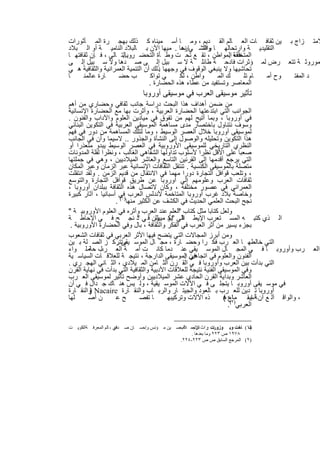 ‫ﻻﻣﺗ زاج ﺑ ﯾن ﺛﻘﺎﻓ ﺎت اﻟﻌ ﺎﻟم اﻟﻘ دﯾم ، وﻣ ﺎ أﺳ ﻣﯾﻧﺎه ﻛ ذﻟك ﺑﮭﺟ رة اﻟﻣ ﺄﺛورات‬
‫اﻟﺗﻘﻠﯾدﯾ ﺔ وارﺗﺣﺎﻟﮭ ﺎ واﻧﺗﺷ ﻲﺎرھﺎ . ﻣﯾﮭﺎ اﻵن ﺑ ﺎﻟﺑﻼد اﻟﻧﺎﻣﯾ ﺔ أو اﻟ ﺑﻼد‬
                                              ‫ﻧﺳ‬     ‫واﻟﺗ‬
‫اﻟﻣﺗﺧﻠﻔﺔ اﻟﻣواطن ، ﺗﻘ ﻊ ﺗﺣ ت وط ﺄة اﻟﺗﺣﺿ روﺑﺎﻟﺗ ﺎﻟﻲ ، ﻓ ﺈن ﺛﻘﺎﻓﺗﮭ ﺎ‬
                     ‫...‬                                        ‫ھذه .‬
‫ﻣوروﺛ ﺔ ﺗﺗﻌ رض ﻟﻣ ؤﺛرات ﻓﺎدﺣ ﺔ طﺎﺋﻠ ﺔ ﻻ ﺳ ﺑﯾل إﻟ ﻰ ﺻ دھﺎ وﻻ ﺳ ﺑﯾل إﻟ ﻰ‬
‫ﺗﺣﺎﺷﯾﮭﺎ وﻻ ﯾﻧﺑﻐﻲ اﻟوﻗوف ﻓﻲ وﺟﮭﮭﺎ ذﻟك أن اﻟﺗﻧﻣﯾﺔ اﻟﻌﻣراﻧﯾﺔ واﻟﺛﻘﺎﻓﯾﺔ ھ ﻲ‬
                                      ‫.‬
‫ﺎ‬     ‫ﺎرة ﻋﺎﻟﻣﻧ‬     ‫ب ﺣﺿ‬           ‫ﻲ ﺗواﻛ‬    ‫واطن ، ﻟﻛ‬     ‫ك اﻟﻣ‬      ‫ﺎم ﺗﻠ‬ ‫وح أﻣ‬ ‫د اﻟﻣﻔﺗ‬
                                  ‫اﻟﻣﻌﺎﺻر وﺗﺳﺗﻔﯾد ﻣن ﻋطﺎء ھذه اﻟﺣﺿﺎرة .‬
                               ‫ﺗﺄﺛﯾر ﻣوﺳﯾﻘﻰ اﻟﻌرب ﻓﻲ ﻣوﺳﯾﻘﻰ أوروﺑﺎ‬
‫ﻣن ﺿﻣن أھداف ھذا اﻟﺑﺣث دراﺳﺔ ﺟﺎﻧب ﺛﻘﺎﻓﻲ وﺣﺿﺎري ﻣن أھم‬
‫اﻟﺟواﻧب اﻟﺗﻲ اﺑﺗدﻋﺗﮭﺎ اﻟﺣﺿﺎرة اﻟﻌرﺑﯾﺔ ، وأﺛرت ﺑﮭﺎ ﻣﻊ اﻟﺣﺿﺎرة اﻹﻧﺳﺎﻧﯾﺔ‬
‫ﻓﻲ أوروﺑﺎ ، وﺑﻣﺎ أﺗﯾﺢ ﻟﮭم ﻣن ﺗﻔوق ﻓﻲ ﻣﯾﺎدﯾن اﻟﻌﻠوم واﻵداب واﻟﻔﻧون .‬
‫وﺳوف ﻧﺗﻧﺎول ﺑﺎﺧﺗﺻﺎر ﻣدى ﻣﺳﺎھﻣﺔ اﻟﻣوﺳﯾﻘﻰ اﻟﻌرﺑﯾﺔ ﻓﻲ اﻟﺗﻛوﯾن اﻟﺑﻧﺎﺋﻲ‬
‫ﻟﻣوﺳﯾﻘﻰ أوروﺑﺎ ﺧﻼل اﻟﻌﺻر اﻟوﺳﯾط ، وﻣﺎ ﻟﺗﻠك اﻟﻣﺳﺎھﻣﺔ ﻣن دور ﻓﻲ ﻓﮭم‬
‫ھذا اﻟﺗﻛوﯾن وﺗﺣﻠﯾﻠﮫ واﻟوﺻول إﻟﻰ اﻟﻧﺷﺄة واﻟﺟذور .. ﻻﺳﯾﻣﺎ وأن ﻓﻲ اﻟﺟﺎﻧب‬
‫اﻟﻧظري اﻟﺗﺎرﯾﺧﻲ ﻟﻠﻣوﺳﯾﻘﻰ اﻷوروﺑﯾﺔ ﻓﻲ اﻟﻌﺻر اﻟوﺳﯾط ﯾﺑدو ﻣﺗﻌذرا أو‬
‫ﺻﻌﺑﺎ ﻋﻠﻰ اﻷﻗل ﻧظرا ﻷﺳﻠوب ﺗداوﻟﮭﺎ اﻟﺷﻔﺎھﻲ اﻟﻐﺎﻟب ، وﻧظرا ﻟﻘﻠﺔ اﻟﻣدوﻧﺎت‬
‫اﻟﺗﻲ ﯾرﺟﻊ أﻗدﻣﮭﺎ إﻟﻰ اﻟﻘرﻧﯾن اﻟﺗﺎﺳﻊ واﻟﻌﺎﺷر اﻟﻣﯾﻼدﯾﯾن ، وھﻲ ﻓﻲ ﺟﻣﻠﺗﮭﺎ‬
‫ﻣﺗﺻﻠﺔ ﺑﺎﻟﻣوﺳﯾﻘﻰ اﻟﻛﻧﺳﯾﺔ . ﺗﻧﺗﻘل اﻟﺛﻘﺎﻓﺎت اﻹﻧﺳﺎﻧﯾﺔ ﻋﺑر اﻟزﻣﺎن وﻋﺑر اﻟﻣﻛﺎن‬
‫، وﺗﻠﻌب ﻗواﻓل اﻟﺗﺟﺎرة دورا ﻣﮭﻣﺎ ﻓﻲ اﻻﻧﺗﻘﺎل ﻣن ﻗدﯾم اﻟزﻣن . وﻟﻘد اﻧﺗﻘﻠت‬
‫ﺛﻘﺎﻓﺎت اﻟﻌرب وﻋﻠوﻣﮭم إﻟﻰ أوروﺑﺎ ﻋن طرﯾق ﻗواﻓل اﻟﺗﺟﺎرة واﻟﺗوﺳﻊ‬
‫اﻟﻌﻣراﻧﻲ ﻓﻲ ﻋﺻور ﻣﺧﺗﻠﻔﺔ ، وﻛﺎن ﻻﺗﺻﺎل ھذه اﻟﺛﻘﺎﻓﺔ ﺑﺑﻠدان أوروﺑﺎ ،‬
‫وﺧﺎﺻﺔ ﺑﻼد ﻏرب أوروﺑﺎ اﻟﻣﺗﺎﺧﻣﺔ ﻷﻧدﻟس اﻟﻌرب )ﻓﻲ أﺳﺑﺎﻧﯾﺎ ، آﺛﺎر ﻛﺑﯾرة‬
                    ‫ﻧﺟﺢ اﻟﺑﺣث اﻟﻌﻠﻣﻲ اﻟﺣدﯾث ﻓﻲ اﻟﻛﺷف ﻋن اﻟﻛﺛﯾر ﻣﻧﮭﺎ ١( .‬
‫وﻟﻌل ﻛﺗﺎﺑﺎ ﻣﺛل ﻛﺗﺎب اﻟﻌﻠم ﻋﻧد اﻟﻌرب وأﺛره ﻓﻲ اﻟﻌﻠوم اﻷوروﺑﯾ ﺔ "‬
                                                ‫"‬
‫اﻟ ذي ﻛﺗﺑ ﮫ اﻟﻣﺳ ﺗﻌرب اﻹﯾط ﺎﻟﻲ "دو ون ﻗ ﻲ د ﻧﺟ ﺢ ﻓ ﻲ اﻹﺣﺎط ﺔ‬
                              ‫"‬       ‫اﻟ ﯾﻛ ﻣﯾﯾﻠﻠ‬
 ‫ﺑﺟزء ﯾﺳﯾر ﻣن أﺛر اﻟﻌرب ﻓﻲ اﻟﻔﻛر واﻟﺛﻘﺎﻓﺔ ، ﺑﺎل وﻓﻲ اﻟﺣﺿﺎرة اﻷوروﺑﯾﺔ .‬
‫وﻣن أﺑرز اﻟﻣﺟﺎﻻت اﻟﺗﻲ ﯾﺗﺿﺢ ﻓﯾﮭﺎ اﻷﺛر اﻟﻌرﺑﻲ ﻓﻲ ﺛﻘﺎﻓﺎت اﻟﺷﻌوب‬
‫اﻟﺗﻲ ﺧﺎﻟطﮭ ﺎ اﻟﻌ رب ﻓﻛ را وﺣﺿ ﺎرة ، ﻣﺟ ﺎل اﻟﻣوﺳ وﺗﺗرﻛ ز اﻟﺻ ﻠﺔ ﺑ ﯾن‬
                     ‫ﯾﻘﻰ .‬
‫رب وأوروﺑ ﺎ ﻓ ﻲ اﻟﻣﺟ ﺎل اﻟﻣوﺳ ﯾﻘﻲ ﻋﻧ دﻣﺎ ﻛﺎﻧ ت أﻣ ﺔ اﻟﻌ رب ﺣﺎﻣ ﻟ واء‬
         ‫ﻠ ﺔ‬                                                                                    ‫اﻟﻌ‬
‫اﻟﻔﻧون واﻟﻌﻠوم ﻓﻲ اﺗﺟﺎھﯾن اﻟﻣوﺳﯾﻘﻰ اﻟدارﺟﺔ ، ﻧﺗﯾﺟ ﺔ ﻟﻠﻌﻼﻗ ﺎت اﻟﺳﯾﺎﺳ ﯾﺔ‬
                                                   ‫ﻓﻲ :‬
‫اﻟﺗﻲ ﺑدأت ﺑﯾن اﻟﻌرب وأوروﺑﺎ ﻓ ﻲ اﻟﻘ رن اﻟﺛ ﺎﻣن اﻟﻣ ﯾﻼدي ، اﻟﺛ ﺎﻧﻲ اﻟﮭﺟ ري .‬
‫وﻓﻲ اﻟﻣوﺳﯾﻘﻰ اﻟﻔﻧﯾﺔ ﻧﺗﯾﺟﺔ ﻟﻠﻌﻼﻗﺎت اﻷدﺑﯾﺔ واﻟﺛﻘﺎﻓﯾﺔ اﻟﺗﻲ ﺑدأت ﻓﻲ ﻧﮭﺎﯾﺔ اﻟﻘرن‬
‫اﻟﻌﺎﺷر وﺑداﯾﺔ اﻟﻘرن اﻟﺣﺎدي ﻋﺷر اﻟﻣﯾﻼدﯾﯾن وأوﺿﺢ ﺗﺄﺛﯾر ﻟﻣوﺳﯾﻘﻰ اﻟﻌ رب‬
                                ‫.‬
‫ﻓﻲ ﻣوﺳ ﯾﻘﻰ أوروﺑ ﺎ ﯾﺗﺟﻠ ﻰ ﻓ ﻲ اﻵﻻت اﻟﻣوﺳ ﯾﻘﯾﺔ ، وﻟ ﯾس ھﻧ ﺎك ﺟ دال ﻓ ﻲ أن‬
‫أوروﺑﺎ ﺗ دﯾن ﻟﻠﻌ رب ﺑ ﺎﻟﻌود واﻟﺟﯾﺗ ﺎر واﻟرﺑ ﺎب واﻟﻧﻘ ﺎرة ‪ Nacaire‬واﻟﻧﻘ ﺎرة‬
         ‫)‬
‫ﻠﮭﺎ‬      ‫ن أﺻ‬       ‫ﺢﻋ‬         ‫ﺎ ﺗﻔﺻ‬        ‫ذه اﻵﻻت وﺗرﻛﯾﺑﮭ‬     ‫) ﺎع (‬
                                                                 ‫، واﻟواﻗ آﻟ ﻊ أن ﺔ إﯾﻘ ﻣﺎء ھ‬
                                                                           ‫أﺳ‬
                                                                  ‫اﻟﻌرﺑﻲ ٢(.‬

‫)١( ﺎﺧﺖ وﺑ ﻮزورت :ﺮاث ﺗﺮﺟﻤ ﻼمﺣﺴ ﯿﻦ ﻣ ﺆﻧﺲ وإﺣﺴ ﺎن ﺻ ﺪﻗﻲ ، ﺎﻟﻢ اﻟﻤﻌﺮﻓ ﺔاﻟﻜﻮﯾ ﺖ‬
     ‫،‬                 ‫ﻋ‬                      ‫اﻹﺳ ﺔ ،‬            ‫ﺗ‬          ‫ﺷ‬
                                                    ‫٨٧٩١ ص ٣٢٢ وﻣﺎ ﺑﻌﺪھﺎ .‬
                                               ‫)٢( اﻟﻤﺮﺟﻊ اﻟﺴﺎﺑﻖ ص ص ٣٢٢-٤٢٢.‬


                                 ‫٩٩‬
 