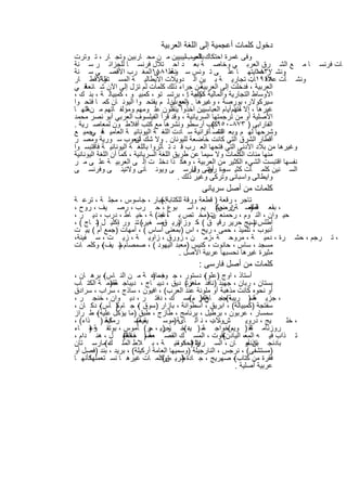 ‫دﺧول ﻛﻠﻣﺎت أﻋﺟﻣﯾﺔ إﻟﻰ اﻟﻠﻐﺔ اﻟﻌرﺑﯾﺔ‬
‫وﻓﻰ ﻏﻣرة اﺣﺗﻛﺎك اﻟﻌربﻠﯾﺑﯾﯾن ﻣ ن ﻣﺣ ﺎرﺑﯾن وﺗﺟ ﺎر ، ﺗ وﺗرت‬
                                               ‫ﺑﺎﻟﺻ‬
‫ﺎ ﻣ ﻊ اﻟﺷ رق اﻟﻌرﺑ ﻲ وﺧﺎﺻ ﺔ ﺑﻌ د اﺣ ﺗﻼل ﻓرﻧﺳ ﺎ ﻟﻠﺟزاﺋ ر ﺳ ﻧﺔ‬                      ‫ﺎت ﻓرﻧﺳ‬
‫وﻧﺷ ر ﺣﻣﺎﯾﺗﮭ ﺎ ﻋﻠ ﻰ ﺗ وﻧس ﺳ وﻋﻠ١٨٨١اﻟﻣﻐ رب اﻷﻗﺻ ﻰ ﺳ ﻧﺔ‬
                                 ‫ﻧﺔ ﻰ‬                                  ‫٧٣٨١‬
‫واﻷﻗط ﺎر‬   ‫وﻧﺷ ﺄت ٨١٩١ﺎت ﺗﺟﺎرﯾ ﺔ ﺑ ﯾن اﻟ دوﯾﻼت اﻻﯾطﺎﻟﯾ ﺔ اﻟﻣﺳ ﺗﻘﻠﺔ‬   ‫ﻋﻼﻗ .‬
‫ﻓ ﻲ‬  ‫ﻣن ﺟراء ذﻟك ﻛﻠﻣﺎت ﻟم ﺗزل إﻟﻰ اﻵن ﺷ ﺎﺋﻌﺔ‬       ‫اﻟﻌرﺑﯾﺔ ، ﻓدﺧﻠت إﻟﻰ اﻟﻌرﺑﯾﺔ‬
‫اﻷوﺳﺎط اﻟﺗﺟﺎرﯾﺔ واﻟﻣﺎﻟﯾﺔ ﻛﻛﻠﻣﺔ ﺎ: ، ﺑرﺗﺳ ﺗو ، ﻛﻣﺑﯾ و ، ﻛﻣﺑﯾﺎﻟ ﺔ ، ﺑﻧ ك ،‬
                                                ‫دوﺑﯾ‬
‫ﺳﯾرﻛوﻻر، ﺑورﺻﺔ ، وﻏﯾرھﺎ . وﻣﻊ أن ﻟ م ﯾﻔﺗﺣ وا اﻟﯾوﻧ ﺎن ﻛﻣ ﺎ ﻓﺗﺣ وا‬
                                         ‫اﻟﻌرب‬
‫ﻏﯾرھﺎ ، إﻻ أﻧﮭم أﯾﺎم اﻟﻌﺑﺎﺳﯾﯾن آﺧذوا ﯾﻧﻘﻠون ﻋﻠ وﻣﮭم وﻣؤﻟﻔ ﺎﺗﮭم ﻣ نﻐﺗﮭ ﺎ‬
     ‫ﻟ‬                                                         ‫ﻣﻧذ‬
‫اﻷﺻﻠﯾﺔ أو ﻣن ﺗرﺟﻣﺗﮭﺎ اﻟﺳرﯾﺎﻧﯾﺔ ، وﻗد ﻗرأ اﻟﻔﯾﻠﺳوف اﻟﻌرﺑﻲ أﺑو ﻧﺻر ﻣﺣﻣد‬
‫اﻟﻔﺎراﺑﻰ ) ٣٧٨-٠٥٩ﻛﺗب أرﺳطو وﻧﺷرھﺎ ﻣﻊ ﻛﺗب أﻓﻼط ون ﻟﻣﻌﺎﺻ رﯾﺔ .‬
                                                       ‫(‬
‫وﺷرﺣﮭﺎ ﻟﮭ م وﺑﻌ اﻟﻧﺻ ﺄةراﻧﯾﺔ ﺳ ﺎدت اﻟﻠﻐ ﺔ اﻟﯾوﻧﺎﻧﯾ ﺔ اﻟﻌﺎﻣﯾ ﻓ ﺟﻣﯾ ﻊ‬
       ‫ﺔ ﻲ‬                                               ‫ﻧﺷ‬‫. د‬
‫أﻗطﺎر اﻟﺷرق اﻟﺗﻲ ﻛﺎﻧت ﺧﺎﺿﻌﺔ ﻟﻠﯾوﻧﺎن . وﻻ ﺷك أﺷﻌوب ﺳ ورﯾﺔ وﻣﺻ ر‬
                         ‫ن‬
‫وﻏﯾرھﺎ ﻣن ﺑﻼد اﻷدﻧﻰ اﻟﺗﻲ ﻓﺗﺣﮭﺎ اﻟﻌ رب ﻗ د ﺗ ﺄﺛروا ﺑﺎﻟﻠﻐ ﺔ اﻟﯾوﻧﺎﻧﯾ ﺔ ﻓﺎﻗﺗﺑﺳ وا‬
‫ﻣﻧﮭﺎ ﻣﺋﺎت اﻟﻛﻠﻣﺎت وﻻ ﺳﯾﻣﺎ ﻋن طرﯾق اﻟﻠﻐﺔ اﻟﺳرﯾﺎﻧﯾﺔ ، ﻛﻣﺎ أن اﻟﻠﻐﺔ اﻟﯾوﻧﺎﻧﯾﺔ‬
‫ﻧﻔﺳﮭﺎ اﻗﺗﺑﺳت اﻟﺷﻲء اﻟﻛﺛﯾر ﻣن اﻟﻌرﺑﯾﺔ ، وھﻛ ذا دﺧﻠ ت إﻟ ﻰ اﻟﻌرﺑﯾ ﺔ ﻋﻠ ﻰ ﻣ ر‬
‫اﻟﺳ ﻧﯾن ﻛﻠﻣ ﺎت ﻛﺛﯾ ﺳ رة رﯾﺎﻧﻰ وﻓﺎرﺳ ﻰ وﯾوﻧ ﺎﻧﻰ وﻻﺗﯾﻧ ﻰ وﻓرﻧﺳ ﻰ‬
                                               ‫ﻣ أﺻ ل‬ ‫ن‬
                                          ‫واﯾطﺎﻟﻰ واﺳﺑﺎﻧﻰ وﺗرﻛﻰ وﻏﯾر ذﻟك .‬
                                             ‫ﻛﻠﻣﺎت ﻣن أﺻل ﺳرﯾﺎﻧﻰ‬
‫ﺗﺎﺟر ، رﻗﻌﺔ ) ﻗطﻌﺔ ورﻗﺔ ﻟﻠﻛﺗﺎﺑﺔإﺟﺑﺎر ، ﺟﺎﺳوس ، ﻣﺟﻠ ﺔ ، ﺗرﻋ ﺔ‬
                             ‫(‬
‫، ﺑﻘﻌ ﺔ ﺣﺳ ﺔ ارض( ﯾم ، أﺳ ﺑوع ، ﺣ رب ، رﺻ ﯾف ، روح ،‬
                                                ‫ن ، ﺣﻛ‬    ‫ﻗطﻌ‬
                                                           ‫)‬
‫ﺣﯾ وان ، اﻟﻧ وم ، رﺣﻣ ﻧﻌ ت)ﻣﺧ ﺗص ﺑ ، ﺟﻧ( ﺔ ، ﺧﯾ ﺎط ، درب ، دﯾ ر ،‬
                               ‫ﺎ‬              ‫ن‬
‫أطﻠس ﻧﺳﯾﺞ ﺣرﯾر رﻗﯾ ق ( ﻛ وز أﺑرﯾ ﺻ ﻐﯾر،( ﺗﻧ ور إﻛﻠﯾ ل ﺗ ﺎج ( ،‬
       ‫)‬      ‫،‬              ‫) ق‬         ‫،‬                   ‫)‬
‫أﻧﺑوب ، ﺗﻠﻣﯾذ ، ﺣﻣﻰ ، رﯾﺢ ، اس )ﺑﻣﻌﻧﻰ أﺳﺎس ( ، أﻣﮭﺎت )ﺟﻣﻊ أم ( ﺑﯾ ت‬
     ‫.‬
‫رﺟم ، ﺣﺷ رة ، دﻣﯾ ﺔ ، ﻣروﺣ ﺔ ،زﻣ ن ، زورق ، زاوﯾ ﺔ ، زﯾ ت ، ﺳ ﻔﯾﻧﺔ،‬                  ‫،ﺗ‬
‫ﻣﺳﺟد ، ﺳﺎس ، ﺣﺎﻧوت ، ﻛﻧﯾس )ﻣﻌﺑد اﻟﯾﮭود ( ، ﺻﻣﺻﺎم ﺳ ﯾف ، وﻛﻠﻣ ﺎت‬
         ‫(‬     ‫)‬
                                  ‫ﻣﺛﯾرة ﻏﯾرھﺎ ﻧﺣﺳﺑﮭﺎ ﻋرﺑﯾﺔ اﻷﺻل .‬
                                            ‫ﻛﻠﻣﺎت ﻣن أﺻل ﻓﺎرﺳﻰ :‬
‫أﺳﺗﺎذ ، اوج )ﻋﻠو ، دﺳﺗور ، ﺟ ﺟﻣﺎﻋ ﺔ ﻣ ن اﻟﻧ ﺎس ، ﺑرھ ﺎن ،‬
            ‫(‬                  ‫وف )‬              ‫(‬
‫ﺑﺳﺗﺎن ، رﺑﺎن ، ﺟﮭﺑذ )ﻧﺎﻓد ، زﻧ( دﯾق ، دﯾﺑ ﺎج ، دﯾﺑﺎﺟ ﻣﻘدﻣ ﺔ اﻟﻛﺗ ﺎب‬
               ‫ﺔ)‬                         ‫ﻣﺎھر‬
‫أو ﻧﺣوه ﻛﺎﻧت ﻣذھﺑﺔ أو ﻣﻠوﻧﺔ ﻋﻧد اﻟﻌرب( ، اﻓﯾون ، ﺳﺎذج ، ﺳراب ، ﺳرادق‬
‫، ﺟزﯾ ﺿ) رﯾﺑﺔ ، ﺟ وھر م(ﺻ ك ، دﻓﺗ ر ، دﯾ وان ، ﺧﻧﺟ ر ،‬
                                            ‫اﺛ ) ،‬
                                                 ‫، (ﺟﻧ ﺎح‬            ‫ﺔ‬
‫ﺳﻔﺗﺟﺔ )ﻛﻣﺑﯾﺎﻟﺔ( ، اﺑرﯾق ، اﺳطواﻧﺔ ، ﺑﺎزار )ﺳوق ، ﺟ ﺎم ) ﺄس ، دﻛ ﺎن ،‬
          ‫(‬      ‫ﻛ‬       ‫(‬
‫ﺳﻣﺳﺎر ، ﻋرﺑون ، ﺑرطﯾل ، ﺑرﻧﺎﻣﺞ ، طﺎزج ، طﺑق )ﻣﺎ ﯾؤﻛل ﻋﻠﯾﮫ ، ط راز‬
         ‫(‬
‫ﻛﺣ ) ذاء( ،‬  ‫رﻣﺎﯾﺔ‬     ‫،ﺻ‬
                        ‫ﯾﻘﯾﺔ(‬     ‫شوﻻب ، ﻧ آﻟ ﺎىﺔ )ﻣوﺳ‬
                                                   ‫، د‬           ‫ﯾﺞ ، دروﯾ‬ ‫، ﺧﻠ‬
‫روزﻧﺎﻣ ﺗﻘ ) وﯾم(ﺧواﺟ ﺳ ) ﯾد(ﺧ ﺣرﯾ ، ر( ﺎﻣوس ، ﺑوﺗﻘ ﺔ ) ﺎء‬
      ‫وﻋ‬                      ‫ز) ﺟ‬        ‫،‬     ‫ﺔ‬         ‫،‬        ‫ﺔ‬
‫ﺻ) ، اﻟﻔﻠﻔ ل ، ھﻧ دام ،‬
                   ‫ﻔﺣﺔ(‬       ‫ﺗ ذاب ﻓﯾ ﮫ اﻟﻣﻌ، اﻟﯾ ﺎدن ﺎﻗوت ، اﻟﻣﺳ ك اﻟﻘﺻ ﻌﺔ‬
                                                        ‫(‬
‫اﻟ اﻟﺣﻛوﻣﯾ ﺔ ، ﺑ ﻼط اﻟﻣﻠ ك(ﻣﺎرﺳ ﺗﺎن‬
              ‫،‬                       ‫ﺑﺎدﻧﺟ ﺎن أو ﺎن ، اﻟﺳ راﯾﺎ ) دواﺋ‬
                                             ‫ر‬                   ‫ﺑﺎذﻧﺟ‬
‫)ﻣﺳﺗﺷﻔﻰ( ، ﻧرﺟس ، اﻟﻧﺎرﺟﯾﻠﺔ )وﺳﻣﯾﮭﺎ اﻟﻌﺎﻣﺔ أرﻛﯾﻠﺔ( ، ﺑرﯾد ، ﺑﻧد )ﻓﺻل أو‬
‫ﻛﺄﻧﮭ ﺎ‬‫ﻓﻘرة ﻣن ﻛﺗﺎب ، ﺻﮭرﯾﺞ ، ﺟ ﺎدة طرﯾ ، وﻛﻠﻣ ﺎت ﻏﯾرھ ﺎ ﻧﺳ ﺗﻌﻣﻠﮭﺎ‬
                                  ‫) ق(‬                      ‫(‬
                                                            ‫ﻋرﺑﯾﺔ أﺻﻠﯾﺔ .‬

                            ‫٠١١‬
 