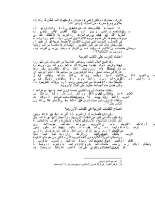 ‫ﺑﺎرود ، ﺟﻣﺎرك ، زﻧﻛﯾن )ﻏﻧﻰ ( ، ﺟزدان ، ﻋﮭ ) د اﻟﺳ ﻠطﺎن ﻟﻠ وﻻة ( ،‬
                        ‫ﻓرﻣﺎن‬
                           ‫ﺑﻘﻼوى )ﻧوع ﻣﻌروف ﻣن اﻟﺣﻠواء ( وﻏﯾر ذﻟك.‬
‫اﻧ دﻣﺟت ھ اﻷﻟﻔ وﻣﺋﺎظ ﺎت ﻏﯾرھاﻟﻌرﺑﯾ ﻲ ﺔ ، ﻓ زادت ﺛروﺗﮭ ﺎ ،‬
                              ‫ﻓﺎ‬                    ‫ذه‬
‫ﻟﻌرﺑﯾ اﻷﺻ ﻠﯾﺔوﺑﮭ ذه‬
          ‫،‬     ‫ﺔ‬      ‫ﻣ ن اﻟﻣﺗﻌ ﺑﺢ ذر اﻟﺗﻣﯾﯾ ز ﺑﯾﻧﮭ ﺎ وﺑ اﻷﻟﻔ ﺎظ ا‬
                                 ‫ﯾن‬                                   ‫وأﺻ‬
‫اﻟطرﯾﻘ اﻏﻧ اﻟﻌ رب ﻲورھم اﻟﻣزدھ رة اﻟﻌرﺑﯾ ﺑ ﺔ ﺎﻵﻟ اﻷﻟﻔ ﺎظ ﻲ‬
      ‫اﻟﺗ‬   ‫ف‬                                       ‫ﺔ ﻲ ﻋﺻ‬
                                                     ‫ﻓ‬
‫ﻋرﺑوھﺎ وﺟﻌﻠوھﺎ ﻋﻠﻰ ﺻﯾﻎ ﻋرﺑﯾﺔ ﺗﻼﺋم اﻟذوق اﻟﻌرﺑﻲ ، وﻗ د اظﮭ روا ﺑراﻋ ﺔ‬
‫ﻓﻲ اﻟﺗﺣول و اﻟﺗﻌرﯾب ﺣﺗﻰ ﺻﺎرت اﻟﻛﻠﻣﺎت اﻷﻋﺟﻣﯾﺔ ﻋرﺑﯾﺔ ﻏﺑ ﺎر ﻋﻠﯾﮭ ﺎ .‬
             ‫ﻻ‬
‫ﻓﮭل ﯾﺧطر ﺑﺑﺎل أﺣد ﻏﯾر ﻛﺑﺎر اﻟﻠﻐوﯾﯾن – ﻛﻠﻣﺔ ﺗرﻋﺔ ﻣﻘﺗﺑﺳﺔ ﻣن اﻟﺳ رﯾﺎﻧﯾﺔ‬
                              ‫أن‬
‫، وﺑﺳﺗﺎن ﻣﻘﺗﺑﺳﺔ ﻣ ن اﻟﻼﺗﯾﻧﯾ ﺔ ، )وﻗﻧﺑﻠ ﺔ ﻣ ن اﻟﺗرﻛﯾ ﺔ ، وﻣﻠﯾ ون ﻣ ن اﻟﻔرﻧﺳ ﯾﺔ ،‬
                                               ‫وﺑرﻣﯾل ﻣن اﻻﯾطﺎﻟﯾﺔ ؟ ١(.‬
                                          ‫اﻋﺗﻣﺎد اﻟﻐرب ﻋﻠﻰ اﻟﻛﺗب اﻟﻌرﺑﯾﺔ‬
‫وﻗد أﻓﺳﺢ أﻋﻼم اﻟﻌﻠﻣﺎء وﻣﺷﺎھﯾر اﻟﻔﻼﺳﻔﺔ ﻣن اﻟﻌرب اﻟ– ذﯾن ظﮭ روا‬
‫ﺑﻐداد وﻗرطﺑ ﺔ واﻟﻘ رة وﺗ وﻧس ﺎﻻ ﻟﺗﻘ دم اﻟﻌﻠ وم و اﻟﻔﻧ ون ، ورﻓﻌ وا‬
                                    ‫ﻣﺟ –‬       ‫ﺎھ‬                 ‫ﻓﻲ‬
‫ﻣﻧ ﻣ ﺎر اﻟﻣدﻧ أﻛﺛ ر ﻗ رون ، ﺑﯾﻧﻣ ﺎ ﻛﺎﻧ ت اﻟﻘ اﻷوروﺑﯾ ﺑﺄﺳ رھﺎ‬
       ‫ﺔ‬         ‫ﺎرة‬                                 ‫نﯾ ﺧﻣﺳ ﺔ‬
                                                           ‫ﺔ‬
‫ﻏﺎرﻗﺔ ﻓﻲ ﺳﺑﺎت ﻋﻣﯾق . وﻟﻣﺎ اﻟﻐرﺑﯾون ﻣن ﺳﺑﺎﺗﮭم ھذا ، اﺧذوا ﯾﺗرﺟﻣ ﺎن‬
                                       ‫أﻓﺎق‬
‫اﻷﺻ ﻠﯾﺔ ل‬
     ‫ﺑ‬       ‫ﻣ ن اﻟﻌرﺑﯾ ﺔ إﻟ ﻰ اﻟﻼﺗﯾﻧﯾ ﺔ ،وﻟ م ﯾﻘﺗﺻ روا ﻋﻠ ﻰ ﻛﺗﺎﺑ ﺎت اﻟﻌ رب‬
‫اﻹﻏرﯾ قوﺗﺄﻟﻔ ت ﻲ‬
     ‫ﻓ‬     ‫.‬         ‫ﻣ وا أﯾﺿ ﺎ ﻣ ﺎ ﺗرﺟ ﮫ اﻟﻌ رب ﻣ ن اﻟﻌﻠ وم ﻋ ن ﻗ دﻣﺎء‬
                                                                    ‫ﻧﻘﻠ‬
‫رﯾﻣوﻧ د ،‬‫طﻠﯾطﻠﺔ ﺳﻧﺔ م ﺟﻣﺎﻋﺔ ﻣن اﻟﻣﺗرﺟﻣﯾن ﺑرﺋﺎﺳ ﺔ رﺋ اﻷﺳ ﺎﻗﻔﺔ‬
                 ‫ﯾس‬                                 ‫٠٣١١‬
                     ‫وﻛﺎن ﻓﺿل ھذه اﻟﺟﻣﺎﻋﺔ ﻋظﯾﻣﺎ ﻋﻠﻰ اﻟﺑﻼد اﻻوروﺑﯾﺔ.‬
‫وظﻠت ﺟﺎﻣﻌﺎت أوروﺑﺎ أﻛﺛرﻣن ﺧﻣﺳﺔ ﻗرون ﺗﻌﺗﻣ ﻓ ﺗﻌﻠ ﯾم ﻣوادھ ﺎ‬
             ‫د ﻲ‬
‫اﻟﻌﻠﻣﯾ ﺔ ﻋﻠ وﻓاﻟﻛﺗ ﻰ اﻟﻌرﺑﯾ ﺔ اﻟﻘ . رن اﻟﺧ ﺎﻣس ﻋﺷ ر ﻛﺎﻧ ت اﻟﻛﺗ ب‬
                                            ‫ﺔ‬     ‫ﻧﮭﺎﯾ‬
                                                   ‫ب‬         ‫ﻰ‬
‫إﺿاﻟﻛﺗ ب اﻟﯾوﻧﺎﻧﯾ ﺔ ، وﻛﺎﻧ ت‬
                        ‫ﻌﺎف‬     ‫اﻟﻌرﺑﯾ ﺔ اﻟﻣﻘ ررة ﺟﺎﻣﻌ ﺔﺗ " وﺑﻧﺟﯾن"‬
                                                  ‫ﻓ ﻲ‬
‫ﻣؤﻟﻔﺎت اﻟرازى واﺑن ﺳﯾﻧﺎء ﺗدرس ﻛﻠﯾ ﺔ اﻟط ﻓ ﻲ ﻣوﻧﺑﺎﯾﯾ ﺣﺗ ﻰ اﻟﻘ رن‬
           ‫ﮫ"‬      ‫"‬      ‫ب‬         ‫ﻓﻲ‬
                                                       ‫اﻟﺛﺎﻣن ﻋﺷر)٢( .‬
                           ‫اﻧدﻣﺎج اﻟﻛﻠﻣﺎت اﻟﻌرﺑﯾﺔ ﻓﻲ اﻟﻠﻐﺎت اﻷوروﺑﯾﺔ‬
‫وﻓﻰ إﺑﺎنة اﻟﻌ رب ﻛ ﺎن ﻟﻠﻌرﺑﯾ ﺔ ﺗ ﺄﺛﯾر ﺷ ﻓ ﺣﯾ ﺎة اﻟﻐ رﺑﯾﯾن‬
                ‫دﯾد ﻲ‬                               ‫ﺣﺿﺎر‬
‫وﻗد ظﮭر ذﻟك ﻓﻲ ﻛﺛﯾر ﻣن اﻟﻠﻐﺎت اﻷوروﺑﯾﺔ ، وﻻ ﻣﺟﺎل ﻓ ﻲ ذا اﻟﺳ ﯾﺎق‬
              ‫اﻵن ھ‬
‫اﻟﺑرﺗﻐﺎﻟﯾﺔ واﻻﻧﺟﻠﯾزﯾﺔ و اﻟﻔرﻧﺳ ﯾﺔ اﻟﻣﻘﺗﺑﺳ ﺔ‬
                                         ‫ذﻛر اﻟﻛﻠﻣﺎت اﻟﯾوﻧﺎﻧﯾﺔ و اﻷﺳﺑﺎﻧﯾﺔ و‬
‫رى‬        ‫ﻌوب اﻷﺧ‬       ‫ﺎت اﻟﺷ‬      ‫ﯾن و ﻟﻐ‬       ‫ن اﻷوروﺑﯾ‬        ‫ﻧﺎ ﻣ‬     ‫ﺎ اﻗﺗرﺿ‬  ‫ﺔ ، إذ ﻛﻣ‬ ‫ﺑﯾ‬
‫ﺗرﺿ وا ھ اﻗ م أﯾﺿ ﺎ ﻣ ن اﻟﻌ رب ،د اﺳ اﻷﺳ ﻣﻌظ أﺳ اﻟرﯾ ﺎﺣﯾن‬
           ‫م ﻣﺎء‬       ‫ﺑﺎن‬     ‫ﺗﻣد‬             ‫ﻓﻘ‬
‫ﻣناﻷزھﺎر ﺔ ، وﻣ ن ﺟﺑ ﺎل اﻟﺑ راﻧس اﻧﺗﻘﻠ ت ﻛﻠﻣ ﺎت ﺔ ﻣﺛﯾ رة إﻟ ﻰ‬
               ‫ﻋرﺑﯾ‬                                                 ‫و اﻟﻌرﺑﯾ‬
‫ران ، وﻗ أﺧ د ذت ﺑﺎﻧﯾﺎ‬
          ‫اﺳ‬                         ‫ن واﻟزﻋﻔ‬        ‫ﻣﯾن واﻟﻘط‬
                                                      ‫اﻟﯾﺎﺳ ﺎﻟﺑرﻗوق و‬  ‫ﯾﺔ ﻛ‬   ‫اﻟﻔرﻧﺳ‬
‫وﺑواﺳطﺗﮭﺎ أﻣرﯾﻛﺎ اﻟﻼﺗﯾﻧﯾﺔ ﻣن اﻟﻠﻐﺔ اﻟﻌرﺑﯾﺔ اﻟﺷﻲء اﻟﻛﺛﯾر ﻣن ﻣﻘوﻣﺎﺗﮭﺎ اﻟﻠﻐوﯾﺔ‬
‫وﻗو د زود اﻟﻌ ﺎ . رب ﻗ ﺎدة اﻟﺑﺣ ر اﻟﻣﺗوﺳ ط ﻓرﻧﺳ ﺎ‬    ‫ﺛﻘﺎﻓﯾ ﺎ واﻗﺗﺻ ﺎدﯾﺎ اﺟﺗﻣﺎﻋﯾ‬
‫واﯾطﺎﻟﯾ ﺎ ﺑﻛﺛﯾ ر ﻣ ن ﻣﺻ طﻠﺣﺎت اﻟﺟ ﯾش واﻹدارة و اﻟﺻ ﯾد وﻏﯾرھ ﺎ ، وﺟﻣﻠ ﺔ‬
‫اﻟﻘ اﻟﻌرﺑﯾ اﻟﻌﺻ ﻛﺎﻧ ورت ﻲ طﻰ ﻟﻐ ﺔ اﻟﻔﻠﺳ ﻔﺔ واﻟط ب وﻣﺧﺗﻠ ف‬
                                                  ‫ﻓ اﻟوﺳ‬       ‫ول أن ﺔ‬


                                                             ‫)١( اﻟﻤﺮﺟﻊ اﻟﺴﺎﺑﻖ ﻟﺪوذي .‬
               ‫)٢( ﺗﻮﻓﯿﻖ اﻟﻄﻮﯾﻞ : ﻓﻲ ﺗﺮاﺛﻨﺎ اﻟﻌﺮﺑﻲ اﻹﺳﻼﻣﻲ ، ﻣﺮﺟﻊ ﺳﺎﺑﻖ ص ٨١٢ وﻣﺎ ﺑﻌﺪھﺎ .‬


                                ‫٢١١‬
 