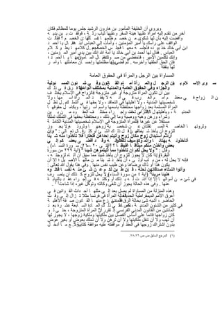‫وﯾروي أن اﻟﺧﻠﯾﻔﺔ اﻟﻣﺄﻣور ﺑن ھﺎرون اﻟرﺷﯾد ﺟﻠس ﯾوﻣﺎ ﻟﻠﻣظﺎﻟم ﻓﻛﺎن‬
‫آﺧر ﻣن ﺗﻘدم إﻟﯾﮫ اﻣرأة ﻋﻠﯾﮭﺎ ھﯾﺋﺔ اﻟﺳﻔر وﻋﻠﯾﮭﺎ ﺛﯾﺎب رﺛ ﺔ ، ﻓوﻗﻔ ت ﺑ ﯾن ﯾدﯾ ﮫ‬
‫وأﻓﺿت إﻟﯾﮫ ﺑﺄن ﻟﮭﺎ ﺷﻛوى ﻣ ن ﺧﺻ م ظﻠﻣﮭ ﺎ ﻓﺳ ﺄﻟﮭﺎ :ن اﻟﺧﺻ م ؟ ﻓﻘﺎﻟ ت‬
                       ‫أﯾ‬    ‫.‬
‫اﻟواﻗف ﻋﻠﻰ رأﺳك ﯾﺎ أﻣﯾر اﻟﻣؤﻣﻧﯾن ، وأﻣﺄت إﻟﻲ اﻟﻌﺑﺎس اﺑﻧ ﮫﻓﻘ. ﺎل ﯾ ﺎ أﺣﻣ د‬
‫اﺑن أﺑﻲ ﺧﺎﻟد ﺧذ ﺑﯾ ده ﻓﺄﺟﻠﺳ ﮫ ﻣﻌﮭ ﺎ ﻓﺟﻠ س اﻟﺧﺻﻓﺟﻌ . ل ﻛﻼﻣﮭ ﺎ ﯾﻌﻠ و ﻛ ﻼم‬
                          ‫م‬
‫اﻟﻌﺑﺎس . ﻓﻘﺎل ﻟﮭﺎ أﺣﻣد ﺑن أﺑﻲ ﺧﺎﻟد ﯾﺎ أﻣﺔ ﷲ إﻧك ﺑﯾن ﯾدي أﻣﯾر اﻟﻣ ؤﻣﻧﯾن ،‬
                                      ‫:‬
‫دﻋﮭ ﺎ ﯾ ﺎ أﺣﻣ د ؛‬‫وإﻧك ﺗﻛﻠﻣﯾن اﻷﻣﯾر ، ﻓﺎﺧﻔﺿﻲ ﻣن ﺻ وﺗكﻓﻘ. ﺎل اﻟﻣ ﺄﻣون :‬
‫ﻓﺈن اﻟﺣق أﻧطﻘﮭﺎ وأﺧرﺳﮫ . ﺛم ﻗﺿﻲ ﻟﮭﺎ ﻣظﻠﻣﺗﮭﺎ وإﺣﺳ ﺎن ﻣﻌﺎﻣﻠﺗﮭ ﺎ وأﻣ ر‬
                                    ‫ﺑرد‬
                                                               ‫ﻟﮭﺎ ﺑﻧﻔﻘﺔ .‬
                      ‫اﻟﻣﺳﺎواة ﺑﯾن اﻟرﺟل واﻟﻣرأة ﻓﻲ اﻟﺣﻘوق اﻟﻌﺎﻣﺔ‬
‫ﺳ وى اﻹﺳ ﻼم ﺑ ﯾن اﻟرﺟ ل واﻟﻣ رأة أﻣ ﺎم اﻟﻘ ﺎﻧون وﻓ ﻲ ﺷ ﺋون اﻟﻣﺳ ﺋوﻟﯾﺔ‬    ‫١.‬
‫واﻟﺟزاء وﻓﻲ اﻟﺣﻘوق اﻟﻌﺎﻣﺔ واﻟﻣدﻧﯾﺔ ﺑﻣﺧﺗﻠف أﻧواﻋﮭﺎ ﻓ رق ﻓ ﻲ ذﻟ ك‬
                    ‫،ﻻ‬
‫ﺑﯾن أن ﺗﻛون اﻟﻣرأة ﻣﺗزوﺟﺔ أو ﻏﯾر ﻣﺗزوﺟﺔ ﻓﺎﻟزواج ﻓﻲ اﻹﺳﻼم ﯾﺧﺗﻠ ف‬
                           ‫.‬
‫ن اﻟ زواج ﻓ ﻲ ﻣﻌظ م أﻣ م اﻟﻐ رب ﻓ ﻲ أﻧ ﮫ ﻻ ﯾﻔﻘ د اﻟﻣ رأة اﺳ ﻣﮭﺎ ، وﻻ‬
‫ﺷﺧﺻﯾﺗﮭﺎ اﻟﻣدﻧﯾﺔ ، وﻻ أھﻠﯾﺗﮭﺎ ﻓﻲ اﻟﺗﻌﺎﻗد ، وﻻ ﺣﻘﮭﺎ ﻓ ﻲ اﻟﺗﻣﻠ كﺑ . ل ﺗظ ل‬
‫اﻟﻣرأة اﻟﻣﺳﻠﻣﺔ ﺑﻌد زواﺟﮭﺎ ﻣﺣﺗﻔظﺔ ﺑﺎﺳﻣﮭﺎ واﺳم أﺳ رﺗﮭﺎ ، وﺑﻛﺎﻣ ل ﺣﻘوﻗﮭ ﺎ‬
‫اﻟﻣدﻧﯾ ﺔ ، وﺑﺄھﻠﯾﺗﮭ ل ﺎ ﻓ ﻲ ﺎت وإﺟ راء ﻣﺧﺗﻠ ف اﻟﻌﻘ ود ﻣ ن ﺑ ﯾن‬
                                                 ‫اﻻﻟﺗزاﻣ ﺗﺣﻣ‬
‫وﺷراء ورھن وھﺑﮫ ووﺻﯾﺔ وﻣﺎ إﻟﻲ ذﻟك ، وﻣﺣﺗﻔظﺔ ﺑﺣﻘﮭﺎ ﻓﻲ اﻟﺗﻣﻠك ﺗﻣﻠﻛﺎ‬
‫ﻣﺳﺗﻘﻼ ﻋن ﻏﯾرھﺎ ﻓﻠﻠﻣرأة اﻟﻣﺗزوﺟﺔ ﻓﻲ اﻹﺳﻼم ﺷﺧﺻﯾﺗﮭﺎ اﻟﻣدﻧﯾﺔ اﻟﻛﺎﻣﻠ ﺔ‬
                                                      ‫.‬
‫وﺛروﺗﮭ ﺎ اﻟﺧﺎﺻ ﺔ اﻟﻣﺳ ﺗﻘﻠﺗﺎن ﻋ ن ﺷﺧﺻ ﯾﺔ زوﺟﮭ ﺎ وﺛروﺗ ﮫوﻻ ﯾﺟ وز‬
            ‫.‬
‫ﻟﻠزوج أن ﯾﺄﺧذ ﺷ ﻣﺎﻟﮭ ن ﻗ ل ذﻟ ك اﻟﺷ ﺊ أو ﻛﺛ رﻗ . ﺎل ﺗﻌ ﺎﻟﻰ : " وإن‬
                                                 ‫ﯾﺋﺎ ﻣ ﺎ‬
‫أردﺗم اﺳﺗﺑدال زوج ﻣﻛﺎن زوج وآﺗﯾﺗم إﺣداھن ﻗﻧطﺎرا ﻓﻼ ﺗﺄﺧذوا ﻣﻧﮫ ﺷ ﯾﺋﺎ‬
‫أﺗﺄﺧذوﻧ ﮫ ﺑﮭﺗﺎﻧ ﺎ وإﺛﻣ وﻛﯾ ف ﺗﺄﺧذوﻧ ﮫ وﻗ د أﻓﺿ ﻰ ﺑﻌﺿ ﻛم إﻟ ﻲ‬
                                        ‫ﺎ ﻣﺑﯾﻧ ﺎ ؟ !‬
‫ﺑﻌض وأﺧذن ﻣﻧﻛم ﻣﯾﺛﺎﻗ ﺎ ﻏﻠﯾظ ﺎ ؟ ! آﯾﺗ ﻲ ٠٢ ، ١٢ن ﺳ ورة اﻟﻧﺳ ﺎء( .‬
                       ‫ﻣ‬           ‫)‬
‫وﻗﺎل : " وﻻ ﯾﺣل ﻟﻛم أن ﺗﺄﺧذوا ﻣﻣﺎ آﺗﯾﺗﻣوھن ﺷﯾﺋﺎ " )آﯾﺔ ٩٢٢ ﻣن ﺳورة‬
‫اﻟﺑﻘرة(وإذا ﻛﺎن ﻻ ﯾﺟوز ﻟﻠزوج أن ﯾﺄﺧذ ﺷﯾﺋﺎ ﻣﻣﺎ ﺳﺑق أن آﺗ ﺎه ﻟزوﺟﺗ ﮫ ،‬
                                                                 ‫.‬
‫ﻓﺈﻧﮫ ﻻ ﯾﺣل ﻟﮫ ، ﻣن ﺑ ﺎب أوﻟ ﻰ ، أن ﯾﺄﺧ ذ ﺷ ﯾﺋﺎ ﻣ ن ﻣﺎﻟﮭ ﺎ اﻷﺻ ﯾل ؛ إﻻ أن‬
‫ﯾﻛون ھذا أو ذاك ﺑرﺿﺎھﺎ وﻋن طﯾب ﻧﻔس ﻣﻧﮭﺎ . وﻓﻲ ھذا ﯾﻘول ﷲ ﺗﻌﺎﻟﻰ :‬
‫وآﺗوا اﻟﻧﺳﺎء ﺻدﻗﺎﺗﮭن ﻧﺣﻠﺔ ، ﻓ ﺈن ط ﺑن ﻟﻛ م ﻋ ن ﺷ ﺊ ﻣﻧ ﮫ ﻧﻔﺳ ﺎ ﻓﻛﻠ وه‬   ‫"‬
‫ھﻧﯾﺋﺎ ﻣرﯾﺋﺎ" )آﯾﺔ ٤ ﻣن ﺳورة اﻟﺳﻧﺎء(وﻻ ﯾﺣل ﻟﻠزوج ﻛ ذﻟك أن ﯾﺗﺻ رف‬
                                 ‫.‬
‫ﻓﻲ ﺷﺊ ﻣ ن أﻣواﻟﮭ ﺎ إﻻ إذا أذﻧ ت ﻟ ﮫ ﺑ ذﻟك أو وﻛﻠﺗ ﮫ ﻓ ﻲ إﺟ راء ﻋﻘ د ﺑﺎﻟﻧﯾﺎﺑ ﺔ‬
   ‫ﻋﻧﮭﺎ . وﻓﻲ ھذه اﻟﺣﺎﻟﺔ ﯾﺟوز أن ﺗﻠﻐﻲ وﻛﺎﻟﺗﮫ وﺗوﻛل ﻏﯾره إذا ﺷﺎءت)١( .‬
‫وھذه اﻟﻣﻧزﻟﺔ ﻣن اﻟﻣﺳﺎواة ﻟم ﯾﺻل ﺑﻌد إﻟ ﻲ ﻣﺛﻠﮭ ﺎ أﺣ داث اﻟﻘ واﻧﯾن ﻓ ﻲ‬
‫ﻓﺣﺎﻟﺔ اﻟﻣرأة ﻓﻲ ﻓرﻧﺳﺎ ﻣﺛﻼ ﺗ زال إﻟ ﻲ وﻗ ت‬  ‫أﻋرق اﻷﻣم اﻟدﯾﻣﻘراطﯾﺔ اﻟﺣدﯾﺛﺔ .‬
‫اﻟﺣﺎﺿر ، أﺷﺑﮫ ﺷﺊ ﺑﺣﺎﻟﺔ اﻟرق اﻟﻣدﻧﻲ .زع ﻣﻧﮭ ﺎ اﻟﻘ ﺎﻧون ﺻ ﻔﺔ اﻷھﻠﯾ ﺔ‬
                                     ‫ﻓﻘ د ﻧ‬
‫ﻓﻲ ﻛﺛﯾر ﻣن اﻟﺷﺋون اﻟﻣدﻧﯾ ﺔ ، ﻧص ﺎ ﺗ ﻲ ذﻟ ك اﻟﻣ ﺎدة اﻟﺳ ﺎﺑﻌﺔ ﻋﺷ رة ﺑﻌ د‬
                                          ‫ﻛﻣ ﻋﻠ‬
‫اﻟﻣﺎﺋﺗﯾن ﻣن اﻟﻘﺎﻧون اﻟﻣدﻧﻲ اﻟﻔرﻧﺳﻲ إذ ﺗﻘرر أن اﻟﻣرأة اﻟﻣﺗزوﺟﺔ ، ﺣﺗ ﻰ ﻟ و‬
                             ‫:"‬
‫ﻛﺎن زواﺟﮭﺎ ﻗﺎﺋﻣﺎ ﻋﻠﻲ أﺳﺎس اﻟﻔﺻل ﺑﯾن ﻣﻠﻛﯾﺗﮭﺎ وﻣﻠﻛﯾﺔ زوﺟﮭﺎ ، ﻻ ﯾﺟوز ﻟﮭﺎ‬
‫أن ﺗﮭب وﻻ أن ﺗﻧﻘل ﻣﻠﻛﯾﺗﮭﺎ وﻻ أن ﺗرھن وﻻ أن ﺗﻣﻠك ﺑﻌوض أو ﺑﻐﯾر ﻋوض‬
‫ﺑدون اﺷﺗراك زوﺟﮭﺎ ﻓﻲ اﻟﻌﻘد أو ﻣواﻓﻘﺗﮫ ﻋﻠﯾﮫ ﻣواﻓﻘﺔ ﻛﺗﺎﺑﯾﺔ ". ﻊ ﻣ ﺎ أدﺧ ل‬
                 ‫وﻣ‬

                                            ‫)١( اﻟﻤﺮﺟﻊ اﻟﺴﺎﺑﻖ ص ص ٦٧-٨٧.‬


                            ‫٣٤١‬
 