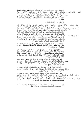 ‫ﺑﺎﻟﺣﻘوق اﻟﻌﺎﻣﺔ وﺣدود اﻟﻣﺳﺋوﻟﯾﺔ واﻟﺟزاء ؛ وأﺧذ ﺑﮫ ﻓﯾﻣﺎ ﯾﺗﻌﻠق ﺑﺎﻟﺣﻘوق اﻟﻌﺎﻣﺔ‬
‫ﺎﻧﯾﺔ‬    ‫دﯾر اﻟﻘﯾﻣ ﺔ اﻹﻧﺳ‬          ‫ﺎ ﯾﺗﻌﻠ ق ﺑﺗﻘ‬       ‫ذ ﺑ ﮫ ﻓﯾﻣ‬      ‫ﺋوﻟﯾﺔ واﻟﺟ زاء ؛ وأﺧ‬    ‫اﻟﻣﺳ‬
‫وأﻗﺎﻣﮫ ﻓﻲ ﻛل ﻧﺎﺣﯾﺔ ﻣن ھذه اﻟﻧواﺣﻲ اﻟ ﺛﻼث ﻋﻠ ﻲ ﻗواﻋ واﺿ ﺣﺔ‬
        ‫د‬                                                      ‫اﻟﻣﺷﺗرﻛﺔ .‬
‫ﻣﺗﯾﻧﺔ ، ﺗﻛﻔل ﺣﻣﺎﯾﺗﮫ ﻣن اﻟﻌﺑث واﻻﻧﺣراف ، وﺗﺗﯾﺢ ﻟﮫ ﺗﺣﻘﯾ ق أﻗﺻ ﻰ ﻣ ﺎ ﯾﻣﻛ ن‬
‫ﺗﺣﻘﯾﻘﮫ ﻣن ﺧﯾر ﻟﻸﻓراد واﻟﺟﻣﺎﻋﺎت .ذﻟك اﻟدﯾن اﻟﻘﯾم ، وﻟﻛن أﻛﺛ ر اﻟﻧ ﺎس ﻻ‬
                                       ‫"‬
                                                                ‫ﯾﻌﻠﻣون ".‬
                                                     ‫اﻹﺳﻼم دﯾن اﻹﻧﺳﺎﻧﯾﺔ ﻋﺎﻣﺔ‬
‫ﺑﻧظ رة ﺳ رﯾﻌﺔ إﻟ ﻰ أﺣ وال اﻟﺑﺷ رﯾﺔ ﻗﺑ ل اﻹﺳ ﻼم ﻧﺟ د أن اﻟ دﻧﯾﺎ ﻛ ﺎن‬
‫ﯾﺳودھﺎ اﻟﻔﺳﺎد ﻓﻲ ﻛل ﻧواﺣﻲ اﻟﺣﯾﺎة ، ﻓﻲ اﻟﻌﻘﯾدة واﻷﺧﻼق واﻟﺗرﺑﯾﺔ ﻣﻊ اﻧﺣدار‬
‫أھ ل اﻟﺷ رك واﻟوﺛﻧﯾ ﺔ وأھ ل اﻟﻛﺗ ﺎب إﻟ ﻰ ﻣزاﻟ ق اﻟﺿ ﻼل . ﻼم ھ و ﺧ ﺎﺗم‬
                       ‫واﻹﺳ‬
‫اﻟرﺳﺎﻻت اﻹﻟﮭﯾﺔ ﻣن اﻟﺳﻣﺎء إﻟﻲ اﻷرض ، وﻣن أﺟل ھذا وﺟ ب أن ﯾﻛ ون دﯾﻧ ﺎ‬
‫ﻋﺎﻟﻣﯾﺎ ﻟﻠﻧﺎس ﺟﻣﯾﻌﺎ ، وأن ﯾﻛون ﻓﻲ طﺑﯾﻌﺔ ھذه اﻟرﺳﺎﻟﺔ ﻣﺎ ﯾﺟﻌﻠﺣﻘ ﺎ ﺻ ﺎﻟﺣﺔ‬
                ‫ﮭﺎ‬
‫ﻟﻺﻧﺳﺎﻧﯾﺔ ﻓﻲ ﻛل ﻋﺻر وﺟﯾل وزﻣﺎن ، وأن ﯾﻛون أﯾﺿﺎ ﻓﻲ ﺷﺧﺻﯾﺔ اﻟرﺳول‪‬‬
‫ﺳ ﺟﺎﯾﺎه وﺧﻼﺋﻘ ﮫ ﻣ ﺎ ﯾﺟﻌﻠ ﮫ اﻟرﺳ ول اﻟﻣﺻ طﻔﻰ ﻟﻌﺑ ﺎد ﷲ ﺟﻣﯾﻌ ﺎ ، ﻓﯾﺟ د ﻛ ل‬
‫إﻧﺳﺎن ﻓﯾﮫ ﻣﺛﻠﮫ اﻷﻋﻠﻰ اﻟذي ﯾرى ﯾﺗﻣﻧﺎه ﻟﻧﻔﺳﮫ ، ﻟﯾﻛون دﻟﯾﻠﮫ ﻓﻲ اﻟﺣﯾﺎة وﻣﻧﺎرﺗﮫ‬
‫اﻟﺗﻲ ﯾﮭﺗدي ﺑﮭ ﺎ. ﯾﻛ ون ﻣﺑ دأ ن اﻷول ﻋﻧ د اﻹﻧﺳ ﺎن ھ و اﻹﯾﻣ ﺎن ﺑﻛ ل‬
                                         ‫اﻹﯾﻣ ﺎ‬                ‫وان‬
                          ‫اﻟرﺳل واﻟﻛﺗب اﻟﺳﻣﺎوﯾﺔ اﻟﺳﺎﺑﻘﺔ دون ﺗﻔرﯾق ﺑﯾﻧﮭﺎ)١( .‬
‫وﻟذﻟك ﻛﻠﮫ ، ﻧﺟد ﷲ ﺗﻌﺎﻟﻲ ﯾﻘول ﻋن ﻧﺑﯾ ﮫ ﻓ ﻲ اﻟﻘ رآن اﻟﻛ رﯾم : "وإﻧ ك‬
‫ﻟﻌﻠﻰ ﺧﻠق ﻋظﯾم" . اﻟﻘﻠم اﻵﯾﺔ ٤ وﻟو ﻛﻧت ﻓظﺎ ﻏﻠ ﯾظ اﻟﻘﻠ ب ﻻﻧﻔﺿ وا ﻣ ن‬
                                          ‫.:"‬
                                                 ‫ﺣوﻟك " . آل ﻋﻣران – ٩٥١.‬
‫" ﻟﻘد ﺟﺎ ﻣ ن أﻧﻔﺳ ﻛم ﻋزﯾ ز ﻋﻠﯾ ﮫ ﻣ ﺎ ﻋﻧ ﺗم ﺣ رﯾص ﻋﻠ ﯾﻛم‬        ‫ءﻛم رﺳول‬
‫ﺑﺎﻟﻣؤﻣﻧﯾن رءوف رﺣﯾم " اﻟﺗوﺑﺔ – ٨٢١ . وﯾﻘول ﻋن طﺑﯾﻌﺔ رﺳﺎﻟﺗﮫ وﻣداھﺎ :‬
‫" وﻣﺎ أرﺳﻠﻧﺎك إﻻ رﺣﻣﺔ ﻟﻠﻌﺎﻣﻠﯾن " . اﻷﻧﺑﯾﺎء – ٧٠١ " وﻣﺎ أرﺳﻠﻧﺎك إﻻ ﻛﺎﻓﺔ‬
‫ﻟﻠﻧﺎس ﺑﺷﯾرا وﻧذﯾرا " ﺳﺑﺄ – ٨٢ " ﺗﺑﺎرك اﻟذي ﻧزل اﻟﻔرﻗﺎن ﻋﻠﻲ ﻋﺑده ﻟﯾﻛون‬
                                               ‫ﻟﻠﻌﺎﻟﻣﯾن ﻧذﯾرا " اﻟﻔرﻗﺎن آﯾﺔ ١ .‬
‫ﻛﻣﺎ ﯾﺄﻣره ﺻﻠوات ﷲ وﺳﻼﻣﮫ ﻋﻠﯾﮫ أن ﯾﺗوﺟﮫ ﻟﻠﻧ ﺎس ﺟﻣﯾﻌ ﺎ ﻻ ﻟﻠﻌ رب‬
‫ﯾﺄﯾﮭ ﺎ اﻟﻧ ﺑﻘوﻟﺎس إﻧ : " ﻲ رﺳ ول ﷲ إﻟ ﯾﻛم ﺟﻣﯾﻌ ﺎ اﻟ ذي ﻟ ﮫ ﻣﻠ ك‬  ‫ﮫ‬        ‫وﺣ دھم‬
‫اﻟﺳﻣﺎوات واﻷرض ﻻ إﻟﮫ إﻻ ھو " اﻷﻋراف – ٨٥١ " ﯾﺄﯾﮭ ﺎ اﻟﻧ ﺎس إﻧﻣ ﺎ‬
                      ‫ﻗ ل‬
                                            ‫أﻧﺎ ﻟﻛم ﻧذﯾر ﻣﺑﯾن " . اﻟﺣﺞ – ٩٤ .‬
‫أﻣﺎ ﻗﺑل اﻹﺳﻼم ﻓﻘد ﻛﺎن اﻷﻣر ﻋﻠﻲ ﻏﯾر ذﻟك ، ﻓﮭؤﻻء ﻣﺛﻼ أﻧﺑﯾ ﺎء ﺑﻧ ﻲ‬
‫إﺳراﺋﯾل ﻟم ﯾﺗوﺟﮭوا ﺑدﻋواﺗﮭم إﻻ ﻟﺑﻧﻲ ﺟﻠ دﺗﮭم وأﻣ ﺗﮭم ، وﻟﮭ ذا ﻟ م ﺗﺗﺟ ﺎوز ھ ذه‬
                                       ‫اﻟدﻋوات ﺑﻼد اﻟﺷﺎم أو ﻣﺻر أو اﻟﻌراق .‬
‫وﻣن اﻟﺣق اﻟﺛﺎﺑت ﺗﺎرﯾﺧﯾﺎ أن ﻗد وﺟد ﻓﯾﻣﺎ ﺑﻌد ﻣن ﺣﻣ ل رﺳ ﺎﻟﺔ ﻋﯾﺳ ﻰ‬
‫ﻋﻠ ﺎن وﻏﯾ ر اﻟروﻣ ﺎن ، أي ﺗﺟ ﺎوزوا ﺑﮭ ﺎ ﺑﻧ ﻲ إﺳ راﺋﯾل‬                        ‫ﯾ ﮫ اﻟﺳ ﻼم إﻟ ﻲ اﻟروﻣ‬
‫وﻣﮭدھﺎ اﻷول اﻟذي ﻧﺷ ﺄت ﻓﯾ ن ﻣ ن اﻟﺣ ق أﯾﺿ ﺎ ، أن أﻧﺑﯾﺎءھ ﺎ ودﻋﺎﺗﮭ ﺎ‬
                                               ‫وﻟﻛ ﮫ .‬
‫ﯾن ﻟ م ﯾﺧط ر ﻟﮭ م أن ﯾﺟﻌﻠوھ ﺎ رﺳ ﺎﻟﺔ ﻋﺎﻣ ﺔ ﻟﻠﺑﺷ ر ﺟﻣﯾﻌ ﺎ ، وھ ﺎ ھ ﻲ ذي‬
                         ‫ﺻﺣف ﺣﯾﺎﺗﮭم وﺳﯾرھم ﺷﺎھد ﺻدق ﻟﮭذا اﻟذي ﻧﻘول .‬

‫)١( ﻣﺤﻤﺪ ﻣﺤﻤﺪ ﺣﺴﻨﻲ : اﻹﺳﻼم واﻟﺤﻀﺎرة اﻟﻐﺮﺑﯿﺔ ، ﻣﺆﺳﺴﺔ اﻟﺮﺳﺎﻟﺔ ط ع ١٨٩١ ص ١٧١ .وأﯾﻀﺎ ﻣﺤﻤ ﺪ‬
                      ‫ﯾﻮﺳﻒ ﻣﻮﺳﻰ : اﻹﺳﻼم وﺣﺎﺟﺔ اﻹﻧﺴﺎﻧﯿﺔ إﻟﯿﮫ ٣٠٠٢ ص ٦٣ وﻣﺎ ﺑﻌﺪھﺎ .‬


                                   ‫٦٥١‬
 