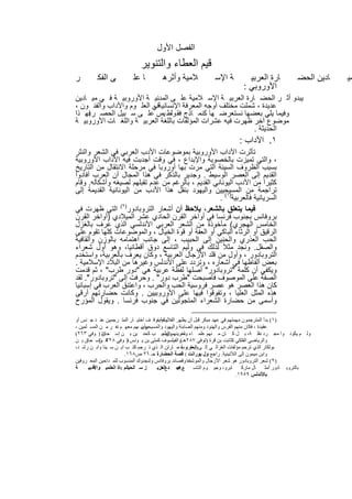 ‫اﻟﻔﺻل اﻷول‬
                           ‫ﻗﯾم اﻟﻌطﺎء واﻟﺗﻧوﯾر‬
‫ر‬        ‫ﻰ اﻟﻔﻛ‬        ‫ﺎ ﻋﻠ‬         ‫ﻼﻣﯾﺔ وأﺛرھ‬           ‫ﺔ اﻹﺳ‬         ‫ﺎرة اﻟﻌرﺑﯾ‬          ‫ﺎدﯾن اﻟﺣﺿ‬   ‫ﻣﯾ‬
                                                                     ‫اﻷوروﺑﻲ :‬
‫ﯾﺑدو أﺛ ر اﻟﺣﺿ ﺎرة اﻟﻌرﺑﯾ ﺔ اﻹﺳ ﻼﻣﯾﺔ ﻋﻠ ﻰ اﻟﻣدﻧﯾ ﺔ اﻷوروﺑﯾ ﺔ ﻓ ﻲ ﻣﯾ ﺎدﯾن‬
‫ﻋدﯾدة ، ﺷﻣﻠت ﻣﺧﺗﻠف أوﺟﮫ اﻟﻣﻌرﻓﺔ اﻹﻧﺳﺎﻧﯾﺔﻓﻲ اﻟﻌﻠ وم واﻵداب واﻟﻔﻧ ون ،‬
                          ‫،‬
‫وﻓﯾﻣﺎ ﯾﻠﻲ ﺑﻌﺿﮭﺎ ﻧﺳﺗﻌرﺿ ﮭﺎ ﻛﻧﻣ ﺎذج ﻓﻘ وﻟط ﯾس ﻋﻠ ﻰ ﺳ ﺑﯾل اﻟﺣﺻ ر ﻓﮭ ذا‬
    ‫.‬                        ‫،‬
‫ﻣوﺿوع آﺧر ظﮭرت ﻓﯾﮫ ﻋﺷرات اﻟﻣؤﻟﻔﺎت ﺑﺎﻟﻠﻐﺔ اﻟﻌرﺑﯾ ﺔ واﻟﻠﻐ ﺎت اﻷوروﺑﯾ ﺔ‬
                                                            ‫اﻟﺣدﯾﺛﺔ .‬
                                                                   ‫١. اﻵداب :‬
‫ﺗﺄﺛرت اﻵداب اﻷوروﺑﯾﺔ ﺑﻣوﺿوﻋﺎت اﻷدب اﻟﻌرﺑﻲ ﻓﻲ اﻟﺷﻌر واﻟﻧﺛر‬
‫، واﻟﺗﻲ ﺗﻣﯾزت ﺑﺎﻟﺧﺻوﺑﺔ واﻹﺑداع ، ﻓﻲ وﻗت أﺟدﺑت ﻓﯾﮫ اﻵداب اﻷوروﺑﯾﺔ‬
‫ﺑﺳﺑب اﻟظروف اﻟﺳﯾﺋﺔ اﻟﺗﻲ ﻣرت ﺑﮭﺎ أوروﺑﺎ ﻓﻲ ﻣرﺣﻠﺔ اﻻﻧﺗﻘﺎل ﻣن اﻟﺗﺎرﯾﺦ‬
‫اﻟﻘدﯾم إﻟﻰ اﻟﻌﺻر اﻟوﺳﯾط . وﺟدﯾر ﺑﺎﻟذﻛر ﻓﻲ ھذا اﻟﻣﺟﺎل أن اﻟﻌرب أﻓﺎدوا‬
‫ﻛﺛﯾرا ﻣن اﻷدب اﻟﯾوﻧﺎﻧﻲ اﻟﻘدﯾم ، ﺑﺎﻟرﻏم ﻣن ﻋدم ﺗﻘﺑﻠﮭم ﻟﺻﯾﻐﮫ وأﺷﻛﺎﻟﮫ. وﻗﺎم‬
‫ﺗراﺟﻣﺔ ﻣن اﻟﻣﺳﯾﺣﯾﯾن واﻟﯾﮭود ﺑﻧﻘل ھذا اﻷدب ﻣن اﻟﯾوﻧﺎﻧﯾﺔ اﻟﻘدﯾﻣﺔ إﻟﻰ‬
                                                    ‫اﻟﺳرﯾﺎﻧﯾﺔ ﻓﺎﻟﻌرﺑﯾﺔ)١( .‬
‫ﻓﯾﻣﺎ ﯾﺗﻌﻠق ﺑﺎﻟﺷﻌر، ﯾﻼﺣظ أن أﺷﻌﺎر اﻟﺗروﺑﺎدور)٢( اﻟﺗﻲ ظﮭرت ﻓﻲ‬
‫ﺑروﻓﺎﻧس ﺑﺟﻧوب ﻓرﻧﺳﺎ ﻓﻲ أواﺧر اﻟﻘرن اﻟﺣﺎدي ﻋﺷر اﻟﻣﯾﻼدي )أواﺧر اﻟﻘرن‬
‫اﻟﺧﺎﻣس اﻟﮭﺟري( ﻣﺄﺧوذة ﻣن اﻟﺷﻌر اﻟﻌرﺑﻲ اﻷﻧدﻟﺳﻲ اﻟذي ﻋرف ﺑﺎﻟﻐزل‬
‫اﻟرﻗﯾق أو اﻟرﺛﺎء اﻟﺑﺎﻛﻲ أو اﻟﻌﻔﺔ أو ﻗوة اﻟﺧﯾﺎل ، واﻟﻣوﺿوﻋﺎت ﻛﻠﮭﺎ ﺗﻘوم ﻋﻠﻰ‬
‫اﻟﺣب اﻟﻌذري واﻟﺣﻧﯾن إﻟﻰ اﻟﺣﺑﯾب ، إﻟﻰ ﺟﺎﻧب اھﺗﻣﺎﻣﮫ ﺑﺎﻟوزن واﻟﻘﺎﻓﯾﺔ‬
‫واﻟﺻﻘل. وﻧﺟد ﻣﺛﻼً ﻟذﻟك ﻓﻲ وﻟﯾم اﻟﺗﺎﺳﻊ دوق أﻗطﺎﻧﯾﺎ، وھو أول ﺷﻌراء‬
‫اﻟﺗروﺑﺎدور ، وأول ﻣن ﻗﻠد اﻷزﺟﺎل اﻟﻌرﺑﯾﺔ ، وﻛﺎن ﯾﻌرف ﺑﺎﻟﻌرﺑﯾﺔ، واﺳﺗﺧدم‬
‫ﺑﻌض أﻟﻔﺎظﮭﺎ ﻓﻲ أﺷﻌﺎره ، وﺗردد ﻋﻠﻰ اﻷﻧدﻟس وﻏﯾرھﺎ ﻣن اﻟﺑﻼد اﻹﺳﻼﻣﯾﺔ .‬
‫وﯾﻛﻔﻲ أن ﻛﻠﻣﺔ "ﺗروﺑﺎدور" أﺻﻠﮭﺎ ﻟﻔظﺔ ﻋرﺑﯾﺔ ھﻲ "دور طرب" ، ﺛم ﻗدﻣت‬
‫اﻟﺻﻔﺔ ﻋﻠﻰ اﻟﻣوﺻوف ﻓﺄﺻﺑﺣت "طرب دور" . وﺣرﻓت إﻟﻰ "ﺗروﺑﺎدور". ﻟﻘد‬
‫ﻛﺎن ھذا اﻟﻌﺻر ھو ﻋﺻر ﻓروﺳﯾﺔ اﻟﺣب واﻟﺣرب ، واﻋﺗﻧق اﻟﻌرب ﻓﻲ إﺳﺑﺎﻧﯾﺎ‬
‫ھذه اﻟﻣﺛل اﻟﻌﻠﯾﺎ ، وﺗﻔوﻗوا ﻓﯾﮭﺎ ﻋﻠﻰ اﻷوروﺑﯾﯾن . وﻛﺎﻧت ﺣﺿﺎرﺗﮭم أرﻗﻰ‬
‫وأﺳﻣﻰ ﻣن ﺣﺿﺎرة اﻟﺷﻌراء اﻟﻣﺗﺟوﻟﯾن ﻓﻲ ﺟﻧوب ﻓرﻧﺳﺎ . وﯾﻘول اﻟﻣؤرخ‬

‫)١( ﺑﺪأ اﻟﻤﺘﺮﺟﻤﻮن ﻣﮭﻤﺘﮭﻢ ﻓﻲ ﻋﮭﺪ ﻣﺒﻜﺮ ﻗﺒﻞ أن ﯾﻈﮭﺮ اﻟﻔﻼﺳﻔﺔﯾﺘﻮﻗ ﻒ اﺧﺘﯿ ﺎر اﻟﻤﺘ ﺮﺟﻤﯿﻦ ﻋﻨ ﺪ ﺟ ﻨﺲ أو‬
                                      ‫وﻟﻢ ،‬
‫ﻋﻘﯿﺪة ، ﻓﻜﺎن ﻣﻨﮭﻢ اﻟﻔﺮس واﻟﮭﻨﻮد وﻣﻨﮭﻢ اﻟﺼﺎﺑﺌﺔ واﻟﯿﮭﻮد واﻟﻤﺴﯿﺤﯿﻮن ،ﮭﻢ ﻣﻌﮭ ﻢ ﻧﻔ ﺮ ﻣ ﻦ اﻟﻤﺴ ﻠﻤﯿﻦ ،‬
                                 ‫وأﺳ‬
‫ﺗ ) ﻮﻓﻲ ٣٦٢(‬ ‫وﻟ ﻢ ﯾﻜﻮﻧ ﻮا ﻣﺠ ﺮد ﻧﻘﻠ ﺔ، ﺑ ﻞ ﻛ ﺎن ﻣ ﻨﮭﻢ ﻋﻠﻤ ﺎء وﻟﻐﻮﯾﻨﮭﻢ اﻟﻄﺒﯿ ﺐ ﻛﺤﻨ ﯿﻦ ﺑ ﻦ إﺳ ﺤﺎق‬
                                         ‫ﻮن ،‬        ‫ﻣ‬
‫واﻟﺮﯾﺎﺿﻲ اﻟﻔﻠﻜﻲ ﻛﺜﺎﺑﺖ ﺑﻦ ﻗﺮة )ﺗﻮﻓﻲ ٧٨٢ھـ(واﻟﻔﯿﻠﺴﻮف ﻛﻤﺘﻰ ﺑﻦ ﯾ ﻮﻧﺲ ﺗ) ﻮﻓﻲ ھ وإﺳ ﺤﺎق ﺑ ﻦ‬
            ‫٨٢٣ ـ(‬
‫ﺑﻮﻟﻜﺎر اﻟﺬي ﺗﺮﺟﻢ ﻣﺆﻟﻔﺎت اﻟﻐﺰاﻟ ﻲ إﻟ ﻰ اﻟﻌﺒﺮﯾﻮب ،ﻣ ﺎرﺗﻦ اﻟ ﺬي ﺗ ﺮﺟﻢ ﻛﺘ ﺐ اﯾ ﻦ ﺳ ﯿﻨﺎ واﺑ ﻦ رﺷ ﺪ،‬
                                                    ‫وﯾﻌﻘ ﺔ‬
                        ‫واﺑﻦ ﻣﯿﻤﻮن إﻟﻰ اﻟﻼﺗﯿﻨﯿﺔ. راﺟﻊ ول ﯾﻮراﻧﺖ : ﻗﺼﺔ اﻟﺤﻀﺎرة ﺟـ ٦٢ ص٨٦١.‬
‫)٢( ﺷﻌﺮ اﻟﺘﺮوﺑﺎدور ھﻮ ﺷﻌﺮ اﻷزﺟﺎل واﻟﻤﻮﺷﺤﺎ وﻗﺼﺎﺋﺪ ﺑﺮوﻓﺎﻧﺲ وﻟﻨﺠﺪوك اﻟﻤﻨﺴﻮب ﻟﻠﻤ ﺪاﺣﯿﻦ اﻟﻤﻌ ﺮوﻓﯿﻦ‬
                                                       ‫ت‬
‫ﺔ‬     ‫ﺰ ﺳ اﻟﺤﯿﺎﻟﻢ :ﺎة اﻟﻌﻠﻤﯿ واﻷدﺑﯿ‬
         ‫ﺔ‬                            ‫راﺟ ﺪ اﻟﻌﺰﯾ‬
                                       ‫ﻊ د.‬      ‫ﺑﺎﻟﺘﺮوﺑ ﺎدور أﻣﺜ ﺎل ﻣﺎرﻛ ﺎﺑﺮو، وﺟﯿ ﻮم اﻟﺘﺎﺳ ﻊ ﻋﺒ‬
                                                 ‫..‬
                                                                               ‫ﺑﺎﻷﻧﺪﻟﺲ ٩٥٩١.‬


                                    ‫١١‬
 