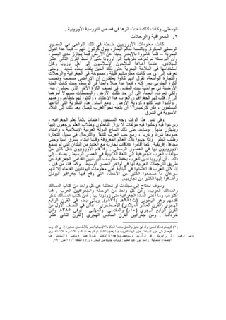 ‫اﻟوﺳطﻰ. وﻛﺎﻧت ﻟذﻟك ﺗﺣدث أﺛرھﺎ ﻓﻲ ﻗﺻص اﻟﻔروﺳﯾﺔ اﻷوروﺑﯾﺔ .‬
                                                       ‫٢. اﻟﺟﻐراﻓﯾﺔ واﻟرﺣﻼت‬
‫ﻛﺎﻧت ﻣﻌﻠوﻣﺎت اﻷوروﺑﯾﯾن ﺿﺣﻠﺔ ﻓﻲ ﺗﻠك اﻟﻧواﺣﻲ ﻓﻲ اﻟﻌﺻور‬
‫اﻟوﺳطﻰ اﻟﻣﺑﻛرة. وﺑﺎﻟﻧﺳﺑﺔ ﻟﻌﺎﻟم اﻟﺑﺣﺎر، ﯾﻘول ﻛوﻟﺗون أﻧﮭم – ﻓﯾﻣﺎ ﻋدا اﻟدول‬
‫اﻟﺑﺣرﯾﺔ – ﻗﻠﻣﺎ ﻏﺎﻣروا ﺑﺎﻹﺑﺣﺎر ﺑﻌﯾداً ﻋن اﻷرض ﻓﯾﻣﺎ ﯾﺟﺎوز ﻣدى اﻟﺑﺻر،‬
‫وأن اﻟﺑوﺻﻠﺔ ﻟم ﺗﻌرف طرﯾﻘﮭﺎ إﻟﻰ أوروﺑﺎ ﺣﺗﻰ أواﺳط اﻟﻘرن اﻟﺛﺎﻧﻲ ﻋﺷر‬
‫اﻟﻣﯾﻼدي، ﻋﻧدﻣﺎ أھداھﺎ اﻟﻣﻼﺣون اﻹﺳﻼﻣﯾون إﻟﻰ أھل أوروﺑﺎ وﻛﺎن‬
‫اﺳﺗﺧداﻣﮭﺎ ﻓﻲ اﻟﻣﻼﺣﺔ اﻟﺑﺣرﯾﺔ ﺣﺗﻰ ذﻟك اﻟﺣﯾن ﯾﺗﻘدم ﺑﺑطء ﺷدﯾد . وﺣﺗﻰ‬
‫ﻧﻌرف إﻟﻰ أي ﺣد ﻛﺎﻧت ﻣﻌﻠوﻣﺎﺗﮭم ﻗﻠﯾﻠﺔ وﻣﻣﺳوﺧﺔ ﻓﻲ اﻟﺟﻐراﻓﯾﺔ واﻟرﺣﻼت‬
‫واﻟﺗﺟﺎرة اﻟواﺳﻌﺔ، ﻧﻘول أﻧﮭم ﻛﺎﻧوا ﯾﻌﺗﻘدون أن اﻷراﺿﻲ ﻣﺳطﺣﺔ وﻧﺻف‬
‫اﻟﻛرة اﻟﺟﻧوﺑﻲ ﺑﺣر ﻛﻠﮫ ، ﻓﯾﻣﺎ ﻋدا ﺟﺑﻼً واﺣداً ﻓﻲ اﻟوﺳط، ﺣﯾث ﻛﺎﻧت اﻟﺟﻧﺔ‬
‫اﻷرﺿﯾﺔ ﻓﻲ ﻣواﺟﮭﺔ ﺑﯾت اﻟﻣﻘدس ﻓﻲ ﻧﺻف اﻟﻛرة اﻵﺧر اﻟذي ﯾﻌﯾﺷون ﻓﯾﮫ.‬
‫وﻟﻛﻲ ﻧﻌرف، أﯾﺿﺎً، إﻟﻰ أي ﺣد ظﻠت اﻷرض واﻟﻣﺣﯾطﺎت ﻣﺟﮭوﻻً أﻣرھﻣﺎ‬
‫إﻟﻰ أن ﻗﻠب ﻟﮭم اﻟﺟﻐراﻓﯾون اﻟﻌرب ھذا اﻻﻋﺗﻘﺎد ، وأﺛﺑﺗوا ﻟﮭم ﺧطﺄھم ووھﻣﮭم‬
‫. وأﻛدوا ﻓﯾﻣﺎ ﻛﺗﺑوه ﻛروﯾﺔ( اﻷرض . وﻣﻊ أﺳﺎس ھذه اﻟﻧظرﯾﺔ اﻟﺗﻲ أذاﻋﮭﺎ‬
‫اﻟﻣﺳﻠﻣون ، ﻓﻛر ﻛوﻟﻣﺑس)١ أن ﯾﺗﺟﮫ ﻧﺣو اﻟﻐرب ﻟﯾﺻل ﺑﻌد ذﻟك إﻟﻰ اﻟﺑﻼد‬
                                                        ‫اﻵﺳﯾوﯾﺔ ﻓﻲ اﻟﺷرق .‬
‫وﻓﻲ ﻧﻔس ھذا اﻟوﻗت وﺟﮫ اﻟﻣﺳﻠﻣون اھﺗﻣﺎﻣﺎ ً ﺑﺎﻟﻐﺎ ً ﻟﻌﻠم اﻟﺟﻐراﻓﯾﮫ ،‬
‫وﺑرﻋوا ﻓﯾﮫ وﺧﻠﻔوا ﻓﯾﮫ ﻣؤﻟﻔﺎت ﻻ ﯾزال اﻟﺑﺎﺣﺛون وطﻼب اﻟﻌﻠم ﯾرﺟﻌون إﻟﯾﮭﺎ‬
‫وﯾﻧﮭﻠون ﻣﻧﮭﺎ . وﺳﺎﻋد ﻋﻠﻰ ذﻟك اﺗﺳﺎع اﻟدوﻟﺔ اﻟﻌرﺑﯾﺔ اﻹﺳﻼﻣﯾﺔ ، واﻣﺗداد‬
‫ﺣدودھﺎ ﺷرﻗﺎ ً وﻏرﺑﺎ ً ، وﻣﻊ ﺣب اﻟﻌرب ﻟﻠﺗﻧﻘل واﻟﺗرﺣﺎل ﻓﻲ ﺳﺑﯾل اﻟﺗﺟﺎرة‬
‫وطﻠب اﻟﻌﻠم . وﻟذا ﺟﺎﺑوا ﺑﻼد اﻟﻌﺎﻟم اﻟﻣﻌروﻓﺔ وﻗﺗﮭﺎ اﺑﺗداء ﺑﺷرق آﺳﯾﺎ وﺣﺗﻰ‬
‫ﻣﺟﺎھل إﻓرﯾﻘﯾﺔ . ﻛﻣﺎ أﻗﺎﻣوا ﻋﻼﻗﺎت ﺗﺟﺎرﯾﺔ ﻣﻊ اﻟﻌدﯾد ﻣن اﻟﺑﻠدان اﻟﺗﻲ ﻟم ﯾﺳﻣﻊ‬
‫اﻷوروﺑﯾون ﺑﮭﺎ ﻓﻲ اﻟﻌﺻور اﻟوﺳطﻰ . وﻗد ﻗﺎم اﻷوروﺑﯾون ﺑﻧﻘل ﻛﺛﯾر ﻣن‬
‫ﻣؤﻟﻔﺎت اﻟﻌرب اﻟﺟﻐراﻓﯾﺔ إﻟﻰ اﻟﻠﻐﺔ اﻟﻼﺗﯾﻧﯾﺔ ﻓﻲ اﻟﻌﺻر اﻟوﺳﯾط . ﯾﺿﺎف إﻟﻰ‬
‫ذﻟك ، أن أوروﺑﺎ ﺗدﯾن ﻟﻠﻌرب ﺑﺣﻔظ ﻣﻌﻠوﻣﺎت اﻟﯾوﻧﺎﻧﯾﯾن اﻟﻘداﻣﻰ اﻟﺟﻐراﻓﯾﺔ ﻋن‬
‫طرﯾق اﻟﺗرﺟﻣﺎت اﻟﻌرﺑﯾﺔ ﻟﮭﺎ ﻓﻲ أواﺧر اﻟﻌﺻر اﻟوﺳﯾط . وﻛﻣﺎ ﻗﻠﻧﺎ ﻣن ﻗﺑل ،‬
‫إذا ﻛﺎن اﻟﻌرب ﻗد اﻋﺗﻣدوا ﻓﻲ اﻟﺑداﯾﺔ ﻋﻠﻰ ﻣﻌﻠوﻣﺎت اﻟﯾوﻧﺎﻧﯾﯾن اﻟﻘدﻣﺎء إﻻ أﻧﮭم‬
‫ﺳرﻋﺎن ﻣﺎ ﺻﺣﺣوا اﻟﻛﺛﯾر ﻣن اﻷﺧطﺎء اﻟﺗﻲ وﻗﻊ ﻓﯾﮭﺎ ﺟﻐراﻓﯾو اﻟﯾوﻧﺎن‬
                                             ‫وأﺿﺎﻓوا إﻟﯾﮭﺎ اﻟﻛﺛﯾر ﻣن ﺗﺟﺎرﺑﮭم.‬
‫وﺳوف ﻧﺣﺗﺎج إﻟﻰ ﻣﺟﻠدات ﻟو ﺗﺣدﺛﻧﺎ ﻋن ﻛل واﺣد ﻣن ﻛﺗﺎب اﻟﻣﺳﺎﻟك‬
‫واﻟﻣﻣﺎﻟك اﻟﻌرب، وﻋن ﻛل واﺣد ﻣن اﻟرﺣﺎﻟﺔ واﻟﺟﻐراﻓﯾﯾن اﻟﻌرب . ﻓﻣﺎ‬
‫أﻛﺛرھم، وﻣﺎ أﻏﻧﻰ اﻟﻣﺎدة اﻟﺟﻐراﻓﯾﺔ ﻣﺗﻰ زودوﻧﺎ ﺑﮭﺎ . ﻓﻣن ﻛﺗﺎب اﻟﻣﺳﺎﻟك ﻧذﻛر‬
‫أﻗدﻣﮭم وھو اﻟﯾﻌﻘوﺑﻲ )ت٤٨٢ھـ /٩٧٨م(. وﯾﺄﺗﻲ ﺑﻌده ﻓﻲ اﻟﻘرن اﻟراﺑﻊ‬
‫اﻟﮭﺟري )اﻟﻘرن اﻟﻌﺎﺷر اﻟﻣﯾﻼدي( اﻻﺻطﺧري ، ﻋﺎش ﻓﻲ اﻟﻧﺻف اﻷول ﻣن‬
‫اﻟﻘرن اﻟراﺑﻊ اﻟﮭﺟري )٠١م( واﻟﻣﻘدﺳﻲ، واﻟﻣﮭﻠﺑﻲ ، ﺗوﻓﻲ ٥٨٣ھـ واﺑن‬
‫ﺧرداذﺑﺔ . وﻣن ﺟﻐراﻓﯾﻲ اﻟﻘرن اﻟﺳﺎدس اﻟﮭﺟري )اﻟﻘرن اﻟﺛﺎﻧﻲ ﻋﺷر‬

‫)١( ﻛﺮﯾﺴﺘﻮف ﻛﻮﻟﻤﺒﺲ: وﻟﺪ ﻓﻲ ﺟﻨﯿﺰ واﻟﺘﺤﻖ ﺑﺨﺪﻣﺔ اﻟﺤﻜﻮﻣﺔ اﻹﺳﺒﺎﻧﯿﺔاﺑﺤﺮ ﺑﺜﻼث ﺳﻔﻦ ﺻﻐﯿﺮة إﻟ ﻰ اﻟﻐ ﺮب‬
                             ‫،‬
‫ﻓﻮﺻﻞ إﻟﻰ ﺟﺰر اﻟﺒﮭﺎﻣﺎ _ﺟﺰر اﻟﮭﻨﺪ اﻟﻘﺮﯾﺒﺔ ﻓﯿﻤﺎ وﺣﺴﺒﮭﺎ اﻟﮭﻨﺪ ﺛﻢ ﻗﺎم ﺑﻌﺪ ذﻟ ﻚ ﺑ ﺜﻼث رﺣ ﻼت أﺧ ﺮى‬
                                           ‫ﺑﻌﺪ(‬
‫ﻞ ﻓﯿﮭ ﺎ إﻟ ﻰ اﻣﺮﯾﻜ ﺎ ﻗﺒ ﻞ أن ﯾﻤ ﻮت وﯾﻌﺘﺒ ﺎم ٦٠٥١ ﺬا اﻻﻛﺘﺸ ﺎف ذا أھﻤﯿ ﺔ ﺧﺎﺻ ﺔ ﻻﺳﺘﻜﺸ ﺎف‬
                                               ‫ﺮھ‬       ‫ﻋ‬                                      ‫وﺻ‬
  ‫اﻻﺻﻘﺎع اﻟﺸﻤﺎﻟﯿﺔ . راﺟﻊ اﻧﻮر ﻋﺒﺪ اﻟﻌﻠﯿﻢ : ﺛﺮوات ﺟﺪﯾﺪة ﻣﻦ اﻟﺒﺤﺎر ، وزارة اﻟﺜﻘﺎﻓﺔ ٧٦٩١ ص ٢٩١.‬


                                      ‫٣١‬
 