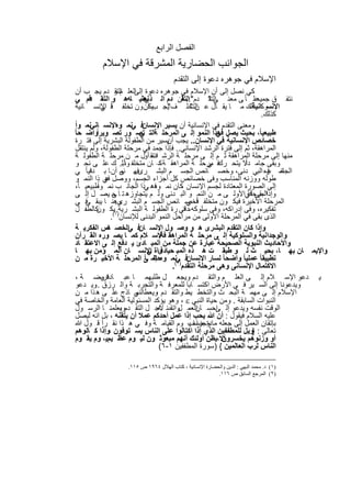 ‫اﻟﻔﺻل اﻟراﺑﻊ‬
          ‫اﻟﺟواﻧب اﻟﺣﺿﺎرﯾﺔ اﻟﻣﺷرﻗﺔ ﻓﻲ اﻹﺳﻼم‬
                                       ‫اﻹﺳﻼم ﻓﻲ ﺟوھره دﻋوة إﻟﻰ اﻟﺗﻘدم‬
   ‫ﻛﻲ ﻧﺻل إﻟﻰ أن اﻹﺳﻼم ﻓﻲ ﺟوھره دﻋوة اﻟﻌﻠ م و دم ﯾﺟ ب أن‬
                         ‫إﻟﻰ اﻟﺗﻘ‬
   ‫ﻋﻠ ﺎ ً ﻰ ﻣﻌﻧ ﻰ " دم".. أن دم اﻟ ذ ﻧﻌﻧﯾ ﺎﮫھ و اﻟﺗﻘ دم ﻲ‬
          ‫ﻓ‬                        ‫ھﻧ‬‫ي‬              ‫اﻟﺗﻘ‬       ‫اﻟﺗﻘ‬             ‫ﻧﺗﻔ ق ﺟﻣﯾﻌ‬
   ‫ﺎ اﻹﻧﺳ ﺎﻧﯾﺔ‬   ‫ﻲ‬    ‫اﻹﻧﺳوﻛ ذﻟك ﻣ ﺎ ﯾﻘ ﺎل ﻋ اﻟﺗﺧﻠ ف ﯾﺟ ﯾﻛأن ون ﺗﺧﻠﻔ ﻓً‬
                                         ‫" ب‬             ‫ن"‬                  ‫ﺎﻧﯾﺔ،‬
                                                                                  ‫ﻛذﻟك.‬
  ‫وﻣﻌﻧﻰ اﻟﺗﻘدم ﻓﻲ اﻹﻧﺳﺎﻧﯾﺔ أن ﯾﺳﯾر اﻹﻧﺳﺎنﻓ ﻲﻧﻣ وهاﻹﻧﺳ ﺎﻧﻲﻧﻣ واً‬
‫طﺑﯾﻌﯾﺎً، ﺑﺣﯾث ﯾﺻل ھذا اﻟﻧﻣو إﻟ ﻰ اﻟﻣرﺣﻠ ﺔاﻟﺗ ﺗﺻ ور ﺗﺻ وﯾراًواﺿ ﺣﺎ ً‬
                                   ‫ﻲ‬                               ‫ﻓﻲ‬
   ‫ﺧﺻﺎﺋص اﻹﻧﺳﺎﻧﯾﺔ ﻓﻲ اﻹﻧﺳﺎن.. ﯾﺟب ﯾﺳﯾر ﻣن اﻟطﻔوﻟﺔ اﻟﺑﺷرﯾﺔ إﻟﻰ ﻓﺗ رة‬
                                               ‫أن‬
   ‫اﻟﻣراھﻘﺔ، ﺛم إﻟﻰ ﻓﺗرة اﻟرﺷد اﻹﻧﺳﺎﻧﻲ.. ﻓﺈذا ﺟﻣد ﻓﻲ ﻣرﺣﻠﺔ اﻟطﻔوﻟﺔ، وﻟم ﯾﻧﺗﻘل‬
   ‫ﻣﻧﮭﺎ إﻟﻰ ﻣرﺣﻠﺔ اﻟﻣراھﻘﺔ ﺛ م إﻟ ﻰ ﻣرﺣﻠ ﺔ اﻟرﺷ اﻧﺗﻘ أول ﻣ ن ﻣرﺣﻠ ﺔ اﻟطﻔوﻟ ﺔ‬
                                         ‫د،‬
   ‫ﻓ ﻣرﺣﻠ ﺔ اﻟﻣراھﻘ ﺔ ﻛ– ﺎن ﻣﺗﺧﻠﻔ ﺎ ً.. ك ﻋﻠ ﻰ ﻧﺣ و‬
                             ‫وذﻟ‬                              ‫وﺑﻘﻰ ﺟﺎﻣ داًﻻ ﯾﺗﺣ رك ﻲ‬
   ‫ﻓ ﻲ‬ ‫ﻧﻣ به اﻟﺑﻲ دﻧﻰ، وﺧﺻ ﺎﺋص اﻟﺟﺳ م اﻟﺑﺷ رى.. ﻰ أن ﺎ ﺑ دﻧﯾﺎ ً‬
                            ‫ﻓﮭ ﻧﻣ‬                                                   ‫اﻟﺟﺎﻧ و‬
                                                                                    ‫ﻓ‬
   ‫طوﻟﮫ ووزﻧﮫ اﻟﻣﻧﺎﺳب وﻓﻰ ﺧﺻﺎﺋص ﻛل أﺟزاء اﻟﺟﺳم، ووﺻل ﻓﻲ ذا اﻟﻧﻣ و‬
                  ‫ھ‬
   ‫إﻟﻰ اﻟﺻورة اﻟﻣﻌﺗﺎدة ﻟﺟﺳم اﻹﻧﺳﺎن ﻛﺎن ﻧﻣ ﻓھ ﻲذا اﻟﺟﺎﻧ ب ﻧﻣ وطﺑﯾﻌﯾ ﺎً،‬
              ‫اً‬                          ‫وه‬        ‫،‬
   ‫وإذا ﺑﻘﻰ ﻓﻲاﻷوﻟ ﻰ ﻣ ن اﻟﻧﻣ و اﻟﺑ دﻧﻰ وﻟ م ﯾﺗﺟﺎوزھ ﺗ ﺎ ﺣ ﯾﺻ ل إﻟ ﻰ‬
                        ‫ﻰ‬                                                   ‫اﻟﻣرﺣﻠﺔ‬
         ‫ﻰ‬               ‫رى.‬                           ‫ﺎً ﻲ‬
   ‫اﻟﻣرﺣﻠﺔ اﻷﺧﯾرة ﻓﯾﻛ ون ﻣﺗﺧﻠﻔ ﻓﺧﺻ ﺎﺋص اﻟﺟﺳ م اﻟﺑﺷ وھﻧ ﺎ ﯾﺑﻘ ﻓ ﻲ‬
   ‫ﺗﻔﻛﯾره، وﻓﻰ إدراﻛﮫ، وﻓﻰ ﺳﻠوﻛﮫ، ﻓﻲ رة اﻟطﻔوﻟ ﺔ اﻟﺑﺷ رﯾﺔ)١ﯾﻛ ﻛﺎﻟطﻔ ل‬
              ‫..( ون‬                                 ‫داﺋ‬
                     ‫اﻟذى ﺑﻘﻰ ﻓﻲ اﻟﻣرﺣﻠﺔ اﻷوﻟﻰ ﻣن ﻣراﺣل اﻟﻧﻣو اﻟﺑدﻧﻰ ﻟﻺﻧﺳﺎن .‬
   ‫وإذا ﻛﺎن اﻟﺗﻘدم اﻟﺑﺷرى ھ و وﺻ ول اﻹﻧﺳ ﺎنﻓ ﻲاﻟﺧﺻ ص اﻟﻔﻛرﯾ ﺔ‬
                   ‫ﺎﺋ‬
   ‫واﻟوﺟداﻧﯾﺔ واﻟﺳﻠوﻛﯾﺔ إﻟ ﻰ ﻣرﺣﻠ ﺔ اﻟﻣراھﻘ ﻓﺎﻹﺳ ﻼم ﻛﻣ ﺎ ﯾﺻ وره اﻟﻘ رآن‬
                                          ‫ﺔ–‬
   ‫واﻷﺣﺎدﯾث اﻟﻧﺑوﯾﺔ اﻟﺻﺣﯾﺣﺔ ﻋﺑﺎرة ﻋن ﺟﻣﻠﺔ ﻣن اﻟﻣﺑ ﺎدئ ﯾ دﻓﻊ إﻟ ﻰ اﻻﻋﺗﻘ ﺎد‬
   ‫واﻹﯾﻣ ﺎن ﺑﮭ ﺎ، ﺑﺣﯾ ث ﻟ و طﺑﻘ ت ھ ذه اﻟﻣﺑ ﺣﯾﺎدئﺎة اﻹﻧﺳ ﺎن اﻟﻣ ؤﻣن ﺑﮭ ﺎ‬
                                        ‫ﻓ ﻲ‬
   ‫ﺗطﺑﯾﻘﺎ ً ﻋﻣﻠﯾﺎ ً واﺿﺣﺎ ً ﻟﺳﺎر اﻹﻧﺳﺎنﻓ )ﻲﻧﻣ وهﺣﺗﻣ ﻰ اﻟﻣرﺣﻠ ﺔ اﻷﺧﯾ رة ﻣ ن‬
                                     ‫إﻟ ﺎ ً‬
                                                ‫اﻻﻛﺗﻣﺎل اﻹﻧﺳﺎﻧﻰ وھﻰ ﻣرﺣﻠﺔ اﻟﺗﻘدم ٢(.‬
   ‫ﯾ دﻋو اﻹﺳ ﻼم إﻟ ﻰ اﻟﻌﻠ م واﻟﺗﻘ دم وﯾﺟﻌ ل طﻠﺑﮭﻣ ﺎ ﻋﺑ ﺎدﻓرﯾﺿ ﺔ ،‬
                 ‫ةو‬
   ‫وﯾدﻋوﻧﺎ إﻟﻰ اﻟﺳ ﯾر ﻓ ﻲ اﻷرض اﻛﺗﺳ ﺎﺑﺎ ﻟﻠﻣﻌرﻓ ﺔ واﻟﺗﺟرﺑ ﺔ واﻟ رزق وﯾ دﻋو‬
             ‫..‬
   ‫اﻹﺳﻼم إﻟ ﻰ ﻣﮭﻣ ﺔ اﻟﺑﺣ ث واﻟﺗﺧط ﯾط واﻟﺗﻘ دم وﯾﻌط ﻲ ﺎذج ﻋﻠ ﻰ ھ ذا ﻣ ن‬
                                 ‫، اﻟﻧﻣ‬
   ‫اﻟﻧﺑوات اﻟﺳﺎﺑﻘﺔ . وﻣن ﺣﯾﺎة اﻟﻧﺑﻲ ‪ ، ‬وھو ﯾؤﻛد اﻟﻣﺳﺋوﻟﯾﺔ اﻟﻌﺎﻣﺔ واﻟﺧﺎﺻﺔ ﻓﻲ‬
   ‫اﻟوﻗت ﻧﻔﺳﮫ وﯾدﻋو إﻟ إﺣﺳ اﻟﻌﻣ واﺗﻘﯨﻧ ﻻﺟ ل اﻟﺗﻘ دموﯾﻌﻠﻣﻧ ﺎ اﻟرﺳ ول‬
                            ‫،‬               ‫ﮫ‬      ‫ل‬       ‫ﺎن‬      ‫ﻰ‬
   ‫ﻋﻠﯾﮫ اﻟﺳﻼم ﻓﯾﻘول : أن ﷲ ﯾﺣب إذا ﻋﻣل أﺣدﻛم ﻋﻣﻼ أن ﯾﺗﻘﻧﮫ ، ﺑل اﻧﮫ ﻟﯾﺻل‬
   ‫ﺑﺈﺗﻘﺎن اﻟﻌﻣل إﻟﻰ ﺟﻌﻠﮫ ﻣﺎدة ﺣﺳﺎب وم اﻟﻘﯾﺎﻣ ﺔ وﻓ ﻲ ھ ذا ﻧﻘ رأ ﻗ ول ﷲ‬
                                                        ‫وﺟزاء ﯾ‬
   ‫ﺗﻌﺎﻟﻰ : }وﯾل ﻟﻠﻣطﻔﻔﯾن اﻟذي إذا اﻛﺗﺎﻟوا ﻋﻠﻰ اﻟﻧﺎس ﯾﺳ ﺗوﻓون ،وإذا ﻛ ﺎﻟوھم‬
   ‫أﻻ،ﯾظن أوﻟﺋك أﻧﮭم ﻣﺑﻌوﺛ ون ﻟﯾ وم ﻋظ ﯾمﯾ، وم ﯾﻘ وم‬                 ‫أو وزﻧوھم ﯾﺧﺳرون‬
                                            ‫اﻟﻧﺎس ﻟرب اﻟﻌﺎﻟﻣﯾن { )ﺳورة اﻟﻣطﻔﻔﯾن ١-٦(‬

                   ‫)١( د. ﻣﺤﻤﺪ اﻟﺒﮭﻲ : اﻟﺪﯾﻦ واﻟﺤﻀﺎرة اﻹﻧﺴﺎﻧﯿﺔ ، ﻛﺘﺎب اﻟﮭﻼل ٤٦٩١ ص ٥١١.‬
                                                          ‫)٢( اﻟﻤﺮﺟﻊ اﻟﺴﺎﺑﻖ ص ٦١١.‬


                                ‫٩٨١‬
 