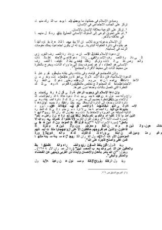 ‫وﻣﺑﺎدئ اﻹﺳﻼم ﻓﻲ ﺟﻣﻠﺗﮭﺎ، ﻣﺎ ﯾوﺟب وﻣ ﺎ ﯾوﺟ ب اﻟﺗ رك ﻣﻧﮭ ﺎ،‬
                                ‫ﻌﻣل اﻟ‬
                                        ‫ﺗرﻛز ﻋﻠﻰ اﻟﺟﺎﻧب اﻻﺟﺗﻣﺎﻋﻰ ﻓﻲ اﻹﻧﺳﺎن:‬
                                   ‫١. ﺗرﻛز ﻋﻠﻰ اﻟﺗوﻋﯾﺔ ﺑﻌﻼﻗﺔ اﻹﻧﺳﺎن ﺑﺎﻹﻧﺳﺎن.‬
  ‫٢. ﺛم ﻋﻠﻰ ﺗﺣوﯾل اﻟوﻋﻰ إﻟﻰ اﻟﺳﻠوك اﻹﻧﺳﺎﻧﻲ اﻟ اﻟ ﯾﺑﺎﺷ ره ﻛ ل ﻣﻧﮭﻣ ﺎ‬
                      ‫ﻌﻣﻠﻰ ذي‬
                                                         ‫ﻓﻲ ﻋﻼﻗﺗﮫ ﺑﺎﻵﺧر.‬
‫أن اﻹﺳﻼم ﺑدﻋوﺗﮫ ﯾرﯾد ﻟﻺﻧﺳ ﺎن أﻻ ﯾﺑﻘ ﻣﺣﺑ ﺎ ﻟذاﺗ ، إذ ﺑﻘ ﺎؤه أﻧﺎﻧ ﺎ ً‬
     ‫ﯾ‬             ‫ﮫ‬          ‫ﻰ‬
  ‫ھو ﺑﻘﺎؤه ﻓﻲ داﺋرة اﻟطﻔوﻟﺔ اﻟﺑﺷرﯾﺔ.. ﯾرﯾد ﻟﮫ أن ﯾﻛون اﺟﺗﻣﺎﻋﯾﺎً، ﯾﻣﻠك ﻣﻘوﻣﺎت‬
                                                            ‫اﻟرﺷد ﻓﻲ إﻧﺳﺎﻧﯾﺗﮫ.‬
  ‫إن دﻋوة اﻹﺳﻼم ﻟﻧﻘ ل اﻹﻧﺳ ﺎن ﻣ ن داﺋ رة اﻟﺗﺻ رف اﻟﻐرﯾ زى‬
                                                ‫ﻣﺣﺎوﻟ ﺔ‬
                        ‫ﺎً‬
  ‫إﻟ ﻰ داﺋ رة اﻟﺗﺻ رف اﻹﻧﺳ واﻟﻐرﯾ .. زة ﺗ دﻋو داﺋﻣ ﻰ اﻻﺣﺗﻔ ﺎظ ﺑﺎﻟ ذات‬
                                ‫إﻟ‬                ‫ﺎﻧﻲ‬
  ‫ﺑﯾﻧﻣ – ﺎ اﻟﺗﺻ رف‬    ‫واﻟﺣ رص ﻋﻠ ﻰ اﻟ ذات، وﺗرﻛﯾ ز اﻟﻧ ﻓ ﻣﺣ ﻲ ﯾط اﻟ ذات‬
                                         ‫ظ رة‬
  ‫اﻹﻧﺳﺎﻧﻰ ھو اﻟﻌطﺎء ، أو ھو ﺗﺻرف ﯾﻣﺗد )١(ﻣﺎ وراء اﻟذات، وﯾﺧرج ﺑﺎﻟﻧظرة‬
                                    ‫إﻟﻰ‬
                                ‫ﻣن ﻣﺣﯾط اﻟذات إﻟﻰ ﻣﺣﯾط اﻷﻓراد واﻟﻣﺟﺗﻣﻊ .‬
  ‫وإذن ﻓﺎﻟﻣﺟﺗﻣﻊ ﻓﻲ ﻗﯾﺎﻣﮫ، وﻓﻰ ﺑﻧﺎﺋﮫ، وﻓﻰ ﺑﻘﺎﺋﮫ ﺳﻠﯾﻣﻗوﯾ ﺎ ً.. و ﻏﺎﯾ ﺔ‬
              ‫ﺎً ھ‬
  ‫اﻟﺣرﻣ ﺎت، وﻧﻔ ر ﻣ ن‬   ‫اﻟدﻋوة اﻹﺳﻼﻣﯾﺔ، ﻓﺈن دﻋﺎ اﻹﺳ ﻼم إﻟ ﻰ ﻣر ﺎة ورﻋﺎﯾ ﺔ‬
                                        ‫اﻋ‬
  ‫اﻻﻋﺗ داء ﻟﻸﻓ ﻰ ﻣ ﻣ ﺎ ن ﻧﻔ س وﻣ ﺎل ﻓﺈﻧﻣ رض.. دﻋو إﻟ ﻰ اﻟﻧظ رة‬
                             ‫ﺎﯾ‬         ‫وﻋ‬                        ‫ﻋﻠ راد‬
  ‫اﻻﺟﺗﻣﺎﻋﯾ ﺔ ك اﻟﻣﺟﺗﻣواﻟ ﻊ ﺗﺧﻠص ﻣاﻟﻧظأﻧﺎﻧﯾ رة اﻟﻔردﯾ ﺔ، وھ ﻰ ﺗﻠ ك‬
                              ‫ﺔ‬        ‫ن‬                            ‫ﻟﺗﻣﺎﺳ‬
                                    ‫اﻟﻧظرة اﻟﺗﻲ ﺗﺗﺻل ﺑﺎﻟذات وﺣدھﺎ دون ﻏﯾرھﺎ.‬
  ‫وإن دﻋﺎ اﻹﺳﻼم إﻟﻰ وﺟوب اﻟرﻋﺎﯾ ﺔ وإﻟ ﻰ أن ل ﻓ ﻓ ﻲﻟﻣﺟﺗﻣ ﻊ‬
           ‫ا‬    ‫رد‬         ‫ﻛ‬         ‫،‬
  ‫واﻟﺗﻣﺎﺳ ك‬  ‫راع وأﻧﮫ ﻣﺳ ﺋول ﻋ ن ﻓﺈﻧﻣ ﮫﺎ ﯾﻧﻣ ﻰ ﺑﮭ ذه اﻟ دﻋوة ﻋﻼﻗ ﺔ اﻟﺗ راﺑط‬
                                                 ‫رﻋﯾﺗ –‬
‫واﻹﺧﺎء ﺑﯾن اﻷﻓرادﻧظرة ﺑﻌﺿﮭم إﻟﻰ ﺑﻌ ض ﻣ ن ﺗﻠ ك اﻟ داﺋرة اﻟﺿ ﯾﻘﺔ، وھ ﻰ‬
                                                        ‫وﯾﻧﻘل -‬
‫اﻟﺗ ﺗﺣ ﺑﺗ اﻷﻓ راد ﺟﻣﯾﻌ ﺎ ً.وإن دﻋ ﺎ‬
                       ‫داﺋرة اﻟذات وﺣدھﺎ، إﻟﻰ اﻟداﺋرة اﻟواﺳﻌﺔ ﻲ ﯾط راﺣم‬
‫واﻷﺧ ﻓﺈﻧﻣ - ﺎ ﯾرﯾ د‬
              ‫ﻼق‬       ‫اﻹﺳ ﻼم إﻟ ﻰ اﻟﺗﮭ ذﯾباﻟﻣﻌﺎﻣﻠ ﺔ واﻹﺣﺳ ﺎن اﻟﺳ ﻠوك‬
                                ‫ﻓ ﻲ‬                 ‫ﻓ ﻲ‬
‫ﺑدﻋوﺗﮫ ھذه اﻟﻧظ رة اﻟﺟﻣﺎﻋﯾ ﺔ ﺣﺗ ﻰ ﻻ ﺗرﺗ د ﻣ ن ﺟدﯾ د إﻟ ﻰ ﺗﻠ ك اﻟﻧظ رة‬
                                                              ‫ﯾﺑﻘﻰ ﻋﻠ ﻰ أن‬
‫اﻟذاﺗﯾﺔ اﻟﻣﻧﺑﺛﻘﺔ ﻋن اﻟﻐرﯾزة واﻻﺣﺗﻔﺎظ ﺑﺎﻟ ذات وﺣ دھﺎ.ول اﻟﻘ رآن اﻟﻛ رﯾم:ﯾ "ﺎ أﯾﮭ ﺎ‬
                               ‫ﯾﻘ‬
‫اﻟذﯾن آﻣﻧ وا ﻻ ﺗ ﺄﻛﻠوا أﻣ واﻟﻛم ﺑﯾ ﻧﻛم ﺑﺎﻟﺑﺎط ل إﻻ ون ﺗﺟ ﺎرة ﻋ ن ﺗ راض ﻣ ﻧﻛم"‬
                                ‫ﺗﻛ أن‬
‫)ﺳورة اﻟﻧﺳﺎء اﻵﯾﺔ ٩٢(. وﯾﻘول اﻟﻘرآن اﻟﻛرﯾم: وﻻ ﺗﻘﺗﻠوا اﻟ ﻧﻔساﻟﺗ ﻲﺣ رم ﷲ إﻻ‬
                                  ‫"‬
‫ﺑﺎﻟﺣق" )ﺳورة اﻹﺳراء اﻵﯾﺔ ٢٣( وﯾﻘ ﻗ د: أﻓﻠ ﺢ اﻟﻣؤﻣﻧ ون اﻟ ذﯾن ھ مﻓ ﻲ‬
                                   ‫. ول "‬
‫ﺎة‬    ‫م ﻟﻠزﻛ‬    ‫ذﯾن ھ‬     ‫ون، واﻟ‬      ‫و ﻣﻌرﺿ‬       ‫ن اﻟﻠﻐ‬     ‫مﻋ‬      ‫ذﯾن ھ‬     ‫ﻌون، واﻟ‬    ‫ﺧﺎﺷ‬
‫ﻓﺎﻋﻠون، واﻟذﯾن ھم ﻟﻔروﺟﮭم ﺣﺎﻓظون إﻻ ﻋﻠﻰ أزواﺟﮭمﻣأوﺎ ﻣﻠﻛ ت أﯾﻣ ﺎﻧﮭم‬
‫ﺎدون" ) ورة‬
        ‫ﺳ‬         ‫م اﻟﻌ‬    ‫كھ‬      ‫ك ﻓﺄوﻟﺋ‬     ‫ﻰ وراء ذﻟ‬       ‫ن اﺑﺗﻐ‬    ‫وﻣﯾن ﻓﻣ‬      ‫ر ﻣﻠ‬   ‫م ﻏﯾ‬
‫اﻟﻣؤﻣﻧون اﻵﯾ ﺎت ١- وﯾﻘ، ول اﻟﻘ رآن اﻟﻛ رﯾم: زاء ﺳ ﯾﺋﺔ ﺳ ﯾﺋﺔ ﻣﺛﻠﮭ ﺎ‬
                        ‫وﺟ "‬                     ‫٧(‬
                                      ‫ﻓﻣن ﻋﻔﻰ وأﺻﻠﺢ ﻓﺄﺟره ﻋﻠﻰ ﷲ".‬
‫ﺎظﻣﯾن ا ﯾظ‬
       ‫ﻟﻐ‬       ‫راء واﻟﻛ‬      ‫وﯾﻘ اﻟ ول: ذﯾن ﯾﻧﻔﻘ اﻟﺳ ون راء واﻟﺿ‬
                                   ‫ﻲ‬      ‫ﻓ‬            ‫"‬
‫واﻟﻌﺎﻓﯾن ﻋن اﻟﻧ ﺎس وﷲ ﯾﺣ ب اﻟﻣﺣﺳ ﺳ" ورة آل ﻋﻣ ران اﻵﯾ ﺔ ٥٢١( .‬
                             ‫ﻧﯾن )‬
‫وﯾﻘول: "إن ﷲ ﯾﺄﻣر ﺑﺎﻟﻌدل واﻹﺣﺳﺎن وإﯾﺗﺎء ذى اﻟﻘرﺑﻰ وﯾﻧﮭﻰ ﻋن اﻟﻔﺣﺷﺎء‬
                                                        ‫واﻟﻣﻧﻛر واﻟﺑﻐﻰ".‬
                                            ‫اﻟرﺳ م ‪" :‬‬
‫وﯾﻘ ول ﻛﻠﻛ ولراع وﻛﻠﻛ م ﻣﺳ ﺋول ﻋ ن رﻋﯾﺗ ﮫ وﯾﻘ ول‬
       ‫".‬

                                                    ‫)١( اﻟﻤﺮﺟﻊ اﻟﺴﺎﺑﻖ ص ٦١١.‬


                              ‫٠٩١‬
 