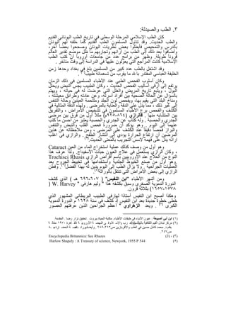 ‫٣. اﻟطب واﻟﺻﯾدﻟﺔ:‬
‫ﻛﺎن اﻟطب اﻹﺳﻼﻣﻲ اﻟﻣرﺣﻠﺔ اﻟوﺳطﻰ ﻓﻲ ﺗﺎرﯾﺦ اﻟطب اﻟﯾوﻧﺎﻧﻲ اﻟﻘدﯾم‬
‫واﻟطب اﻟﺣدﯾث. وﻗد ﺗﻧﺎول اﻟﻣﺳﻠﻣون اﻟطب اﻟﻘدﯾم ﻛﻣﺎ ﺧﻠﻔﮫ ﻟﮭم اﻟﯾوﻧﺎن‬
‫ﺑﺎﻟدرس واﻟﺗﻣﺣﯾص ﻓﺄﺑطﻠوا ﺑﻌض ﻧظرﯾﺎت اﻟﯾوﻧﺎن وﺻﺣﺣوا ﺑﻌﺿﺎ ً آﺧر،‬
‫وأﺿﺎﻓوا ﺑﻌد ذﻟك إﻟﻰ اﻟطب ﻣن آراﺋﮭم وﺗﺟﺎرﺑﮭم ﻣﺎ ظل ﻣوﺿﻊ ﺗﻘدﯾر اﻟﻌﺎﻟم‬
‫ﻗروﻧﺎ ً طوﯾﻠﺔ. وظﮭر ﻣن ﺑراﻣﺞ ﻋدد ﻣن ﺟﺎﻣﻌﺎت أوروﺑﺎ أن ﻛﺗب اﻟطب‬
     ‫اﻹﺳﻼﻣﯾﺔ ﻛﺎﻧت اﻟﻣراﺟﻊ اﻟﺗﻲ ﯾﻌوﻟون ﻋﻠﯾﮭﺎ ﻓﻲ اﻟدراﺳﺔ إﻟﻰ وﻗت ﻣﺗﺄﺧر .‬
‫وﻗد اﺷﺗﻐل ﺑﺎﻟطب ﻋدد ﻛﺑﯾر ﻣن اﻟﻣﺳﻠﻣﯾن ﺑﻠﻎ )ﻓﻲ ﺑﻐداد وﺣدھﺎ زﻣن‬
                   ‫اﻟﺧﻠﯾﻔﺔ اﻟﻌﺑﺎﺳﻲ اﻟﻣﻘﺗدر ﺑﺎ ﻣﺎ ﯾﻘرب ﻣن ﺗﺳﻌﻣﺎﺋﺔ طﺑﯾب ١( .‬
‫وﻛﺎن أﺳﻠوب اﻟﻔﺣص اﻟطﺑﻲ ﻋﻧد اﻷطﺑﺎء اﻟﻣﺳﻠﻣﯾن ﻓﻲ ذﻟك اﻟزﻣﺎن‬
‫ﯾرﺗﻔﻊ إﻟﻰ أرﻗﻰ أﺳﺎﻟﯾب اﻟﻔﺣص اﻟﺣدﯾث ، وﻛﺎن اﻟطﺑﯾب ﯾﺟس اﻟﻧﺑض وﯾﺣﻠل‬
‫اﻟﺑول ، وﯾﺗﺑﻊ ﺗﺎرﯾﺦ اﻟﻣرﯾض واﻟﻌﻠل اﻟﺗﻲ ﻋرﺿت ﻟﮫ ﻓﻲ ﺣﯾﺎﺗﮫ ، وﯾﮭﺗم‬
‫ﺑﺎﻟﺳؤال ﻋن اﻟﺣﺎﻟﺔ اﻟﺻﺣﯾﺔ ﺑﯾن أﻓراد أﺳرﺗﮫ، وﻋن ﻋﺎدﺗﮫ وطراﺋق ﻣﻌﯾﺷﺗﮫ ،‬
‫وﻣﻧﺎخ اﻟﺑﻠد اﻟﺗﻲ ﯾﻘﯾم ﺑﮭﺎ، وﯾﻔﺣص ﻟون اﻟﺟﻠد وﻣﻠﺗﺣﻣﺔ اﻟﻌﯾﻧﯾن وﺣﺎﻟﺔ اﻟﺗﻧﻔس‬
‫إﻟﻰ ﻏﯾر ذﻟك ، ﻣﻣﺎ ﯾدل ﻋﻠﻰ اﻟدﻗﺔ واﻟﻌﻧﺎﯾﺔ ﺑﺎﻟﻣرﺿﻰ . وﻟﮭذه اﻟدﻗﺔ اﻟﻣﺛﺎﻟﯾﺔ ﻓﻲ‬
‫اﻟﻛﺷف واﻟﻔﺣص ﺑرع اﻷطﺑﺎء اﻟﻣﺳﻠﻣون ﻓﻲ ﺗﺷﺧﯾص اﻷﻣراض ، واﻟﺗﻔرﯾق‬
‫ﺑﯾن اﻟﻣﺗﺷﺎﺑﮫ ﻣﻧﮭﺎ . ﻓﺎﻟرازي )٤٦٨-٥٢٩م( ﻣﺛﻼً أول ﻣن ﻓرق ﺑﯾن ﻣرﺿﻰ‬
‫اﻟﺟدري واﻟﺣﺻﺑﺔ . وﻟﮫ ﻛﺗﺎب ﻋن اﻟﺟدري واﻟﺣﺻﺑﺔ ﯾﻌﺗﺑر ﻣن أﺣﺳن ﻣﺎ ﻛﺗب‬
‫ﻋﻧﮭﻣﺎ إﻟﻰ اﻟﯾوم . وھو ﯾؤﻛد أن ﺿرورة ﻓﺣص اﻟﻘﻠب واﻟﻧﺑض واﻟﺗﻧﻔس‬
‫واﻟﺑراز ﻓﺣﺻﺎ ً دﻗﯾﻘﺎ ً ﻋﻧد اﻟﻛﺷف ﻋﻠﻰ اﻟﻣرﺿﻰ ، وﻣن ﻣﻼﺣظﺎﺗﮫ ﻋن ھذﯾن‬
‫)٢( . واﻟرازي ﻓﻲ اﻏﻠب‬   ‫اﻟﻣرﺿﯾن أن ارﺗﻔﺎع اﻟﺣرارة ﯾؤدي إﻟﻰ اﻧﺗﺷﺎر اﻟطﻔﺢ‬
                         ‫اراﺋﮫ ﯾدل ﻋﻠﻰ ﻓﮭﻣﮫ ﻻﺳس اﻟﺗﺟرﯾب ﺑﺎﻟﻣﻌﻧﻰ اﻟﺣدﯾث.‬
‫وھو أول ﻣن وﺻف ﻛذﻟك ﻋﻣﻠﯾﺔ اﺳﺗﺧراج اﻟﻣﺎء ﻣن اﻟﻌﯾن ‪Cataract‬‬
‫، وﻛﺎن اﻟرازي ﯾﺳﺗﻌﻣل ﻓﻲ ﻋﻼج اﻟﻌﯾون ﺣﺑﺎت اﻷﺳﻔﯾداج. وﻟذا ﻋرف ھذا‬
‫اﻟﻧوع ﻣن اﻟﻌﻼج ﻋﻧد اﻷوروﺑﯾﯾن ﺑﺎﺳم أﻗراص اﻟرازي ‪Trochisci Rhasis‬‬
‫.وھو أول ﻣن ﺻﻧﻊ اﻟﺧﯾوط اﻟﺟﻠدﯾﺔ واﺳﺗﺧداﻣﮭﺎ ﻓﻲ ﺗﺧﯾﯾط اﻟﺟروح ﺑﻌد‬
‫اﻟﻌﻣﻠﯾﺎت اﻟﺟراﺣﯾﺔ . وﻻ ﯾزال اﻟطب إﻟﻰ اﻟﯾوم )ﯾدﯾن ﻟﮫ ﺑﮭذا اﻟﻔﺿل)٣(. وﻓطن‬
                            ‫اﻟرازي إﻟﻰ ﺑﻌض اﻷﻣراض اﻟﺗﻲ ﺗﻧﺗﻘل ﺑﺎﻟوراﺛﺔ ٤(.‬
‫وﻣن أﺷﮭر اﻷطﺑﺎء "اﺑن اﻟﻧﻔﯾس" ) ٧٠٦-٦٩٦ ھـ ( اﻟذي ﻛﺷف‬
‫اﻟدورة اﻟدﻣوﯾﺔ اﻟﺻﻐرى وﺳﺑق ﺑﻛﺷﻔﮫ ھذا " وﻟﯾم ھﺎرﻓﻲ " ‪) W. Harvey‬‬
                                                 ‫٨٧٥١-٧٥٦١( ﺑﺛﻼﺛﺔ ﻗرون.‬
‫وھﻛذا أﺻﺑﺢ اﺑن اﻟﻧﻔﯾس أﺳﺗﺎذا ﻟﮭﺎرﻓﻲ اﻟطﺑﯾب اﻟﺑرﯾطﺎﻧﻲ اﻟﻣﺷﮭور اﻟذي‬
‫ﺧطﻰ ﺧطوة ﺟدﯾدة ﺑﻌد اﺑن اﻟﻧﻔﯾس إذ ﻛﺷف ﻓﻲ ﺳﻧﺔ ٨٢٦١ م اﻟدورة اﻟدﻣوﯾﺔ‬
‫اﻟﻛﺑرى )٥( . وﯾﻌد اﻟزھراوي " أﻋظم اﻟﺟراﺣﯾن اﻟذﯾن ﻋرﻓﺗﮭم اﻟﻌﺻور‬

     ‫)١( اﺑﻦ أﺑﻲ أﺻﯿﺒﻌﺔ : ﻋﯿﻮن اﻷﻧﺒﺎء ﻓﻲ طﺒﻘﺎت اﻷطﺒﺎء. ﻣﻜﺘﺒﺔ اﻟﺤﯿﺎة ﺑﯿﺮوت . ﺗﺤﻘﯿﻖ ﻧﺰار رﺿﺎ . اﻟﻤﻘﺪﻣﺔ.‬
‫)٢( ﻣﺮﻛﺰ ﺗﺒﺎدل اﻟﻘﯿﻢ اﻟﺜﻘﺎﻓﯿﺔ ﺑﺎﻟﯿﻮﻧﺴﻜﻮاﻟﻌ ﺮب واﻹﺳ ﻼم ﻓ ﻲ اﻟﻨﮭﻀ ﺔ اﻷوروﺑﯿ ﺔ ،اﻟﻘ ﺎھﺮة ٠٧٩١ ،ﻣﻘﺎﻟ ﺔ‬
                                                                 ‫أﺛ ﺮ :‬
‫ﺑﻘﻠﻢ د. ﻣﺤﻤﺪ ﻛﺎﻣﻞ ﺣﺴﯿﻦ ﻓﻲ اﻟﻄﺐ واﻷﻗﺮﺑﺎزﯾﻦ ص٣٦٢-٩٨٢ . وأﯾﻀﺎدﯾﻮراﻧ ﻗﺼ ﺔ اﻟﺤﻀ ﺎرة ﺟ ـ٤‬
    ‫.‬                ‫ﺖ:‬
                                                                                        ‫ص٧٤٢.‬
‫‪Encyclopedia Britannica: See Rhazes‬‬                                                        ‫)٣ ( ، )3 (‬
 ‫445 ‪Harlow Shapely : A Treasury of science, Newyork, 1955 P‬‬                                      ‫)٥ (‬


                                            ‫٥١‬
 