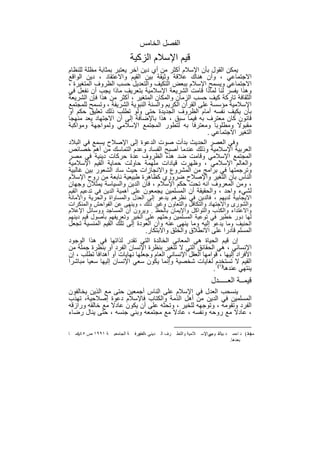 ‫اﻟﻔﺻل اﻟﺧﺎﻣس‬
                              ‫ﻗﯾم اﻹﺳﻼم اﻟزﻛﯾﺔ‬
‫ﯾﻣﻛن اﻟﻘول ﺑﺄن اﻹﺳﻼم أﻛﺛر ﻣن أي دﯾن آﺧر ﯾﻌﺗﺑر ﺑﻣﺛﺎﺑﺔ ﻣظﻠﺔ ﻟﻠﻧظﺎم‬
‫اﻻﺟﺗﻣﺎﻋﻲ ، وأن ھﻧﺎك ﻋﻼﻗﺔ وﺛﯾﻘﺔ ﺑﯾن اﻟﻘﯾم واﻻﻋﺗﻘﺎد ، دﯾن اﻟواﻗﻊ‬
‫اﻻﺟﺗﻣﺎﻋﻲ وﯾﺳﻣﺢ اﻹﺳﻼم ﺑﺑﻌض اﻟﺗﻛﯾف واﻟﺗﻌدﯾل ﺣﺳب اﻟظروف اﻟﻣﺗﻐﯾرة ،‬
‫وھذا ﯾﻔﺳر ﻟﻧﺎ ﻟﻣﺎذا ﻗﺎﻣت اﻟﺷرﯾﻌﺔ اﻹﺳﻼﻣﯾﺔ ﺑﺗﻌرﯾف ﻣﺎذا ﯾﺟب أن ﻧﻔﻌل ﻓﻲ‬
‫اﻟﺛﻘﺎﻓﺔ ﺗﺎرﻛﺔ ﻛﯾف ﺣﺳب اﻟزﻣﺎن واﻟﻣﻛﺎن اﻟﻣﺗﻐﯾر ، أﻛﺛر ﻣن ھذا ﻓﺈن اﻟﺷرﯾﻌﺔ‬
‫اﻹﺳﻼﻣﯾﺔ ﻣؤﺳﺳﺔ ﻋﻠﻰ اﻟﻘرآن اﻟﻛرﯾم واﻟﺳﻧﺔ اﻟﻧﺑوﯾﺔ اﻟﺷرﯾﻔﺔ ، وﺗﺳﻣﺢ ﻟﻠﻣﺟﺗﻣﻊ‬
‫ﺑﺄن ﯾﻛﯾف ﻧﻔﺳﮫ أﻣﺎم اﻟظروف اﻟﺟدﯾدة ﺣﺗﻰ وﻟو ﺗطﻠب ذﻟك ﺗﻌﻠﯾق ﺣﻛم أو‬
‫ﻗﺎﻧون ﻛﺎن ﻣﻌﺗرف ﺑﮫ ﻓﯾﻣﺎ ﺳﺑق ، ھذا ﺑﺎﻹﺿﺎﻓﺔ إﻟﻰ أن اﻻﺟﺗﮭﺎد ﯾﻌد ﻣﻧﮭﺟﺎ‬
‫ﻣﻘﺑوﻻ وﻣطﻠوﺑﺎ وﻣﻌﺗرﻓﺎ ﺑﮫ ﻟﺗطور اﻟﻣﺟﺗﻣﻊ اﻹﺳﻼﻣﻲ وﻟﻣواﺟﮭﺔ وﻣواﻛﺑﺔ‬
                                                        ‫اﻟﺗﻐﯾر اﻻﺟﺗﻣﺎﻋﻲ .‬
‫وﻓﻲ اﻟﻌﺻر اﻟﺣدﯾث ﺑدأت ﺻوت اﻟدﻋوة إﻟﻰ اﻹﺻﻼح ﯾﺳﻣﻊ ﻓﻲ اﻟﺑﻼد‬
‫اﻟﻌرﺑﯾﺔ اﻹﺳﻼﻣﯾﺔ وذﻟك ﻋﻧدﻣﺎ أﺻﺑﺢ اﻟﻔﺳﺎد وﻋدم اﻟﺗﻣﺎﺳك ﻣن أھم ﺧﺻﺎﺋص‬
‫اﻟﻣﺟﺗﻣﻊ اﻹﺳﻼﻣﻲ وﻗﺎﻣت ﺿد ھذه اﻟظروف ﻋدة ﺣرﻛﺎت دﯾﻧﯾﺔ ﻓﻲ ﻣﺻر‬
‫واﻟﻌﺎﻟم اﻹﺳﻼﻣﻲ ، وظﮭرت ﻗﯾﺎدات ﻣﻠﮭﻣﺔ ﺣﺎوﻟت ﺣﻣﺎﯾﺔ اﻟﻘﯾم اﻹﺳﻼﻣﯾﺔ‬
‫وﺗرﺟﻣﺗﮭﺎ ﻓﻲ ﺑراﻣﺞ ﻣن اﻟﻣﺷروع واﻻﻧﺟﺎزات ﺣﯾث ﺳﺎد اﻟﺷﻌور ﺑﯾن ﻏﺎﻟﺑﯾﺔ‬
‫اﻟﻧﺎس ﺑﺎن اﻟﺗﻐﯾر واﻹﺻﻼح ﺿروري ﻛظﺎھرة طﺑﯾﻌﯾﺔ ﻧﺎﺑﻌﺔ ﻣن روح اﻹﺳﻼم‬
‫، وﻣن اﻟﻣﻌروف اﻧﮫ ﺗﺣت ﺣﻛم اﻹﺳﻼم ، ﻓﺎن اﻟدﯾن واﻟﺳﯾﺎﺳﺔ ﯾﻣﺛﻼن وﺟﮭﺎن‬
‫ﻟﺷﻲء واﺣد ، واﻟﺣﻘﯾﻘﺔ أن اﻟﻣﺳﻠﻣﯾن ﯾﺟﻣﻌون ﻋﻠﻰ أھﻣﯾﺔ اﻟدﯾن ﻓﻲ ﺗدﻋﯾم اﻟﻘﯾم‬
‫اﻻﯾﺟﺎﺑﯾﺔ ﻟدﯾﮭم ، ﻓﺎﻟدﯾن ﻓﻲ ﻧظرھم ﯾدﻋو إﻟﻰ اﻟﻌدل واﻟﻣﺳﺎواة واﻟﺣرﯾﺔ واﻷﻣﺎﻧﺔ‬
‫واﻟﺷورى واﻻﺟﺗﮭﺎد واﻟﺗﻛﺎﻓل واﻟﺗﻌﺎون وﻏﯾر ذﻟك ، وﯾﻧﮭﻰ ﻋن اﻟﻔواﺣش واﻟﻣﻧﻛرات‬
‫واﻻﻋﺗداء واﻟﻛذب واﻟﺗواﻛل واﻹﯾﻣﺎن ﺑﺎﻟﺣظ . وﯾرون أن اﻟﻣﺳﺎﺟد ووﺳﺎﺋل اﻹﻋﻼم‬
‫ﻟﮭﺎ دور ﺧطﯾر ﻓﻲ ﺗوﻋﯾﺔ اﻟﻣﺳﻠﻣﯾن وﺣﺛﮭم ﻋﻠﻰ اﻟﺧﯾر وﺗﻌرﯾﻔﮭم ﺑﺄﺻول ﻗﯾم دﯾﻧﮭم‬
‫اﻟﺣﻧﯾف وﻣﺎ ﯾدﻋو إﻟﯾﮫ وﻣﺎ ﯾﻧﮭﻰ ﻋﻧﮫ وان اﻟﻌودة إﻟﻰ ﺗﻠك اﻟﻘﯾم اﻟﻣﻧﺳﯾﺔ ﺗﺟﻌل‬
                               ‫اﻟﻣﺳﻠم ﻗﺎدرا ﻋﻠﻰ اﻻﻧطﻼق واﻟﺧﻠق واﻻﺑﺗﻛﺎر.‬
‫إن ﻗﯾم اﻟﺣﯾﺎة ھﻲ اﻟﻣﻌﺎﻧﻲ اﻟﺧﺎﻟدة اﻟﺗﻲ ﺗﻘدر ﻟذاﺗﮭﺎ ﻓﻲ ھذا اﻟوﺟود‬
‫اﻹﻧﺳﺎﻧﻲ ، ھﻲ اﻟﺣﻘﺎﺋق اﻟﺗﻲ ﻻ ﺗﺗﻐﯾر ﺑﻧظرة اﻹﻧﺳﺎن اﻟﻔرد أو ﺑﻧظرة ﺟﻣﻠﺔ ﻣن‬
‫اﻷﻓراد إﻟﯾﮭﺎ ، ﻗواﻣﮭﺎ اﻟﻌﻘل اﻹﻧﺳﺎﻧﻲ اﻟﻌﺎم وﺟﻌﻠﮭﺎ ﻧﮭﺎﯾﺎت أو أھداﻓﺎ ﺗطﻠب ، إن‬
‫اﻟﻘﯾم ﻻ ﺗﺳﺗﺧدم ﻟﻐﺎﯾﺎت ﺷﺧﺻﯾﺔ وإﻧﻣﺎ ﯾﻛون ﺳﻌﻲ اﻹﻧﺳﺎن إﻟﯾﮭﺎ ﺳﻌﯾﺎ ﻣﺑﺎﺷرا‬
                                                          ‫ﯾﻧﺗﮭﻲ ﻋﻧدھﺎ)١( .‬
                                                                        ‫ﻗﯾﻣــﺔ اﻟﻌـــــدل‬
‫ﯾﻧﺳﺣب اﻟﻌدل ﻓﻲ اﻹﺳﻼم ﻋﻠﻰ اﻟﻧﺎس أﺟﻣﻌﯾن ﺣﺗﻰ ﻣﻊ اﻟذﯾن ﯾﺧﺎﻟﻔون‬
‫اﻟﻣﺳﻠﻣﯾن ﻓﻲ اﻟدﯾن ﻣن أھل اﻟذﻣﺔ واﻟﻛﺗﺎب ﻓﺎﻹﺳﻼم دﻋوة إﺻﻼﺣﯾﺔ، ﺗﮭذب‬
‫اﻟﻔرد وﺗﻘوﻣﮫ ، وﺗوﺟﮭﮫ ﻟﻠﺧﯾر ، وﺗﺣﺛﮫ ﻋﻠﻰ أن ﯾﻛون ﻋﺎدﻻ ﻣﻊ ﺧﺎﻟﻘﮫ ورازﻗﮫ‬
‫، ﻋﺎدﻻ ﻣﻊ روﺣﮫ وﻧﻔﺳﮫ ، ﻋﺎدﻻ ﻣﻊ ﻣﺟﺗﻣﻌﮫ وﺑﻧﻲ ﺟﻧﺳﮫ ، ﺣﺗﻰ ﯾﻧﺎل رﺿﺎء‬

‫ﺎ‬   ‫ﺔ ١٩٩١ ص وﻣ‬
     ‫٥٤٤‬          ‫ﺔ اﻟﺠﺎﻣﻌﯿ‬    ‫ﺪﯾﻨﻲ ،اﻟﻤﻌﺮﻓ‬
                                 ‫دار‬          ‫ﺮف اﻟ‬   ‫ﻼﻣﯿﺔ واﻟﺘﻄ‬   ‫ﺪ ﺑﯿاﻟﻘ ﻮﻣﻲاﻹﺳ‬
                                                                    ‫ﯿﻢ :‬              ‫)١( ﺪ اﺣﻤ‬
                                                                                             ‫ﻣﺤﻤ‬
                                                                                    ‫ﺑﻌﺪھﺎ.‬


                                    ‫٣٢٢‬
 