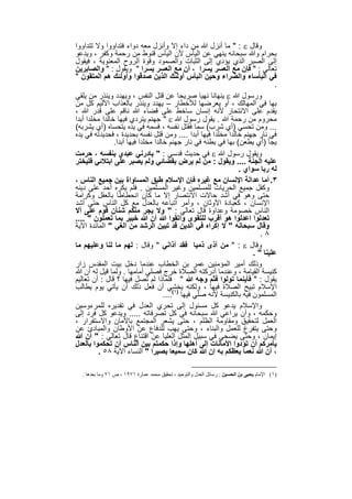 ‫وﻗﺎل ‪ " : ‬ﻣﺎ أﻧزل ﷲ ﻣن داء إﻻ وأﻧزل ﻣﻌﮫ دواء ﻓﺗداووا وﻻ ﺗﺗداووا‬
‫ﺑﺣرام وﷲ ﺳﺑﺣﺎﻧﮫ ﯾﻧﮭﻲ ﻋن اﻟﯾﺄس ﻷن اﻟﯾﺄس ﻗﻧوط ﻣن رﺣﻣﺔ وﻛﻔر ، وﯾدﻋو‬
‫إﻟﻰ اﻟﺻﺑر اﻟذي ﯾؤدي إﻟﻰ اﻟﺛﺑﺎت واﻟﺻﻣود وﻗوة اﻟروح اﻟﻣﻌﻧوﯾﺔ ، ﻓﯾﻘول‬
‫ﺗﻌﺎﻟﻲ : " ﻓﺈن ﻣﻊ اﻟﻌﺳر ﯾﺳرا ، أن ﻣﻊ اﻟﻌﺳر ﯾﺳرا " وﯾﻘول : " واﻟﺻﺎﺑرﯾن‬
‫ﻓﻲ اﻟﺑﺄﺳﺎء واﻟﺿراء وﺣﯾن اﻟﺑﺄس أوﻟﺋك اﻟذﯾن ﺻدﻗوا وأوﻟﺋك ھم اﻟﻣﺗﻘون "‬
                                                                               ‫.‬
‫ورﺳول ﷲ ‪ ‬ﯾﻧﮭﺎﻧﺎ ﻧﮭﯾﺎ ﺻرﯾﺣﺎ ﻋن ﻗﺗل اﻟﻧﻔس ، وﯾﮭدد وﯾﻧذر ﻣن ﯾﻠﻘﻲ‬
‫ﺑﮭﺎ ﻓﻲ اﻟﻣﮭﺎﻟك ، أو ﯾﻌرﺿﮭﺎ ﻟﻸﺧطﺎر – ﯾﮭدد وﯾﻧذر ﺑﺎﻟﻌذاب اﻷﻟﯾم ﻛل ﻣن‬
‫ﯾﻘدم ﻋﻠﻰ اﻻﻧﺗﺣﺎر ﻷﻧﮫ إﻧﺳﺎن ﺳﺎﺧط ﻋﻠﻰ ﻗﺿﺎء ﷲ ﻧﺎﻗم ﻋﻠﻰ ﻗدر ﷲ ،‬
‫ﻣﺣروم ﻣن رﺣﻣﺔ ﷲ . ﯾﻘول رﺳول ﷲ ‪ " ‬ﺟﮭﻧم ﯾﺗردي ﻓﯾﮭﺎ ﺧﺎﻟدا ﻣﺧﻠدا أﺑدا‬
‫... وﻣن ﺗﺣﺳﻲ )أي ﺷرب( ﺳﻣﺎ ﻓﻘﺗل ﻧﻔﺳﮫ ، ﻓﺳﻣﮫ ﻓﻲ ﯾده ﯾﺗﺣﺳﺎه )أي ﯾﺷرﺑﮫ(‬
‫ﻓﻲ ﻧﺎر ﺟﮭﻧم ﺧﺎﻟدا ﻣﺧﻠدا ﻓﯾﮭﺎ أﺑدا .... وﻣن ﻗﺗل ﻧﻔﺳﮫ ﺑﺣدﯾدة ، ﻓﺣدﯾدﺗﮫ ﻓﻲ ﯾده‬
                ‫ﯾﺟﺄ )أي ﯾطﻌن( ﺑﮭﺎ ﻓﻲ ﺑطﻧﮫ ﻓﻲ ﻧﺎر ﺟﮭﻧم ﺧﺎﻟدا ﻣﺧﻠدا ﻓﯾﮭﺎ أﺑدا.‬
‫وﯾﻘول رﺳول ﷲ ‪ ‬ﻓﻲ ﺣدﯾث ﻗدﺳﻲ : " ﺑﺎدرﻧﻲ ﻋﺑدي ﺑﻧﻔﺳﮫ ، ﺣرﻣت‬
‫ﻋﻠﯾﮫ اﻟﺟﻧﺔ .... وﯾﻘول : ﻣن ﻟم ﯾرض ﺑﻘﺿﺎﺋﻲ وﻟم ﯾﺻﺑر ﻋﻠﻰ اﺑﺗﻼﺋﻲ ﻓﻠﯾﺧﺗر‬
                                                                 ‫ﻟﮫ رﺑﺎ ﺳواي .‬
‫٣. أﻣﺎ ﻋداﻟﺔ اﻹﻧﺳﺎن ﻣﻊ ﻏﯾره ﻓﺈن اﻹﺳﻼم طﺑق اﻟﻣﺳﺎواة ﺑﯾن ﺟﻣﯾﻊ اﻟﻧﺎس ،‬
‫وﻛﻔل ﺟﻣﯾﻊ اﻟﺣرﯾﺎت ﻟﻠﻣﺳﻠﻣﯾن وﻏﯾر اﻟﻣﺳﻠﻣﯾن . ﻓﻠم ﯾﻛره أﺣد ﻋﻠﻰ دﯾﻧﮫ‬
‫ﺣﺗﻰ وھو ﻓﻲ أﺷد ﺣﺎﻻت اﻻﻧﺗﺻﺎر إﻻ ﻣﺎ ﻛﺎن اﻧﺣطﺎطﺎ ﺑﺎﻟﻌﻘل وﻛراﻣﺔ‬
‫اﻹﻧﺳﺎن ، ﻛﻌﺑﺎدة اﻷوﺛﺎن ، وأﻣر اﺗﺑﺎﻋﮫ ﺑﺎﻟﻌدل ﻣﻊ ﻛل اﻟﻧﺎس ﺣﺗﻰ أﺷد‬
‫اﻟﻧﺎس ﺧﺻوﻣﺔ وﻋداوة ﻗﺎل ﺗﻌﺎﻟﻲ : " وﻻ ﯾﺟر ﻣﻧﻛم ﺷﻧﺂن ﻗوم ﻋﻠﻰ أﻻ‬
‫ﺗﻌدﻟوا اﻋدﻟوا ھو أﻗرب ﻟﻠﺗﻘوى واﺗﻘوا ﷲ أن ﷲ ﺧﺑﯾر ﺑﻣﺎ ﺗﻌﻣﻠون " ....‬
‫وﻗﺎل ﺳﺑﺣﺎﻧﮫ " ﻻ إﻛراه ﻓﻲ اﻟدﯾن ﻗد ﺗﺑﯾن اﻟرﺷد ﻣن اﻟﻐﻲ " اﻟﻣﺎﺋدة اﻵﯾﺔ‬
                                                                          ‫٨.‬
‫وﻗﺎل ‪ " : ‬ﻣن آذى ذﻣﯾﺎ ﻓﻘد آذاﻧﻲ " وﻗﺎل : ﻟﮭم ﻣﺎ ﻟﻧﺎ وﻋﻠﯾﮭم ﻣﺎ‬
                                                                       ‫ﻋﻠﯾﻧﺎ " .‬
‫وذﻟك أﻣﯾر اﻟﻣؤﻣﻧﯾن ﻋﻣر ﺑن اﻟﺧطﺎب ﻋﻧدﻣﺎ دﺧل ﺑﯾت اﻟﻣﻘدس زار‬
‫ﻛﻧﯾﺳﺔ اﻟﻘﯾﺎﻣﺔ ، وﻋﻧدﻣﺎ أدرﻛﺗﮫ اﻟﺻﻼة ﺧرج ﻓﺻﻠﻲ أﻣﺎﻣﮭﺎ . وﻟﻣﺎ ﻗﯾل ﻟﮫ أن ﷲ‬
‫ﯾﻘول : " ﻓﺄﯾﻧﻣﺎ ﺗوﻟوا ﻓﺛم وﺟﮫ ﷲ " ﻓﻠﻣﺎذا ﻟم ﺗﺻل ﻓﯾﮭﺎ ؟ ﻗﺎل : أن ﺗﻌﺎﻟﯾم‬
‫اﻹﺳﻼم ﺗﺑﯾﺢ اﻟﺻﻼة ﻓﯾﮭﺎ ، وﻟﻛﻧﮫ ﯾﺧﺷﻲ أن ﻓﻌل ذﻟك أن ﯾﺄﺗﻲ ﯾوم ﯾطﺎﻟب‬
                                     ‫اﻟﻣﺳﻠﻣون ﻓﯾﮫ ﺑﺎﻟﻛﻧﯾﺳﺔ ﻷﻧﮫ ﺻﻠﻲ ﻓﯾﮭﺎ )١(....‬
‫واﻹﺳﻼم ﯾدﻋو ﻛل ﻣﺳﺋول إﻟﻰ ﺗﺣري اﻟﻌدل ﻓﻲ ﺗﻘدﯾره ﻟﻠﻣرءوﺳﯾن‬
‫وﺣﻛﻣﮫ ، وأن ﯾراﻋﻲ ﷲ ﺳﺑﺣﺎﻧﮫ ﻓﻲ ﻛل ﺗﺻرﻓﺎﺗﮫ ..... وﯾدﻋو ﻛل ﻓرد إﻟﻰ‬
‫اﻟﻌﻣل ﻟﺗﺣﻘﯾق وﻣﻘﺎوﻣﺔ اﻟظﻠم ، ﺣﺗﻰ ﯾﺷﻌر اﻟﻣﺟﺗﻣﻊ ﺑﺎﻷﻣﺎن واﻻﺳﺗﻘرار ،‬
‫وﺣﺗﻰ ﯾﺗﻔرغ ﻟﻠﻌﻣل واﻟﺑﻧﺎء ، وﺣﺗﻰ ﯾﮭب ﻟﻠدﻓﺎع ﻋن اﻷوطﺎن واﻟﻣﺑﺎدئ ﻋن‬
‫إﯾﻣﺎن ، وﺣﺗﻰ ﯾﺿﺣﻲ ﻓﻲ ﺳﺑﯾل اﻟﻣﺛل اﻟﻌﻠﯾﺎ ﻋن اﻗﺗﻧﺎع ﻗﺎل ﺗﻌﺎﻟﻲ : " أن ﷲ‬
‫ﯾﺄﻣرﻛم أن ﺗؤدوا اﻷﻣﺎﻧﺎت إﻟﻰ أھﻠﮭﺎ وإذا ﺣﻛﻣﺗم ﺑﯾن اﻟﻧﺎس أن ﺗﺣﻛﻣوا ﺑﺎﻟﻌدل‬
         ‫، أن ﷲ ﻧﻌﻣﺎ ﯾﻌظﻛم ﺑﮫ إن ﷲ ﻛﺎن ﺳﻣﯾﻌﺎ ﺑﺻﯾرا " اﻟﻧﺳﺎء اﻵﯾﺔ ٨٥ .‬

  ‫)١( اﻹﻣﺎم ﯾﺤﯿﻰ ﺑﻦ اﻟﺤﺴﯿﻦ : رﺳﺎﺋﻞ اﻟﻌﺪل واﻟﺘﻮﺣﯿﺪ ، ﺗﺤﻘﯿﻖ ﻣﺤﻤﺪ ﻋﻤﺎرة ١٧٩١ ، ص ١٧ وﻣﺎ ﺑﻌﺪھﺎ .‬


                                     ‫٦٢٢‬
 
