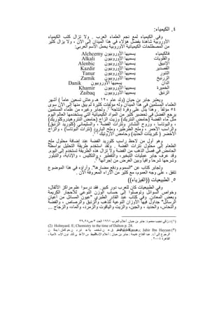 ‫٤. اﻟﻛﯾﻣﯾﺎء:‬
‫وﻓﻲ اﻟﻛﯾﻣﯾﺎء ﻟﻣﻊ ﻧﺟم اﻟﻌﻠﻣﺎء اﻟﻌرب . وﻻ ﺗزال ﻛﺗب اﻟﻛﯾﻣﯾﺎء‬
‫اﻷوروﺑﯾﺔ ﺷﺎھدة ﺑﻔﺿل ھؤﻻء ﻓﻲ ھذا اﻟﻣﯾدان إﻟﻰ اﻵن ، وﻻ ﯾزال ﻛﺛﯾر‬
                 ‫ﻣن اﻟﻣﺻطﻠﺣﺎت اﻟﻛﯾﻣﯾﺎﺋﯾﺔ اﻷوروﺑﯾﺔ ﯾﺣﻣل اﻻﺳم اﻟﻌرﺑﻲ:‬
                     ‫ﯾﺳﻣﯾﮭﺎ اﻷوروﺑﯾون ‪Alchcemy‬‬                 ‫ﻓﺎﻟﻛﯾﻣﯾﺎء‬
                     ‫‪Alkali‬‬        ‫ﯾﺳﻣﯾﮭﺎ اﻷوروﺑﯾون‬           ‫واﻟﻘﻠوﯾﺎت‬
                   ‫‪Alenbic‬‬         ‫ﯾﺳﻣﯾﮭﺎ اﻷوروﺑﯾون‬              ‫اﻹﻧﺑﯾق‬
                     ‫‪Kazdir‬‬        ‫ﯾﺳﻣﯾﮭﺎ اﻷوروﺑﯾون‬            ‫اﻟﻘﺻدﯾر‬
                     ‫‪Tanur‬‬         ‫ﯾﺳﻣﯾﮭﺎ اﻷوروﺑﯾون‬               ‫اﻟﺗﻧور‬
                     ‫‪Zarnik‬‬        ‫ﯾﺳﻣﯾﮭﺎ اﻷوروﺑﯾون‬             ‫اﻟزرﻧﯾﺦ‬
              ‫‪Danik‬‬       ‫ﯾﺳﻣﯾﮭﺎ اﻷوروﺑﯾون‬                         ‫اﻟدان‬
                    ‫‪Khamir‬‬         ‫ﯾﺳﻣﯾﮭﺎ اﻷوروﺑﯾون‬             ‫اﻟﺧﻣﯾرة‬
                    ‫‪Zaibaq‬‬         ‫ﯾﺳﻣﯾﮭﺎ اﻷوروﺑﯾون‬              ‫اﻟزﺋﺑق‬
‫وﯾﻌﺗﺑر ﺟﺎﺑر ﺑن ﺣﯾﺎن )وﻟد ﻋﺎم ٠٢١ ھـ وﻋﺎش ﺗﺳﻌﯾن ﻋﺎﻣﺎ ً ( أﺷﮭر‬
‫اﻟﻌﻠﻣﺎء اﻟﻣﺳﻠﻣﯾن ﻓﻲ ھذا اﻟﻣﯾدان وﻟﮫ ﻣؤﻟﻔﺎت ﻛﺛﯾرة ﻟم ﯾﺑق ﻣﻧﮭﺎ إﻟﻰ اﻵن ﺳوى‬
‫٤٥ ﻣؤﻟﻔﺎ ً . وھذا ﯾدل ﻋﻠﻰ وﻓرة إﻧﺗﺎﺟﮫ)١(. وﻟﺟﺎﺑر وﻏﯾره ﻣن ﻋﻠﻣﺎء اﻟﻣﺳﻠﻣﯾن‬
‫ﯾرﺟﻊ اﻟﻔﺿل ﻓﻲ ﺗﺣﺿﯾر ﻛﺛﯾر ﻣن اﻟﻣواد اﻟﻛﯾﻣﯾﺎﺋﯾﺔ اﻟﺗﻲ ﯾﺳﺗﺧدﻣﮭﺎ اﻟﻌﺎﻟم اﻟﯾوم‬
‫ﻣﺛل ﻣﺎء اﻟﻔﺿﺔ )ﺣﺎﻣض اﻟﻧﺗرﯾك( وزﯾت اﻟزاج )ﺣﺎﻣض اﻟﻧﺗروھﯾدروﻛﻠورﯾك(‬
‫، واﻟﺑوﺗﺎﺳﺎ ، وروح اﻟﻧﺷﺎدر وﻧﺗرات اﻟﻔﺿﺔ ، واﻟﺳﻠﯾﻣﺎﻧﻲ )ﻛﻠورﯾد اﻟزﺋﺑق(‬
‫واﻟراﺳب اﻷﺣﻣر ، وﻣﻠﺢ اﻟطرطﯾر، وﻣﻠﺢ اﻟﺑﺎرود )ﻧﺗرات اﻟﺑوﺗﺎﺳﺎ( ، واﻟزاج‬
                           ‫اﻷﺧﺿر ) ﻛﺑرﯾﺗﺎت اﻟﺣدﯾد( وﺣﺎﻣض اﻷزوﺗﯾك )٢(.‬
‫وھو أول ﻣن ﻻﺣظ راﺳب ﻛﻠورﯾد اﻟﻔﺿﺔ ﻋﻧد إﺿﺎﻓﺔ ﻣﺣﻠول ﻣﻠﺢ‬
‫اﻟطﻌﺎم إﻟﻰ ﻣﺣﻠول ﻧﺗرات اﻟﻔﺿﺔ . وﻟﻘد اﺳﺗﺧدم طرﯾﻘﺔ اﻟﺗﺣﻠﯾل ﺑواﺳطﺔ‬
‫اﻟﺣﺎﻣض ﻓﻲ ﻓﺻل اﻟذھب ﻣن اﻟﻔﺿﺔ وﻻ ﺗزال ھذه اﻟطرﯾﻘﺔ ﺗﺳﺗﺧدم إﻟﻰ اﻟﯾوم.‬
‫وﻗد ﻋرف ﺟﺎﺑر ﻋﻣﻠﯾﺎت اﻟﺗﺑﺧﯾر، واﻟﺗﻘطﯾر ،)٣واﻟﺗﻛﻠﯾس ، واﻹذاﺑﺔ، واﻟﺗﺑﻠور‬
                            ‫وﺷرﺣﮭﺎ ﺷرﺣﺎ واﻓﯾﺎ ً وﺑﯾن اﻟﻐرض ﻣن إﺟراﺋﮭﺎ (.‬
‫وﻟﺟﺎﺑر ﻛﺗﺎب ﻋن "اﻟﺳﻣوم ودﻓﻊ ﻣﺿﺎرھﺎ". وآراؤه ﻓﻲ ھذا اﻟﻣوﺿوع‬
                  ‫ﺗﺗﻔق ، ﻋﻠﻰ وﺟﮫ اﻟﻌﻣوم، ﻣﻊ ﻛﺛﯾر ﻣن اﻵراء اﻟﻣﻌروﻓﺔ اﻵن .‬
                                                        ‫٥. اﻟطﺑﯾﻌﯾﺎت ))اﻟﻔﯾزﯾﺎء((‬
‫وﻓﻲ اﻟطﺑﯾﻌﯾﺎت ﻛﺎن ﻟﻠﻌرب دور ﻛﺑﯾر. ﻓﻘد درﺳوا ﻋﻠم ﻣراﻛز اﻷﺛﻘﺎل،‬
‫وﺧواص اﻟﺳواﺋل وﺗوﺻﻠوا إﻟﻰ ﺣﺳﺎب اﻟوزن اﻟﻧوﻋﻲ ﻟﻸﺣﺟﺎر اﻟﻛرﯾﻣﺔ‬
‫وﺑﻌض اﻟﻣﻌﺎدن. وﻓﻲ ﻛﺗﺎب ﻋﺑد اﻟﻘﺎدر اﻟطﺑري "ﻋﯾون اﻟﻣﺳﺎﺋل ﻣن أﻋﯾﺎن‬
‫اﻟرﺳﺎﺋل" ﺟداول ﻓﯾﮭﺎ اﻷوزان اﻟﻧوﻋﯾﺔ ﻟﻠذھب واﻟزﺋﺑق واﻟرﺻﺎص ، واﻟﻔﺿﺔ‬
‫واﻟﻧﺣﺎس، واﻟﺣدﯾد ، واﻟﺟﺑن، واﻟزﯾت واﻟﯾﺎﻗوت واﻟزﻣرد، واﻟﻣﺎء، واﻟزﺟﺎج ...‬

                     ‫)١( د.زﻛﻲ ﻧﺠﯿﺐ ﻣﺤﻤﻮد: ﺟﺎﺑﺮ ﺑﻦ ﺣﯿﺎن. أﻋﻼم اﻟﻌﺮب ١٦٩١ اﻟﻌﺪد ٣ ص٨٢-٩٣‬
‫.82 .‪(2) Holmyard. E; Chemistry to the time of Dalton p‬‬
‫)٣( ‪ ; Jabir Ibn Hayyan‬وھ ﻮ أﻛﻤ ﻞ ﺗﺤﻘﯿ ﻖ ﻋ ﻦ ﺷﺨﺼ ﯿﺔ ﺟ ﺎﺑﺮ ﺑ ﻦ ﺣﯿ ﻛﻤﺎن ﺎ ﯾﻤﻜ ﻦ‬
                                                ‫‪– Paul Kraus‬‬
                             ‫اﻟﺮﺟﻮع إﻟﻰ أ.د. ﻋﺒﺪ اﻟﻔﺘﺎح ﻏﻨﯿﻤﺔ : ﺟﺎﺑﺮ ﺑﻦ ﺣﯿﺎن : أﻋﻼم اﻹﺳﻼم ،‬
‫اﻟﻤﺠﻠ ﺲ اﻷﻋﻠ ﻰ ﻟﻠﺸ ﺌﻮن اﻹﺳ ﻼﻣﯿﺔ ،‬
                                                                            ‫اﻟﻘﺎھﺮة ٤٠٠٢ .‬


                                        ‫٨١‬
 