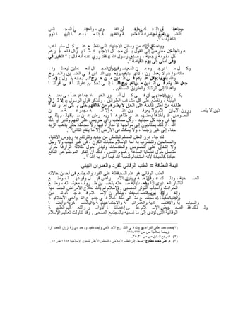 ‫ﺎﻟس‬       ‫وى ، وأﺣﯾﺎﻧ ﻲﺎ ً اﻟﻣﺟ‬
                      ‫ﻓ‬                          ‫ﺎً‬
                                           ‫ﺎن اﻟﻔﺗ‬    ‫ﺎ ًق، ذﻟ ﻓ ك أﺣﯾﺎﻧ‬
                                                      ‫ﻲ ﻟﺟ‬                      ‫وﯾﺗﺣﻘ‬
                                                                                ‫ﺟﻣﺎﻋﯾ‬
‫ﺎ ذوو‬     ‫ﺔ إذا ﻣ ﺎ دﻋ ﺎ إﻟﯾﮭ‬            ‫ﺔ واﻟﻔﻘﮭﯾ‬         ‫ﻓ ﻲ اﻟﻣ وأﺣﯾﺎﻧ ﺎ ً‬
                                                    ‫اﻟﺗﺷ رﯾﻌﯾﺔ( ، ؤﺗﻣرات اﻟﻌﻠﻣﯾ‬
                                                                     ‫اﻟﻛﻔﺎﯾﺎت)١ .‬
‫ﻛل ذﻟك ﻣن وﺳﺎﺋل اﻻﺟﺗﮭﺎد اﻟﺗﻲ ﺗﻘط ﻊ ﻋﻠ ﻰ ﻛ ل ﻣﺷ ﺎﻏب‬              ‫وواﺿﺢ أن‬
‫ﮫ وﺗﻠﺟﺄ ﻛل ﻣﻌﺎرض إﻟﻰ اﻟﻘول ﺑ ﺄن ﻣﺟ ﺎل اﻻﺟﺗﮭ ﺎد ﻣ ﺎ ﯾ زال ﻗﺎﺋﻣ ﺑً رﻏم‬
       ‫ﺎ‬                                                                      ‫ﺷﻐﺑ‬
‫ﻛل ﻣﻘﺎوﻣﺔ رﺟﻌﯾﺔ ، وﺻدق رﺳول ﷲ ‪ ‬ﻓﻘد روي ﻋﻧﮫ أﻧﮫ ﻗﺎل : " اﻟﺧﯾر ﻓﻲ‬
                                                  ‫وﻓﻲ أﻣﺗﻲ إﻟﻰ ﯾوم اﻟﻘﯾﺎﻣﺔ ".‬
‫وﻛ ل ﻣ ﺎ ﻧرﺟ وه ﻣ ن اﻟﻣﻌﯾﻔﺳ وﻗﯾن أناﻟﻣﺟ ﺎل ﻟﻠﻌ ﺎﻣﻠﯾن ﻟﯾﻌﻣﻠ وا ،‬
                                      ‫ﺣوا‬
‫ﻣﺎداﻣوا ھم ﻻ ﯾﻌﻣﻠ ون ، ﻷﻧﮭ م ﺑﺟﻣﯾوﻗﻌ ون اﻟﻧ ﺎس ﻓ ﻲ اﻟﺿ ﯾق واﻟﺣ رج‬
                                           ‫دھم و‬
‫وﷲ ﯾ وﻣﺎ :ﺟﻌل ﻋﻠ ﯾﻛم ﻓ ﻲ اﻟ دﯾن ﻣ ن ﺣ رج"ﺳ. ﺑﺣﺎﻧﮫ ﯾﻘ ول : وﻣ ﺎ‬
    ‫"‬                                                               ‫ﻘول "‬
‫ﺟﻌل ﻋﻠ ﯾﻛم ﻓ ﻲ اﻟ دﯾن ﻣ ناﻟﻠﮭ م وﻓﻘﻧ ﺎ إﻟ ﻰ ﺗﺣﻛ ﯾم ﻋﻘوﻟﻧ ﺎ ﻓ ﻲ أﻗواﻟﻧ ﺎ‬
                                            ‫ﺣ رج "‬
                                         ‫واھدﻧﺎ إﻟﻰ اﻟرﺷﺎد واﻟطرﯾق اﻟﻣﺳﺗﻘﯾم .‬
‫ﯾﻛ ون اﻻﺟﺗﮭ ﻲ أن ﻓ ﻲ ﻛ ل أﻣ ور اﻟﺣﯾ ﺎة ﺟﻣﺎﻋﯾ ﺣﺗ ﺎ ً ، ﻰ ﻧﻣﻧ ﻊ‬   ‫ﺎد‬      ‫وﯾﻧﺑﻐ‬
‫اﻟﺑﻠﺑﻠﺔ ، وﻧﻘطﻊ ﻋﻠﻰ ﻛل ﻣﺷﺎﻏب اﻟطراﺋق ، وﻟﻧذﻛر ﻗول اﻟرﺳول ‪: ‬ﻻ ﺗ زال‬
‫طﺎﺋﻔﺔ ﻣن أﻣﺗﻰ ﻗﺎﺋﻣﺔ ﻋﻠﻰ اﻟﺣق ﻻ ﯾﺿرھم ﻣن ﺧﺎﻟﻔﮭم ﺣﺗﻰ ﯾ ﺄﺗﻲ أﻣ ر ﷲ "‬
‫ن‬        ‫ﺔﻣ‬      ‫ﮫ ﻣﺟﻣوﻋ‬         ‫ﮫ إﻻ أﻧ‬       ‫ون ﻋﻧ‬          ‫ورون اﻹﺳإن ﻼم وﻻ ﯾﻌرﻓ‬
                                                                                 ‫.‬       ‫ذﯾن ﻻ ﯾﺗﺻ‬
‫اﻟﻧﺻوص، ﻗد ﯾﺄﺧذھﺎ ﺑﻌﺿﮭم ﻋﻠ ﻰ ظﺎھرھ ﺎ وﯾﻌ رض ﻋ ن ﺳ ﯾﺎﻗﮭﺎﺛ ، م ﯾﻠﻘ ﻲ‬
‫ﺑﮭﺎ ﻓﻲ وﺟﮫ ﻛل ﻣﺟﺗﮭد ، وﻛل ﺻﺎﺣب رأي ﺣرﯾص ﻋﻠﻰ اﻟﻔﮭم وﺗدﺑر آﯾ ﺎت‬
                                 ‫،‬
‫ﷲ ، أوﻟﺋك ﯾﺣﺗﺎﺟون إﻟﻰ ﻣواﺟﮭﺔ ﻻ ﻣداراة ﻓﯾﮭﺎ وﻻ ﻣﺟﺎﻣﻠﺔ ﺣﺗﻰ( ﯾذھب اﻟزﺑد‬
            ‫ﺟﻔﺎء إﻟﻰ ﻏﯾر رﺟﻌﺔ ، وﻻ ﯾﻣﻛث ﻓﻲ اﻷرض إﻻ ﻣﺎ ﯾﻧﻔﻊ اﻟﻧﺎس)٢ .‬
‫ﻟﻘد ﺟﺎء دور اﻟﻌﻘل اﻟﻣﺳﻠم ﻟﯾﻧﺗﻌش ﻣن ﺟدﯾد وﻟﺗرﺗﻔﻊ ﺑﮫ رؤوس اﻷﺗﻘﯾﺎء‬
‫واﻟﺻﺎﻟﺣﯾن وﻟﺗﺿرب ﺑﮫ أﻣﺔ اﻹﺳﻼم ﺟﻧﺑﺎت اﻟﻛون ، ﻓﻲ ﻏﯾر ﺗﮭﯾب وﻻ وﺟل‬
‫وﻻ إﺷﻔﺎق ﻋﻠﻰ اﻟﻧﺻوص واﻟﻣﻘدﺳﺎت وﻟﯾدار ﺣول ظﻼﻟﮫ اﻟوارﻓﺔ ﺣوار‬
‫ﻣﺗﺻل ﺣول ﻗﺿﺎﯾﺎ اﻟﺳﺎﻋﺔ وھﻣوم اﻟﻧﺎس ، ذﻟك أن)٣اﻟﻔﻛر اﻟﻣوﺿوﻋﻲ اﻟﻧﺎﻓﻊ‬
                      ‫ﻋﺑﺎدة ﻛﺎﻟﻌﺑﺎدة ﻷﻧﮫ اﺳﺗﺧدام ﻟﻧﻌﻣﺔ ﷲ ﻓﯾﻣﺎ أﻣر ﺑﮫ ﷲ ( .‬
                     ‫ﻗﯾﻣﺔ اﻟﻧظﺎﻓﺔ = اﻟطب اﻟوﻗﺎﺋﻲ ﻟﻠﻔرد واﻟﻌﻣران اﻟﺑﯾﺋﻲ‬
‫اﻟطب اﻟوﻗﺎﺋﻲ ھو ﻋﻠم اﻟﻣﺣﺎﻓظﺔ ﻋﻠﻰ اﻟﻔرد واﻟﻣﺟﺗﻣﻊ ﻓﻲ أﺣﺳن ﺣﺎﻻﺗﮫ‬
‫اﻟﺻ ﺣﯾﺔ ، وذﻟ ك ﻋ وﻗﺎﯾﺗ ط ﮫ ﻣ ن :اﻷﻣ راض ﻗﺑ ل وﻗوﻋﮭ ﺎ ، وﻣﻧ ﻊ‬
                                          ‫رﯾﻘﯾن‬       ‫ن‬
‫اﻧﺗﺷﺎر اﻟﻌ دوى إذا وﺻ ﯾﺎﻧﺔ ﺻ ﺣﺗﮫ ﺑﺗﺣﺳ ﯾن ظ روف ﻣﻌﯾﺷ ﺗﮫ ، وﻣﻧ ﻊ‬
                                              ‫وﻗﻌ ت .‬
‫اﻟﺣوادث وأﺳﺑﺎب اﻟﺗوﺗر اﻟﻌﺻﺑﻲ . اﻹﺳﻼم ﻟم ﯾﺄت ﻟﻌﻼج اﻷﻣراض اﻟﺟﺳ ﻣﯾﺔ‬
                                    ‫و‬
‫اﻟﻛ رﯾمﻛﺗ ﺻ ﺎبﯾدﻟﺔ ، وﻟﻛأو ن اﻹﺳ ﻼم ﻗ د ﺟ ﺎء ﻟﻠ دﯾن‬
                                      ‫ط ب‬               ‫واﻟﻘ رآن ﯾس‬
                                                             ‫ﻟ‬         ‫.‬
‫واﻟدﻧﯾﺎﺎء ﻟﺑﻧ ﺎ ﺎء ﻣﺟﺗﻣ ﻊ ﻣﺛ ﺎﻟﻲ ﻣﺗﻛ ﺎﻣﻼ ﻓ ﻲ ﺟﻣﯾ ﻊ اﻟﻧ واﺣﻲ اﻷﺧﻼﻗﯾ ﺔ‬
                                                          ‫وﺟ ﻣﻌ .‬
‫واﻟﺳﯾﺎﺳ ﯾﺔ واﻻﻗﺗﺻ ﺎدﯾﺔ واﻟﻌﻣراﻧﯾ ﺔ واﻻﺟﺗﻣﺎﻋﯾﯾﺋﯾ ﺔ ﺔ واﻟﻌﺳ ﻛرﯾﺔ وأﯾﺿ ﺎ‬
                      ‫واﻟﺑ‬
                                                            ‫اﻟﺻ ﺣﯾﺔ .‬
‫وﻟ ذﻟك ﻓﻘ د ﺣ رص اﻹﺳ ﻼم ﻋﻠ ﻰ إﻋطﺎﺋﻧ ﺎ اﻷواﻣ ر واﻟﺗﻌ ﺎﻟﯾم اﻟطﺑﯾ ﺔ‬
‫اﻟوﻗﺎﺋﯾﺔ اﻟﺗﻲ ﺗؤدي إﻟﻰ ﻣﺎ ﻧﺳﻣﯾﮫ ﺑﺎﻟﻣﺟﺗﻣﻊ اﻟﺻﺣﻲ . وﻗد ﺗﻧﺎوﻟت ﺗﻌﺎﻟﯾم اﻹﺳﻼم‬

‫)١(ﻣﺤﻤﺪ ﻣﺼ ﻄﻔﻰ اﻟﻤﺮاﻏ ﻲ :ﻮث ﻓ ﻲ اﻟﺘﺸ ﺮﯾﻊ اﻹﺳ ﻼﻣﻲ .وأﯾﻀ ﻣﺤﻤ ﻮد ﺣﻤ ﺪي زﻗ ﺰوق :اﻟﺤﻀ ﺎرة‬
                           ‫ﺎ:‬                                ‫ﺑﺤ‬
                                                  ‫ﻓﺮﯾﻀﺔ إﺳﻼﻣﯿﺔ ص ص ٧١١-٨١١.‬
                                                      ‫)٢( اﻟﻤﺮﺟﻊ اﻟﺴﺎﺑﻖ ص ص ٤٣-٥٣.‬
 ‫)٣( د. ﻋﻠﻰ ﻣﺤﻤﺪ ﻣﻄﺎوع : ﻣﺪﺧﻞ إﻟﻰ اﻟﻄﺐ اﻹﺳﻼﻣﻲ ، اﻟﻤﺠﻠﺲ اﻷﻋﻠﻰ ﻟﻠﺸﺌﻮن اﻹﺳﻼﻣﯿﺔ ٥٨٩١ ص ٥٦.‬


                                   ‫٢٦٢‬
 