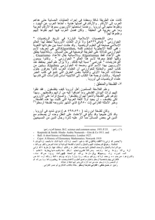 ‫ﻛﺎﻧت ھذه اﻟطرﯾﻘﺔ ﺷﺎﻗﺔ وﻣﻌﻘدة ﻓﻲ إﺟراء اﻟﻌﻣﻠﯾﺎت اﻟﺣﺳﺎﺑﯾﺔ ﺣﺗﻰ ھداھم‬
‫اﻟﻌرب إﻟﻰ اﻷرﻗﺎم . واﻷرﻗﺎم ﻓﻲ أﺻﻠﮭﺎ ھﻧدﯾﺔ ، أﺧذھﺎ اﻟﻌرب ﻋن اﻟﮭﻧود ،‬
‫وﻧﻘﻠوھﺎ ﻣﻌﮭم إﻟﻰ أوروﺑﺎ . وﻋﻧدﻣﺎ اﺳﺗﻌﻣﻠﮭﺎ اﻷورﺑﯾون ﺳﻣوھﺎ اﻷرﻗﺎم اﻟﻌرﺑﯾﺔ‬
‫وﻣﺎ ھﻲ ﺑﻌرﺑﯾﺔ ﻓﻲ اﻟﺣﻘﯾﻘﺔ . وﻟﻛن ﻓﺿل اﻟﻌرب ﻓﯾﮭﺎ أﻧﮭم ﻧﻘﻠوھﺎ إﻟﯾﮭم‬
                                                           ‫)١(‬
                                                              ‫وﻋﻠﻣوھﺎ ﻟﮭم‬
‫وﻣن اﻟﺷﺧﺻﯾﺎت اﻹﺳﻼﻣﯾﺔ اﻟﺑﺎرزة ﻓﻲ ﺗﺎرﯾﺦ اﻟرﯾﺎﺿﯾﺎت "‬
‫اﻟﺧوارزﻣﻲ " )ﺗوﻓﻲ٢٣٢ھـ( وﻻ ﺗزال اﻟﻠﻐﺎت اﻷوروﺑﯾﺔ ﺗﺣﻔظ ﻟﮭذا اﻟﻌﺎﻟم‬
‫اﻹﺳﻼﻣﻲ ﺻﻧﯾﻌﮫ ﻓﻲ اﻟﻌﻠوم اﻟرﯾﺎﺿﯾﺔ . وﻗد ﺧﻠدت اﺳﻣﮫ ﺑﯾن ﻣﻔرداﺗﮭﺎ اﻟﻠﻐوﯾﺔ‬
‫، ﻓﻔﻲ اﻟﻠﻐﺔ اﻹﻧﺟﻠﯾزﯾﺔ ﺗﺳﺗﺧدم ﻛﻠﻣﺔ ,‪Algorithm‬اﻟﺗﻲ ھﻲ ﺗﺣرﯾف ﻻﺳم‬
‫اﻟﺧوارزﻣﻲ ﻟﻠدﻻﻟﺔ ﻋﻠﻰ اﻟطرﯾﻘﺔ اﻟوﺿﻌﯾﺔ ﻓﻲ ﺣل اﻟﻣﺳﺎﺋل . وﺑﺎﻟﻼﺗﯾﻧﯾﺔ ﯾطﻠق‬
‫ﻋﻠﻰ اﻷﻋداد ﻟﻔظ ‪ Algorismus‬وﺑﺎﻷﺳﺑﺎﻧﯾﺔ ﯾﻘﺎل ﻟﻸﻋداد ‪. Guarismo‬‬
‫وﻛﻠﮭﺎ أﻟﻔﺎظ ﻣﺣرﻓﺔ ﻻﺳم ھذا اﻟﻌﺎﻟم " اﻟﺧوارزﻣﻲ " . وﻛﺎﻧوا ﯾﺳﻣون‬
‫اﻟﻠوﻏﺎرﯾﺗﻣﺎت " ﻏورﺗﻣﻲ " ﻧﺳﺑﺔ إﻟﯾﮫ ﻛذﻟك . وﻻ ﯾزال ﻋﻠم اﻟﺟﺑر ﯾﺣﺗﻔظ ﻋﻧد‬
‫اﻷوروﺑﯾﯾن ﺑﮭذا اﻻﺳم اﻟذي وﺿﻌﮫ ﻟﮫ اﻟﺧوارزﻣﻲ ‪ Algebra‬وﯾﺗﺑﯾن ﻣن‬
‫ﻛﺗﺎب اﻟﺟﺑر واﻟﻣﻘﺎﺑﻠﺔ ﻟﻠﺧوارزﻣﻲ أن اﻟﻌﻠﻣﺎء اﻟﻌرب ﻛﺎﻧوا ﯾﻌرﻓون ﺣﻠول‬
‫ﻣﻌﺎدﻻت اﻟدرﺟﺔ اﻷوﻟﻰ واﻟﺛﺎﻧﯾﺔ ﺑﻧﻔس اﻟطرق اﻟﺗﻲ ﺗﺗﺑﻊ ﻓﻲ ﻛﺗب اﻟﺟﺑر‬
‫اﻟﺣدﯾﺛﺔ . وﻛﺎﻧت ﺗرﺟﻣﺔ ھذا اﻟﻛﺗﺎب إﻟﻰ اﻟﻼﺗﯾﻧﯾﺔ أﺳﺎس ﻟﻠدراﺳﺎت اﻟﺗﻲ ﻗﺎم ﺑﮭﺎ‬
                                            ‫ﻋﻠﻣﺎء اﻟرﯾﺎﺿﯾﺎت ﻓﻲ أوروﺑﺎ .‬
                                                                       ‫٧- اﻟﻔﻠﺳﻔﺔ واﻟﻣﻧطق :‬
‫وﻋﻠم اﻟﻔﻼﺳﻔﺔ اﻟﻣﺳﻠﻣون أھل أوروﺑﺎ ﻛﯾف ﯾﺗﻔﻠﺳﻔون . ﻓﻘد ﻧﻘﻠوا‬
‫إﻟﯾﮭم ﺗراث اﻟﯾوﻧﺎن اﻟﻔﻠﺳﻔﻲ وﻣﺎ أﺿﺎﻓوا إﻟﯾﮫ ﻣن آراﺋﮭم وﻓﻠﺳﻔﺗﮭم . وﺑﮭذا‬
‫دﻟوھم ﻋﻠﻰ اﻟﻔﻠﺳﻔﺔ وأﺗﺎﺣوا ﻟﮭم أن ﯾﺗﻔﻠﺳﻔوا . وأﺻﺑﺢ ﻟزاﻣﺎ ﻋﻠﻰ اﻷوروﺑﻲ‬
‫ﻟﻛﻲ ﯾﺗﻔﻠﺳف ، أن ﯾﺟﯾد أوﻻ اﻟﻠﻐﺔ اﻟﻌرﺑﯾﺔ اﻟﺗﻲ ﻛﺗﺑت ﺑﮭﺎ ھذه اﻟﻔﻠﺳﻔﺔ)٢.‬
‫(‬
   ‫وﺧﯾر اﻷﻣﺛﻠﺔ اﻟﻔﺎراﺑﻲ )ت ٠٥٩م( اﻟذي اﺷﺗﮭر ﺑﺷروﺣﮫ ﻟﻔﻠﺳﻔﺔ أرﺳطو‬
                                                                    ‫.‬
‫وﻛﺎن ﻟﻔﻠﺳﻔﺔ اﺑن رﺷد ) ٠٢٥-٥٩٥ ھـ ( دوي ﺷدﯾد ﻓﻲ أوروﺑﺎ .‬
‫وﻗد ﻛﺎن طﺑﯾﻌﯾﺎ وﻗد ﺑﺎﻟﻎ ﻓﻲ اﻻﻋﺗﻣﺎد ﻋﻠﻰ اﻟﻌﻘل وﺣده أن ﯾﺻطدم ﻣﻊ‬
‫اﻟدﯾن ﻓﻲ ﺑﻌض اﻟﻣﺳﺎﺋل ﻣﻣﺎ أﺛﺎر ﻋﻠﯾﮫ ﺛﺎﺋرة رﺟﺎل اﻟدﯾن ﻣن اﻟﻣﺳﯾﺣﯾﯾن‬


             ‫)١( راﺟﻊ : .53.‪ James. B.C; science and common sense. 1951.P‬ﻟﻠﻤﺰﯾﺪ راﺟﻊ:‬
‫‪- Karpinski & Smith: Hindu- Arabic Numerals – Gim & Co 1911. and‬‬
‫.7291 ‪- Ball: A short history of Mathematics. London‬‬
‫9191 ‪- Cajor: A History of Elementary Mathematics. Newyork‬‬
‫)٢(ﻋﺎﺻﺮ اﻟﻔ ﺎراﺑﻲ ) ھاﻟﻔﺘ- ﺮة اﻟﺘ( ﻲ اﻟﺘﻘ ﺖ ﻓﯿﮭ ﺎ اﻟﺤﻀ ﺎرة اﻹﺳ ﻼﻣﯿﺔ اﻟﻨﺎﺷ ﺌﺔ ﺑﺎﻟﺤﻀ ﺎرة اﻟﯿﻮﻧﺎﻧﯿ ﺔ‬
                                                                       ‫٨٣٣ ـ ٠٥٩م‬
‫اﻟﻤﻜﺘﻤﻠﺔ . وھﻮﺬي ﻗﺎم ﺑﻌﻤﻠﯿﺎت اﻟﻔﮭﻢ واﻟﺘﻤﺜﯿﻞ واﻻﺣﺘﻮاء ﻟﻠﻔﻠﺴﻔﺔ اﻟﯿﻮﻧﺎﻧﯿﺔ ﺛﻢ إﻋﺎدة اﻟﻌﺮض واﻟﺘﻘﯿ ﯿﻢ واﻟﻨﻘ ﺪ‬
                                                                                       ‫اﻟ‬
‫ﻣﻊ اﻟﺪراﺳﺔ واﻟﺘﺤﻠﯿﻞ واﻟﺮﺻﻒ ﻟﻠﺤﻘﺎﺋﻖ ذاﺗﮭﺎ ﺑﺼﺮف اﻟﻨﻈﺮ ﻋ ﻦ ﻗﺎﺋﻠﮭ ﺎ وﻣﻜﺘﺸ وﺗ . ﺪل طﺮﯾﻘ ﺔ اﻟﻔ ﺎراﺑﻲ‬
                        ‫ﻔﮭﺎ‬
‫أن ﻓ ﻲ اﻟﺸ ﺮح ﻋﻠ ﻰ اﺣﺘ ﺮام ﻧﺼ ﻮص اﻟﻘ ﻻ ﺪاﻣﻲ ﻰ ﺗﺒﻌﯿﺘﮭ ﺎ وﺗﻘﻠﯿ ﺪھﺎ وﺗﻘﺪﯾﺴ ھ ﮭﺎ ﻲوطﺮﯾﻘ ﺔ ﺗﻌﻠﻤﮭ ﺎ‬
                     ‫.‬                                  ‫ﻋﻠ ،‬
‫اﻟﻤﺴ ﻠﻤﻮن ﻣ ﻦ ﺷ ﺮوﺣﮭﻢ ﻟﻠﻘ ﺮآن ، ﺪل ﻋﻠ ﻰ اﻟﺘﻤ ﺎﯾﺰ اﻟﺤﻀﻓ ﺎري . اﻟﻤﺸ ﺮوح ﻧ ﺺ اﻟﻘ ﺪﻣﺎء ،‬
                                ‫ﺎﻟﻨﺺ‬                                     ‫وھ ﻲ ﺗ‬
‫واﻟﺸﺮح ھﻮ ﻧ ﺺ ﺟﺪﯾ ﺪ ﻣ ﻦ ﺣﻀ ﺎرة أﺧ ﺮى ﺗﻔﮭ ﻢ وﺗﻔﺴ ﺮ وﺗ ﺆول ﺛ ﻢ ﺗﺮاﺟ ﻊ وﺗﻌﯿ ﺪ اﻟﻨﻈ ﺮ وﺗﻜﻤ ﻞ ﻣ ﺎ ﻧﻘ ﺺ‬
‫ﻓﺎﻟﻔﺎراﺑﻲ ﯾﮭﺘﻢ ﺑﺸﺨﺼﯿﺔ أرﺳﻄﻮ ﺑﺎﻋﺘﺒﺎره واﺿﻊ اﻟﻌﻠﻮم واﻻھﺘﻤﺎم ﯾﻨﺼﺐ ﻋﻠ ﻰﺿ ﻮع واﻟﻌﻠ ﻢ وﻟ ﯿﺲ اﻟﻌ ﺎﻟﻢ‬
                       ‫اﻟﻤﻮ‬
                            ‫أو اﻟﺸﺨﺺ وآراء أرﺳﻄﻮ ﻋﻨﺪه ھﻲ اﺣﺪ اﻵراء اﻟﺘﻲ ﯾﺸﯿﺮ إﻟﯿﮭﺎ اﺗﻔﺎﻗﺎ أو اﺧﺘﻼﻓﺎ .‬
         ‫راﺟﻊ : د. ﺣﺴﻦ ﺣﻨﻔﻲ : اﻟﻔﺎراﺑﻲ ﺷﺎرﺣﺎ أرﺳﻄﻮ . ﻣﻘﺎﻟﺔ ﺑﺎﻟﻜﺘﺎب اﻟﺘﺬﻛﺎري أﺑﻮ ﻧﺼﺮ اﻟﻔﺎراﺑﻲ .‬


                                           ‫١٢‬
 