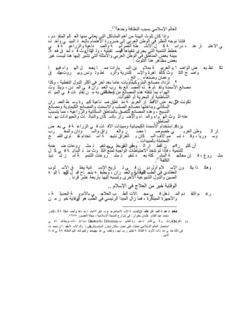 ‫اﻟﻌﺎﻟم اﻹﺳﻼﻣﻲ ﺑﺳﺑب اﻟﻧظﺎﻓﺔ وﺣدھﺎ)١(..‬
‫وإذا ﻛﺎن ﺗﻠوث اﻟﺑﯾﺋﺔ ﻣن أھم اﻟﻣﺷﺎﻛل اﻟﺗﻲ ﯾﻌﺎﻧﻲ ﻣﻧﮭﺎ اﻟﻌ ﺎﻟم اﻟﻣﺗﻘ دم ،‬
‫ﻓﺈﻧﻧﺎ ﻧوﺟﮫ اﻟﻧظر ﻓﻲ اﻟوطن اﻟﻌرﺑﻲ إﻟﻰ ﺿرورة اﻻھﺗﻣﺎم ﺑﺎﻟﺑﻌ د اﻟﺑﯾﺋ ﻲ وأﺧ ذه‬
‫ﻲ اﻻﻋﺗﺑ ﺎر ﻋﻧ د دراﺳ ﺔ ﻛ ل اﻷﻧﺷ طﺔ اﻟﻌﻣراﻧﯾ ﺔ واﻟﺻ ﻧﺎﻋﯾﺔ واﻟزراﻋﯾ ﺔ ﻓ ﻲ‬
‫ﺧطط اﻟﺗﻧﻣﯾﺔ اﻟﺗﻲ ﯾﺟري ﺗﻧﻔﯾذھﺎ اﻟﻣﺳ ﺗﻘﺑﻠﯾﺔ ، وﻟ اﻟﺗﻠ وث ﻗ د ﻟﺣ ق ﻓﻌ ﻼ‬
                      ‫و أن‬                 ‫أو‬
‫ﺑﺑﯾﺋﺔ ﺑﻌض اﻟﻣﻧﺎطق ﻓﻲ اﻟوطن اﻟﻌرﺑﻲ واﻷﻣﺛﻠﺔ اﻟﺗﻲ ﺗﺷﯾر إﻟﯾﮭﺎ ھﻧﺎ ﻟﯾﺳت ﻏﯾر‬
                                                   ‫ﺑﻌض ﻣظﺎھر ھذا اﻟﺗﻠوث :‬
‫ﺗﻛ ﺗظ ﺑﻌ ض اﻟواﺻ ١.م اﻟﻌرﺑﯾ ﺔ ﺑﻣﻼﯾ ﯾن اﻟﺳ ﯾﺎرات ﻣﻣ ﺎ ﯾﺟﻌ ل اﻟﮭ واء ﻓﯾﮭ ﺎ‬
‫واﺿ ﺢ اﻟﺗﻠ وث ﻛﺎﻟﻘ ﺎھرة واﻹﺳ ﻛﻧدرﯾﺔ واﻟرﺑ ﺎط وﺗ وﻧس وﺑﯾ روت ود ق‬
     ‫ﻣﺷ‬
                                                ‫وﻋﻣﺎن وﺻﻧﻌﺎء ... اﻟﺦ .‬
‫٢. ﺗزداد ﻣﺻﺎﻧﻊ اﻟﺑﺗروﻛﯾﻣﺎوﯾﺎت ﻋﺎﻣﺎ ﺑﻌد آﺧر ﻓﻲ أﻛﺛر اﻟدول اﻟﻧﻔطﯾﺔ ، وﻛذا‬
‫ﻣﺻﺎﻧﻊ اﻷﺳﻣدة وﺗﻘ ﺎم ھ ذه اﻟﻣﺻ ﺎﻧﻊ ﺑﻘ رب اﻟﻌﻣ ران ﻓ ﻲ اﻟﻣ دن ، وﯾﺗﻠ وث‬
‫اﻟﮭواء ﺑﻣﺎ ﺗﻧﻔﺛﮫ ھذه اﻟﻣﺻﺎﻧﻊ ﻣن وﻣﺎ ﺗﻠﻘﻲ ﺑﮫ ﻣ ن ﻧﻔﺎﯾ ﺎت ﻓ ﻲ اﻟﻣﯾ ﺎه‬
                                  ‫أدﺧﻧﺔ‬
                                          ‫اﻟﺷﺎطﺋﯾﺔ أو اﻟﺑﺣرﯾﺔ أو اﻟﻘﻧوات.‬
‫ﺗﻛوﻧت ﻓﻲ. ﺑﻌ ض اﻷﻗط ﺎر اﻟﻌرﺑﯾ ﺔ ﻣﻧ ﺎطق ﺻ ﻧﺎﻋﯾﺔ ﻛﺑﯾ رة وﺳ ط اﻟﻌﻣ ران‬         ‫٣‬
‫اﻟﺳﻛﺎﻧﻲ وﺑداﺧﻠﮭﺎ ﻣﺻﺎﻧﻊ اﻟﺻﻠب واﻻﺳﻣﻧت واﻟﻣﺻﺎﻧﻊ اﻟﻛﯾﻣﺎوﯾﺔ وﻣﺻﺎﻧﻊ‬
‫اﻟﻧﺳﯾﺞ ، وھذه اﻟﻣﺻﺎﻧﻊ ﺗﻠﺗﺻق ﺑﺎﻟﻣﻧﺎطق اﻟﺳﻛﺎﻧﯾﺔ واﻟزراﻋﯾﺔ ، ﻣﻣﺎ ﯾﺗﺳﺑب‬
‫ﻋﻧﮫ ﺗﻠ وث اﻟﮭ واء واﻟﻣ ﺎء واﻹﺿ رار ﺑﺎﻟﺳ ﻛﺎن واﻟﻧﺑﺎﺗ ﺎت واﻟﺣﯾواﻧ ﺎت ﺑﮭ ذه‬
                                                                ‫اﻟﻣﻧﺎطق .‬
‫ﯾزداد. اﺳﺗﺧدام اﻷﺳﻣدة اﻟﻛﯾﻣﯾﺎﺋﯾﺔ وﻣﺑﯾدات اﻵﻓ ﺎت ﻓ ﻲ اﻟزراﻋ ﺔ ﻓ ﻲ ﺑﻌ ض‬       ‫٤‬
‫رب‬       ‫ودان واﻟﻣﻐ‬       ‫راق واﻟﺳ‬       ‫ر واﻟﻌ‬       ‫ﺎ ﻣﺻ‬       ‫ﻲ ﺧﺻوﺻ‬         ‫وطن اﻟﻌرﺑ‬ ‫ﺎر اﻟ‬
‫وﺳ ورﯾﺎ ، وﻗ د ﺗﺳ ﻣم آﻻف اﻟﺳ ﻛﺎن ﺑ ﺎﻟﻌراق ﻧﺗﯾﺟ ﺔ اﺳ ﺗﺧدام ﺗﻘ ﺎوي اﻟﻘﻣ ﺢ‬
                                                      ‫اﻟﻣﻌﺎﻣﻠﺔ ﺑﺎﻟﻣﺑﯾدات .‬
‫٥ﻣ ن أﻗط ﺎر اﻟ وطن اﻟﻌرﺑﻋﻠ ﻲ ﻣ ﺗﻧﻔﯾ ذ ﻣﺷ روﻋﺎت ﺿ ﺧﻣﺔ‬
                                   ‫ﻰ‬        ‫ﻘﺑ ل‬                           ‫أن ﻛﺛﯾ را .‬
‫ﻟﻠﺗﻧﻣﯾﺔ ، ﻓﺈذا ﻟم ﺗﺗﺧذ اﻻﺣﺗﯾﺎطﺎت اﻟواﺟﺑﺔ ﻟﻣﻧﻊ اﻟﺗﻠ وث ﻣﻧ ذ اﻟﺑداﯾ ﺔ ﻓ ﻲ ﻛ ل‬
‫ﻣﺷ روع ، ﻓ ﺎن ﻣﻌﺎﻟﺟ ﺔ اﻟﻣﺷ)٢( ﻛﻠﺔ ﺑﻌ د ﺗﻧﻔﯾ ذ ﻣﺷ روﻋﺎت اﻟﺗﻧﻣﯾ ﺔ أﻣ ر ﺷ دﯾد‬
                                                                 ‫اﻟﻛﻠﻔﺔ .‬
‫وھﻛ ذا ﯾﻛ ون اﻹﺳ ﻼم أول دﯾ ن ﻓ ﻲ ﺗ ﺎرﯾﺦ اﻹﻧﺳ ﺎﻧﯾﺔ ﯾﺧﻠ ق اﻷﺳ ﻠوب‬
‫اﻟﻌﻘﺎﺋدي ﻓﻲ اﻟطب اﻟوﻗﺎﺋﻲ واﻟﻌﻣ ران ، وﯾطﺑﻘ ﮫ ﺑﻧﺟ ﺎح ﻗﺑ ل ﺗﻠﺟ ﺄ إﻟﯾ ﮫ‬
         ‫أن‬                                         ‫ﻟﻠﺑﯾﺋ ﺔ‬
            ‫اﻟﺻﯾن واﻟدول اﻟﺷﯾوﻋﯾﺔ اﻷﺧرى وﺗﻧﺳﺑﮫ إﻟﯾﮭﺎ ﺑﺄرﺑﻌﺔ ﻋﺷر ﻗرﻧﺎ .‬
                                          ‫اﻟوﻗﺎﯾﺔ ﺧﯾر ﻣن اﻟﻌﻼج ﻓﻲ اﻹﺳﻼم ..‬
‫دم اﻟﻣ ذھل ﻓ ﻲ ﻣﺟ ﺎﻻت اﻟط ب اﻟﻌﻼﺟ ﻲ ﺑﺎﻷدوﯾ ﺔ اﻟﺣدﯾﺛ ﺔ ،‬                                                ‫م اﻟﺗﻘ‬   ‫رﻏ‬
‫واﻷﺟﮭزة اﻟﻣﺑﺗﻛرة ، ﻓﻣﺎ زال اﻟﻣﺑدأ اﻟرﺋﯾﺳﻲ ﻓﻲ اﻟطب ھو اﻟوﻗﺎﯾﺔ ﺧﯾ ر ﻣ ن‬
             ‫أن‬

‫ﻣﺤﻤ ﺪ ﻋﺒ ﺪ اﻟﺴ ﺘﺎر ﻋﺜﻤ ﺎناﻟﻤﺪﯾﻨ ﺔ اﻹﺳ ﻼﻣﯿﺔﻣﺮﺟ ﻊ ﺳ ﺎﺑﻖ وﻣ ﺎ ﺑﻌ ﺪھﺎ .وأﯾﻀ ﺎﻣﻘﺎﻟ ﺔ ﻟﻠ ﺪﻛﺘﻮر‬
             ‫:‬                   ‫٧٨١‬             ‫،‬                ‫:‬                           ‫)١ (‬
                ‫ﻣﺤﻤﺪ ﻋﺒﺪ اﻟﻘﺎدر ﻋﺜﻤﺎن ﺑﻌﻨﻮان : ﻓﻲ ﺷﻮارع اﻟﻤﺪﯾﻨﺔ اﻹﺳﻼﻣﯿﺔ ، ﻣﺠﻠﺔ اﻟﻌﺼﻮر ٧٨٩١.‬
‫وﯾ ﺬﻛﺮ)ﺑﺮﻧﺎردﺷ ﻮ ﻓ ﻲ ﻛﺘﺎﺑ ﮫ ﺣﯿ ﺮة اﻟﻄﺒﯿ ﺐ ‪ Doctor’s ، Dilemma‬ﺪﻣﺎ اﺑﺘ ﺪأت ﺑﺮﯾﻄﺎﻧﯿ ﺎ ﻓ ﻲ‬
                                ‫اﻧ ﮫ ﻋﻨ‬                                                       ‫٢(‬
‫ﻋﻠﻰ ﺗ ﺮك اﻹﺳ ﻼمﻓﻤ ﺎ أن ﻧﺠﺤ ﺖ‬
              ‫.‬                 ‫اﺳﺘﻌﻤﺎر اﻟﻌﺎﻟﻢ اﻹﺳﻼﻣﻲ ﻋﻤﻠﺖ ﻋﻠﻰ إﺟﺒﺎر ﺳﻜﺎن )ﺟﺰر اﻟﺴﻨﺪوﯾﺘﺶ(‬
‫ﻓﻲ ذﻟﻚ ﺣﺘ ﻰ اﺑﺘ ﺪأت اﻷوﺑﺌ ﺔ اﻟﻔﺘﺎﻛ ﺔ ﺗﻈﮭ ﺮ ﺑﯿ ﻨﮭﻢ ، وﺗﻘﻀ ﻲ ﻋﻠ ﯿﮭﻢ ﺑﺴ ﺮﻛﮭﻢ ﻟﺘﻌ ﺎﻟﯿﻢ اﻟﻨﻈﺎﻓ ﺔ ﻓ ﻲ ھ ﺬا‬
                                ‫ﺒﺐ ﺗ‬
                                                                                      ‫اﻟﺪﯾﻦ .‬



                                     ‫٢٧٢‬
 