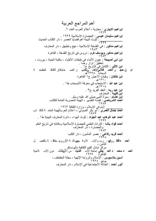 ‫أھم اﻟﻣراﺟﻊ اﻟﻌرﺑﯾﺔ‬
                             ‫إﺑراھﯾم اﻻﺑﯾﺎري : ﻣﻌﺎوﯾﺔ ، أﻋﻼم اﻟﻌرب اﻟﻌدد ٦.‬
                                                             ‫٢٦٩١‬
                         ‫إﺑراھﯾم ﺳﻠﯾﻣﺎن ﻋﯾﺳﻰ : اﻟﺣﺿﺎرة اﻹﺳﻼﻣﯾﺔ ٩٩٩١ .‬
     ‫___________ : ﺗﻠوث اﻟﺑﯾﺋﺔ أھم ﻗﺿﺎﯾﺎ اﻟﻌﺻر ، دار اﻟﻛﺗﺎب اﻟﺣدﯾث‬
                                                             ‫٩٩٩١‬
          ‫إﺑراھﯾم ﻣدﻛور : ﻓﻲ اﻟﻔﻠﺳﻔﺔ اﻹﺳﻼﻣﯾﺔ ، ﻧﮭﺞ وﺗطﺑﯾق ، دار اﻟﻣﻌﺎرف‬
                                                    ‫٣٨٩١‬
             ‫إﺑراھﯾم ﻣدﻛور وﯾوﺳف ﻛرم : دروس ﻓﻲ ﺗﺎرﯾﺦ اﻟﻔﻠﺳﻔﺔ ، اﻟﻘﺎھرة‬
                                                             ‫٣٥٩١‬
 ‫اﺑن أﺑﻲ أﺻﯾﺑﻌﺔ : ﻋﯾون اﻷﻧﺑﺎء ﻓﻲ طﺑﻘﺎت اﻷطﺑﺎء ، ﻣﻛﺗﺑﺔ اﻟﺣﯾﺎة ، ﺑﯾروت ،‬
                                         ‫ﺗﺣﻘﯾق : ﻧزار رﺿﺎ .‬
                                           ‫اﺑن اﻷﺛﯾر : اﻟﻛﺎﻣل ﻓﻲ اﻟﺗﺎرﯾﺦ ج١ .‬
‫اﺑ ن ﺣﺟ ر اﻟﻌﺳ ﻘﻼﻧﻲاﻹﺻ ﻲ ﺗﻣﯾﯾ ز اﻟﺻ ﺣﺎﺑﺔدار اﻟﺛﻘﺎﻓ ﺔﻣطﺑﻌ ﺔ‬
        ‫،‬              ‫،‬                       ‫ﺎﺑﺔ‬      ‫:ﻓ‬
                                               ‫اﻟﺳﻌﺎدة ٨٢٣١ھـ‬
                                        ‫اﺑن ﺧﻠﻛﺎن : وﻓﯾﺎت اﻷﻋﯾﺎن ج١ اﻟﻘﺎھرة‬
                                                          ‫٠١٣١ھـ‬
                           ‫اﺑن ﻋﺑد ﷲ : اﻻﺳﺗﯾﻌﺎب ﻓﻲ ﻣﻌرﻓﺔ اﻷﺻﺣﺎب ط١ .‬
                                                          ‫٨١٣١ھـ‬
                                                ‫اﺑن ﻋﺑد رﺑﮫ : اﻟﻌﻘد اﻟﻔرﯾد ج٣ .‬
                                                             ‫اﺑن ﻗﺗﯾﺑﺔ : اﻟﻣﻌﺎرف‬
                                 ‫اﺑن ھﺷﺎم : ﺳﯾرة اﻟﻧﺑﻲ ﺻﻠﻰ ﷲ ﻋﻠﯾﮫ وﺳﻠم .‬
              ‫أﺣﻣد اﻟﺷرﺑﺎﺻﻲ : ﻗﺻﺔ اﻟﺗﻔﺳﯾر ، اﻟﮭﯾﺋﺔ اﻟﻣﺻرﯾﺔ اﻟﻌﺎﻣﺔ ﻟﻠﻛﺗﺎب‬
                                                             ‫٥٨٩١‬
                       ‫________ :أﯾﺎم ﻓﻲ اﻹﺳﻼم ، وزارة اﻟﺛﻘﺎﻓﺔ ٣٦٩١ .‬
‫أﺣﻣد ﺟﻣﺎل اﻟﻌﻣري : أﺑو ﺑﻛر اﻟﺻوﻟﻲ – أﻋﻼم اﻟﻌرباﻟﮭﯾﺋﺔ اﻟﻌﺎﻣ ﺔ ﻟﻠﻛﺗ ﺎب‬
                       ‫،‬
                                                   ‫٣٧٩١‬
    ‫أﺣﻣد ﻋﺑد اﻟوھﺎب ﻋﺑد اﻟﺟواد : ﺗﻠوث اﻟﮭواء ، داﺋرة اﻟﻣﻌﺎرف اﻟﺑﯾﺋﯾﺔ ط١ .‬
                                                             ‫٩٩٩١‬
  ‫أﺣﻣد ﻓؤاد ﺑﺎﺷﺎ : اﻟﺗراث اﻟﻌﻠﻣﻲ ﻟﻠﺣﺿﺎرة اﻹﺳﻼﻣﯾﺔ وﻣﻛﺎﻧﺗﮫ ﻓﻲ ﺗﺎرﯾﺦ اﻟﻌﻠم‬
                                    ‫واﻟﺣﺿﺎرة ، دار اﻟﻣﻌﺎرف‬
                                                             ‫٣٨٩١‬
                                ‫أﺣﻣد ﻓرﯾد رﻓﺎﻋﻲ : ﻋﺻر اﻟﻣﺄﻣون ، دار اﻟﻛﺗب‬
                                                             ‫٨٢٩١‬
‫أﺣﻣ داﺛﻓﻛ ر اﻟﻌ : رب واﻹﺳ ﻼم ﻓ ﮭﺿ اﻟﻧ ﺔ اﻷوروﺑﯾ ﺔ ، ﺔ ﺑﺎﻟﻔﺻ ل‬
                  ‫ﻣﻘﺎﻟ‬                ‫ﻲ‬                              ‫ري‬
                                                            ‫اﻟﺛﺎﻣن ،‬
                             ‫ﻣرﻛز ﺗﺑﺎدل اﻟﻘﯾم اﻟﺛﻘﺎﻓﯾﺔ ﺑﺎﻟﯾوﻧﺳﻛو .‬
‫أﺣﻣ د ﻣﺣﻣ د اﻟﺣ وﻓﻲ :ﻣﺎﺣﺔ اﻹﺳ اﻟﻣﺟﻠ، س اﻷﻋﻠ ﻟﻠﺷ ﺋون اﻹﺳ ﻼﻣﯾﺔ‬
                           ‫ﻰ‬            ‫ﻼم‬                     ‫ﺳ‬
                                                ‫اﻟﻘﺎھرة ٩٩٩١‬
                 ‫أﺳﯾن ﺑﻼﺳﯾوس : اﻹﺳﻼم واﻟرواﯾﺔ اﻹﻟﮭﯾﺔ ، ﻣﺟﻠﺔ اﻟﻣﻘﺗطف ،‬
                                                     ‫ﯾوﻧﯾو ٨٢٩١‬
                     ‫أﻧور أﺣﻣد : اﻟﻌداﻟﺔ اﻻﺟﺗﻣﺎﻋﯾﺔ ﻓﻲ اﻹﺳﻼم ، دار اﻟﻣﻌﺎرف‬

                             ‫٥٨٢‬
 