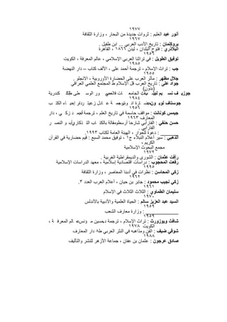 ‫٧٧٩١‬
                     ‫أﻧور ﻋﺑد اﻟﻌﻠﯾم : ﺛروات ﺟدﯾدة ﻣن اﻟﺑﺣﺎر ، وزارة اﻟﺛﻘﺎﻓﺔ‬
                                                  ‫٧٦٩١‬
                                ‫ﺑروﻛﻠﻣﺎن : ﺗﺎرﯾﺦ اﻷدب اﻟﻌرﺑﻲ ... اﺑن طﻔﯾل .‬
                                ‫اﻟﺑﻼذري : ﻓﺗوح اﻟﺑﻠدان ، ﻟﯾدن ٦٦٨١ ، اﻟﻘﺎھرة‬
                                                          ‫٦٥٩١‬
         ‫ﺗوﻓﯾق اﻟطوﯾل : ﻓﻲ ﺗراﺛﻧﺎ اﻟﻌرﺑﻲ اﻹﺳﻼﻣﻲ ، ﻋﺎﻟم اﻟﻣﻌرﻓﺔ ، اﻟﻛوﯾت‬
                                                  ‫٥٨٩١‬
        ‫ﺟب : ﺗراث اﻹﺳﻼم ، ﺗرﺟﻣﺔ أﺣﻣد ﻋﻠﻰ ، اﻷﻟف ﻛﺗﺎب – دار اﻟﻧﮭﺿﺔ‬
                                                          ‫٥٥٩١‬
              ‫ﺟﻼل ﻣظﮭر : ﻣﺂﺛر اﻟﻌرب ﻋﻠﻰ اﻟﺣﺿﺎرة اﻷوروﺑﯾﺔ ، اﻻﻧﺟﻠو .‬
             ‫ﺟواد ﻋﻠﻰ : ﺗﺎرﯾﺦ اﻟﻌرب ﻗل اﻹﺳﻼم ط اﻟﻣﺟﺗﻣﻊ اﻟﻌﻠﻣﻲ اﻟﻌراﻗﻲ‬
                                                          ‫)ﺑدون(‬
‫ﺟوزﯾ ف ﻧﺳ ﯾم ﻧﺷ ﺄت اﻟﺟﺎﻣﻌ ﺎت ﻓ ﻲ ور اﻟوﺳ طﻰ طإﺳ ﻛﻧدرﯾﺔ‬
          ‫٣‬                         ‫اﻟﻌﺻ‬                 ‫ﻟﺑﯾ ب :‬
                                                  ‫٤٨٩١‬
‫ﺟوﺳﺗﺎف ﻟوﺑ ونﺣﺿ ﺎرة اﻧ ﺗرﺟﻣ ﺔ ﻋ ﺎدل زﻋﯾﺗ ردار إﺣﯾ ﺎء اﻟﻛﺗ ب‬
                 ‫،‬                          ‫وب ،‬             ‫:‬
                                                  ‫٦٥٩١‬
‫ﺟﯾﻣس ﻛوﻧﺎﻧت : ﻣواﻗف ﺣﺎﺳﻣﺔ ﻓﻲ ﺗﺎرﯾﺦ اﻟﻌﻠم ، ﺗرﺟﻣﺔ أﺣﻣ د زﻛ ﻲ ، دار‬
                  ‫د.‬
                                                 ‫اﻟﻣﻌﺎرف ٣٦٩١‬
‫ﺣﺳن ﺣﻧﻔﻲ : اﻟﻔﺎراﺑﻲ ﺷﺎرﺣﺎ أرﺳطوﻣﻘﺎﻟﺔ ﺑﺎﻟﻛﺗ ﺎب اﻟﺗ ذﻛﺎريأﺑ، و اﻟﻧﺻ ر‬
                                        ‫،‬
                                                       ‫اﻟﻔﺎراﺑﻲ .‬
                      ‫______ : دﻋوة ﻟﻠﺣوار ، اﻟﮭﯾﺋﺔ اﻟﻌﺎﻣﺔ ﻟﻛﺗﺎب ٣٩٩١.‬
‫اﻟذھﺑﻲ : ﺳﯾر أﻋﻼم اﻟﻧﺑﻼء ج١ ، ﺗوﻓﯾق ﻣﺣﻣد اﻟﺳﺑﻊ : ﻗﯾم ﺣﺿﺎرﯾﺔ ﻓﻲ اﻟﻘرآن‬
                                                         ‫اﻟﻛرﯾم ،‬
                                               ‫ﻣﺟﻣﻊ اﻟﺑﺣوث اﻹﺳﻼﻣﯾﺔ‬
                                                          ‫٢٧٩١‬
                                 ‫رأﻓت ﻋﺛﻣﺎن : اﻟﺷورى واﻟدﯾﻣﻘراطﯾﺔ اﻟﻐرﺑﯾﺔ .‬
    ‫رﻓﻌت اﻟﻣﺣﺟوب : دراﺳﺎت اﻗﺗﺻﺎدﯾﺔ إﺳﻼﻣﯾﺔ ، ﻣﻌﮭد اﻟدراﺳﺎت اﻹﺳﻼﻣﯾﺔ‬
                                                          ‫٥٩٩١‬
                    ‫زﻛﻲ اﻟﻣﺣﺎﺳن : ﻧظرات ﻓﻲ أدﺑﻧﺎ اﻟﻣﻌﺎﺻر ، وزارة اﻟﺛﻘﺎﻓﺔ‬
                                                  ‫٢٦٩١‬
                 ‫زﻛﻲ ﻧﺟﯾب ﻣﺣﻣود : ﺟﺎﺑر ﺑن ﺣﯾﺎن ، أﻋﻼم اﻟﻌرب اﻟﻌدد ٣.‬
                                                          ‫١٦٩١‬
                                   ‫ﺳﻠﯾﻣﺎن اﻟطﻣﺎوي : اﻟﺛﻼث اﻟﺛﻼث ﻓﻲ اﻹﺳﻼم‬
                                                          ‫٠٧٩١‬
                      ‫اﻟﺳﯾد ﻋﺑد اﻟﻌزﯾز ﺳﺎﻟم : اﻟﺣﯾﺎة اﻟﻌﻠﻣﯾﺔ واﻷدﺑﯾﺔ ﺑﺎﻷﻧدﻟس‬
                                                          ‫٩٥٩١‬
                                    ‫___________ : وزارة ﻣﻌﺎرف اﻟﺷﻌب‬
                                                          ‫٩٥٩١‬
‫ﺷﺎﻓث وﯾوزورث : ﺗراث اﻹﺳﻼم ، ﺗرﺟﻣﺔ د ﺣﺳﯾن ﻣ ؤﻧسﻋ، ﺎﻟم اﻟﻣﻌرﻓ ﺔ ،‬
                                  ‫.‬
                                                  ‫اﻟﻛوﯾت ٨٧٩١‬
              ‫ﺷوﻗﻲ ﺿﯾف : اﻟﻔن وﻣذاھﺑﮫ ﻓﻲ اﻟﻧﺛر اﻟﻌرﺑﻲ ط٨ دار اﻟﻣﻌﺎرف‬
                                                          ‫٨٨٩١‬
           ‫ﺻﺎدق ﻋرﺟون : ﻋﺛﻣﺎن ﺑن ﻋﻔﺎن ، ﺟﻣﺎﻋﺔ اﻷزھر ﻟﻠﻧﺷر واﻟﺗﺄﻟﯾف‬

                            ‫٦٨٢‬
 