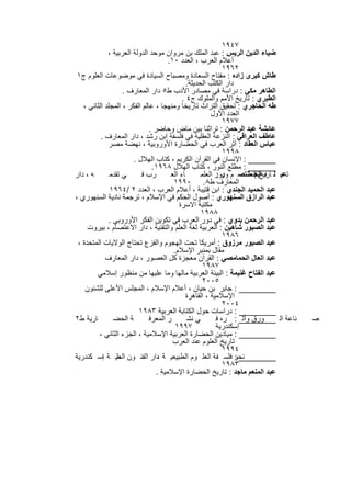 ‫٧٤٩١‬
             ‫ﺿﯾﺎء اﻟدﯾن اﻟرﯾس : ﻋﺑد اﻟﻣﻠك ﺑن ﻣروان ﻣوﺣد اﻟدوﻟﺔ اﻟﻌرﺑﯾﺔ ،‬
                                      ‫أﻋﻼم اﻟﻌرب ، اﻟﻌدد ٠١.‬
                                                             ‫٢٦٩١‬
 ‫طﺎش ﻛﺑرى زاده : ﻣﻔﺗﺎح اﻟﺳﻌﺎدة وﻣﺻﺑﺎح اﻟﺳﯾﺎدة ﻓﻲ ﻣوﺿوﻋﺎت اﻟﻌﻠوم ج١‬
                                              ‫دار اﻟﻛﺗب اﻟﺣدﯾﺛﺔ.‬
                   ‫اﻟطﺎھر ﻣﻛﻲ : دراﺳﺔ ﻓﻲ ﻣﺻﺎدر اﻷدب ط٥ دار اﻟﻣﻌﺎرف .‬
                                            ‫اﻟطﺑري : ﺗﺎرﯾﺦ اﻷﻣم واﻟﻣﻠوك ج٤ .‬
   ‫طﮫ اﻟﺣﺎﺟري : ﺗﺣﻘﯾق اﻟﺗراث ﺗﺎرﯾﺧﺎ وﻣﻧﮭﺟﺎ ، ﻋﺎﻟم اﻟﻔﻛر ، اﻟﻣﺟﻠد اﻟﺛﺎﻧﻲ ،‬
                                                        ‫اﻟﻌدد اﻷول‬
                                                             ‫٧٧٩١‬
                              ‫ﻋﺎﺋﺷﺔ ﻋﺑد اﻟرﺣﻣن : ﺗراﺛﻧﺎ ﺑﯾن ﻣﺎض وﺣﺎﺿر .‬
          ‫ﻋﺎطف اﻟﻌراﻗﻲ : اﻟﻧزﻋﺔ اﻟﻌﻘﻠﯾﺔ ﻓﻲ ﻓﻠﺳﻔﺔ اﺑن رﺷد ، دار اﻟﻣﻌﺎرف .‬
             ‫ﻋﺑﺎس اﻟﻌﻘﺎد : أﺛر اﻟﻌرب ﻓﻲ اﻟﺣﺿﺎرة اﻷوروﺑﯾﺔ ، ﻧﮭﺿﺔ ﻣﺻر‬
                                                             ‫٨٩٩١‬
                       ‫______ : اﻹﻧﺳﺎن ﻓﻲ اﻟﻘرآن اﻟﻛرﯾم ، ﻛﺗﺎب اﻟﮭﻼل .‬
                               ‫______ : ﻣطﻠﻊ اﻟﻧور ، ﻛﺗﺎب اﻟﮭﻼل ٨٦٩١.‬
‫ﮫ ، دار‬       ‫ﻲ ﺗﻘدﻣ‬      ‫رب ﻓ‬         ‫ﺎء اﻟﻌ‬       ‫ﺗﻋﺑ ﻠ د اﻟﺣ ﻣﻧﺗﺻ م ودور اﻟﻌﻠﻣ‬
                                                          ‫ر:‬           ‫ﺎرﯾﺦ اﻟﻌﻠ‬
                                                                          ‫ﯾم‬
                                        ‫اﻟﻣﻌﺎرف ط٨. ٠٩٩١‬
              ‫ﻋﺑد اﻟﺣﻣﯾد اﻟﺟﻧدي : اﺑن ﻗﺗﯾﺑﺔ ، أﻋﻼم اﻟﻌرب ، اﻟﻌدد ٢ /٤٦٩١‬
‫ﻋﺑد اﻟرازق اﻟﺳﻧﮭوري : أﺻول اﻟﺣﻛم ﻓﻲ اﻹﺳﻼم ، ﺗرﺟﻣﺔ ﻧﺎدﯾﺔ اﻟﺳﻧﮭوري ،‬
                                           ‫ﻣﻛﺗﺑﺔ اﻻﺳرة‬
                                                    ‫٨٨٩١‬
             ‫ﻋﺑد اﻟرﺣﻣن ﺑدوي : ﻓﻲ دور اﻟﻌرب ﻓﻲ ﺗﻛوﯾن اﻟﻔﻛر اﻷوروﺑﻲ .‬
     ‫ﻋﺑد اﻟﺻﺑور ﺷﺎھﯾن : اﻟﻌرﺑﯾﺔ ﻟﻐﺔ اﻟﻌﻠم واﻟﺗﻘﻧﯾﺔ ، دار اﻻﻋﺗﺻﺎم ، ﺑﯾروت‬
                                                             ‫٦٨٩١‬
 ‫ﻋﺑد اﻟﺻﺑور ﻣرزوق : أﻣرﯾﻛﺎ ﺗﺣت اﻟﮭﺟوم واﻟﻔزع ﺗﺣﺗﺎج اﻟوﻻﯾﺎت اﻟﻣﺗﺣدة ،‬
                                        ‫ﻣﻘﺎل ﺑﻣﻧﺑر اﻹﺳﻼم.‬
            ‫ﻋﺑد اﻟﻌﺎل اﻟﺣﻣﺎﻣﺻﻲ : اﻟﻘرآن ﻣﻌﺟزة ﻛل اﻟﻌﺻور ، دار اﻟﻣﻌﺎرف‬
                                                    ‫٧٨٩١‬
        ‫ﻋﺑد اﻟﻔﺗﺎح ﻏﻧﯾﻣﺔ : اﻟﺑﯾﺋﺔ اﻟﻌرﺑﯾﺔ ﻣﺎﻟﮭﺎ وﻣﺎ ﻋﻠﯾﮭﺎ ﻣن ﻣﻧظور إﺳﻼﻣﻲ‬
                                                    ‫٥٠٠٢‬
    ‫________ : ﺟﺎﺑر ﺑن ﺣﯾﺎن ، أﻋﻼم اﻹﺳﻼم ، اﻟﻣﺟﻠس اﻷﻋﻠﻰ ﻟﻠﺷﺋون‬
                                              ‫اﻹﺳﻼﻣﯾﺔ ، اﻟﻘﺎھرة‬
                                                             ‫٤٠٠٢‬
                         ‫________ : دراﺳﺎت ﺣول اﻟﻛﺗﺎﺑﺔ اﻟﻌرﺑﯾﺔ ٣٨٩١‬
‫ﺎرﯾﺔ ط٢‬        ‫ﺔ اﻟﺣﺿ‬         ‫ر اﻟﻣﻌرﻓ‬         ‫ﻲ ﻧﺷ‬       ‫ﻧﺎﻋﺔ اﻟ ________ : ره ﻓ‬
                                                                    ‫ورق وأﺛ‬         ‫ﺻ‬
                                         ‫٧٩٩١‬             ‫إﺳﻛﻧدرﯾﺔ‬
         ‫________ : ﻣﯾﺎدﯾن اﻟﺣﺿﺎرة اﻟﻌرﺑﯾﺔ اﻹﺳﻼﻣﯾﺔ ، اﻟﺟزء اﻟﺛﺎﻧﻲ ،‬
                                        ‫ﺗﺎرﯾﺦ اﻟﻌﻠوم ﻋﻧد اﻟﻌرب‬
                                                             ‫٤٩٩١‬
‫ﻧﺣو ﻓﻠﺳ ﻔﺔ اﻟﻌﻠ وم اﻟطﺑﯾﻌﯾ ﺔ دار اﻟﻔﻧ ون ﻣﯾ ﺔ إﺳ ﻛﻧدرﯾﺔ‬
           ‫اﻟﻌﻠ ،‬                 ‫،‬                              ‫________ :‬
                                                             ‫٣٨٩١‬
                                 ‫ﻋﺑد اﻟﻣﻧﻌم ﻣﺎﺟد : ﺗﺎرﯾﺦ اﻟﺣﺿﺎرة اﻹﺳﻼﻣﯾﺔ .‬

                              ‫٧٨٢‬
 