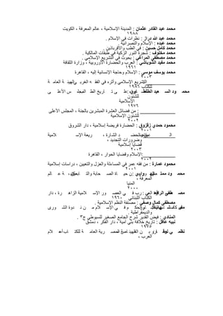 ‫ﻣﺣﻣد ﻋﺑد اﻟﻘﺎدر ﻋﺛﻣﺎن : اﻟﻣدﯾﻧﺔ اﻹﺳﻼﻣﯾﺔ ، ﻋﺎﻟم اﻟﻣﻌرﻓﺔ ، اﻟﻛوﯾت‬
                                                    ‫٨٨٩١‬
                                      ‫ﻣﺣﻣد ﻋﺑد ﷲ دراز : ﻧظرات ﻓﻲ اﻹﺳﻼم .‬
                                              ‫ﻣﺣﻣد ﻋﺑده : اﻹﺳﻼم واﻟﻧﺻراﻧﯾﺔ .‬
                                    ‫ﻣﺣﻣد ﻛﺎﻣل ﺣﺳﯾن : ﻓﻲ اﻟطب واﻻﻗرﺑﺎذﯾن .‬
                      ‫ﻣﺣﻣد ﻣﺧﻠوف : ﺷﺟرة اﻟﻧور اﻟزﻛﯾﺔ ﻓﻲ طﺑﻘﺎت اﻟﻣﺎﻟﻛﯾﺔ .‬
                      ‫ﻣﺣﻣد ﻣﺻطﻔﻰ اﻟﻣراﻏﻲ : ﺑﺣوث ﻓﻲ اﻟﺗﺷرﯾﻊ اﻹﺳﻼﻣﻲ .‬
         ‫ﻣﺣﻣد ﻣﻔﯾد اﻟﺷوﺑﺎﺷﻲ : اﻟﻌرب واﻟﺣﺿﺎرة اﻷوروﺑﯾﺔ ، وزارة اﻟﺛﻘﺎﻓﺔ‬
                                                   ‫١٦٩١‬
                 ‫ﻣﺣﻣد ﯾوﺳف ﻣوﺳﻰ : اﻹﺳﻼم وﺣﺎﺟﺔ اﻹﻧﺳﺎﻧﯾﺔ إﻟﯾﮫ ، اﻟﻘﺎھرة‬
                                                              ‫٣٠٠٢‬
‫__________اﻟﺗﺷرﯾﻊ اﻹﺳﻼﻣﻲ وأﺛره ﻓﻲ اﻟﻔﻘ ﮫ اﻟﻐرﺑ ﻲاﻟﮭﯾﺋ ﺔ اﻟﻌﺎﻣ ﺔ‬
              ‫،‬                                                ‫:‬
                                                      ‫ﻟﻠﻛﺗﺎب ٦٨٩١‬
‫ﻣﺣﻣ ود اﻟﺳ ﻌﯾد أﺿ واء :ﻋﻠ ﻰ ﺗ ﺎرﯾﺦ اﻟط اﻟﻣﺟﻠ، س اﻷﻋﻠ ﻰ‬
                     ‫ب‬                                 ‫اﻟطﻧط ﺎوي‬
                                                     ‫ﻟﻠﺷﺋون‬
                                               ‫اﻹﺳﻼﻣﯾﺔ‬
                                                     ‫٦٧٩١‬
 ‫____________ : ﻣن ﻓﺿﺎﺋل اﻟﻌﺷرة اﻟﻣﺑﺷرﯾن ﺑﺎﻟﺟﻧﺔ ، اﻟﻣﺟﻠس اﻷﻋﻠﻰ‬
                                         ‫ﻟﻠﺷﺋون اﻹﺳﻼﻣﯾﺔ‬
                                                     ‫٢٠٠٢‬
            ‫ﻣﺣﻣود ﺣﻣدي زﻗزوق : اﻟﺣﺿﺎرة ﻓرﯾﺿﺔ إﺳﻼﻣﯾﺔ ، دار اﻟﺷروق‬
                                                              ‫١٠٠٢‬
‫ﻼﻣﯾﺔ‬              ‫رﯾﻌﺔ اﻹﺳ‬          ‫د اﻟﺷ ﺎرة ،‬        ‫___________:واﻟﺣﺿ‬
                                                             ‫ﻣﻘﺎﺻ‬
                                                                ‫دﯾن‬            ‫اﻟ‬
                                       ‫وﺿرورات اﻟﺗﺟدﯾد ،‬
                                              ‫ﻗﺿﺎﯾﺎ إﺳﻼﻣﯾﺔ‬
                                                       ‫٣٠٠٢‬
                          ‫___________:اﻹﺳﻼم وﻗﺿﺎﯾﺎ اﻟﺣوار ، اﻟﻘﺎھرة‬
                                                              ‫٢٠٠٢‬
‫ﻣﺣﻣود ﻋﻣﺎرة : ﻣن ﻓﻘﮫ ﻋﻣر ﻓﻲ اﻟﻣﺳﺎءﻟﺔ واﻟﻌزل واﻟﺗﻌﯾﯾن ، دراﺳﺎت إﺳﻼﻣﯾﺔ‬
                                                   ‫١٠٠٢‬
‫ﻣﻛﺗﺑ ، ﺔ ﻋ ﺎﻟم‬ ‫ﻣﺣﻣ ود ﻣﻣﺗ اﻟﮭ واري : ن ﺣﯾ ﺎة اﻟﺻ ﺣﺎﺑﺔ واﻟﺗ ﺎﺑﻌﯾن‬
                                                            ‫ﺎز ور ﻣ‬  ‫ﺻ‬
                                                           ‫اﻟﻣﻌرﻓﺔ ،‬
                                                    ‫اﻟﻣﻧﯾﺎ‬
                                                    ‫٠٠٠٢‬
‫ﻣﺻ طﻔﻰ ﺎرة اﻟﻌﻲ : رب ﻓ ﻲ اﻟﻌﺻ ور اﻹﺳ ﻼﻣﯾﺔ اﻟزاھ رة ، دار‬              ‫ﺣﺿ اﻟراﻓﻌ‬
                                          ‫اﻟﻛﺗﺎب اﻟﻠﺑﻧﺎﻧﻲ ٠٦٩١‬
                              ‫ﻣﺻطﻔﻰ ﻛﻣﺎل وﺻﻔﻲ : ﻣﺻﻧﻔﺔ اﻟﻧظم اﻹﺳﻼﻣﯾﺔ .‬
‫ى ﻛﺄﺳ ﺷ ﮭﺎباﻟﺷ ﺎم اﻟﺣﻛ م ﻓ ﻲ اﻹﺳ ﻼم ﻣ ن ﻧ دوة اﻟﺷ ورى‬        ‫ﻣﻔﯾ د ﺎس ﻟﻧظ: ور‬
                                                     ‫واﻟدﯾﻣﻘراطﯾﺔ .‬
                   ‫اﻟﻣﻧﺎدي : ﻓﯾض اﻟﻘدﯾر ﺷرح اﻟﺟﺎﻣﻊ اﻟﺻﻐﯾر ﻟﻠﺳﯾوطﻲ ج٣ .‬
                        ‫ﻧﺑﯾﮫ ﻋﺎﻗل : ﺗﺎرﯾﺦ ﺧﻼﻓﺔ ﺑﻧﻲ أﻣﯾﺔ ، دار اﻟﻔﻛر ، دﻣﺷق‬
                                                              ‫٥٧٩١‬
‫ﻧظﻣ ﻲ ﻋﻣ ﺎرو ﺑ ن اﻟﮭﯾﺋ ﺎص اﻟﻣﺻ رﯾﺔ اﻟﻌﺎﻣ ﺔ ﻟﻠﻛﺗ ﺎب أﻋ ﻼم‬
       ‫–‬                                     ‫ﺔ–‬          ‫اﻟﻌ‬         ‫:‬     ‫ﻟوﻗ‬
                                                            ‫اﻟﻌرب ،‬

                              ‫٩٨٢‬
 