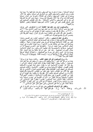 ‫إﺳﺑﺎﻧﯾﺎ اﻟﻣﺳﻠﻣﺔ ، ﺣﯾث ازدھرت ﺑﮭﺎ اﻟﻣوﺳﯾﻘﻰ وﺗﻧوﻋت طراﺋﻘﮭﺎ وﻻ ﺳﯾﻣﺎ ﻣﻧذ‬
 ‫ﻣﻘدم زرﯾﺎب اﻟﻣﻐﻧﻲ واﻟﻣوﺳﯾﻘﻲ اﻟﻛﺑﯾر ﻣن اﻟﻣﺷرق إﻟﻰ إﺳﺑﺎﻧﯾﺎ. وظﮭر ھذا اﻷﺛر‬
 ‫ﺑوﺿوح ﻓﻲ ﺗطور اﻟﻣوﺳﯾﻘﻰ واﻟﻐﻧﺎء ﻓﻲ ﻗﺷﺗﺎﻟﺔ وﻏﯾرھﺎ ﻣن أﻧﺣﺎء إﺳﺑﺎﻧﯾﺎ‬
 ‫اﻟﻧﺻراﻧﯾﺔ وﻣﺎ ﯾزال ھذا اﻷﺛر ﻣﻠﺣوظﺎ ً إﻟﻰ ﯾوﻣﻧﺎ ، ﺣﯾث ﺗﺑدو اﻟﻧزﻋﺔ اﻟﺷرﻗﯾﺔ‬
 ‫إﻟﻰ ﺣد ﻣﺎ ﻓﻲ اﻟﻣوﺳﯾﻘﻰ واﻷﻏﺎﻧﻲ اﻹﺳﺑﺎﻧﯾﺔ . وﻗد ﻛﺎن ﻟﻠﻔﻧﺎﻧﯾن اﻟﻣﺳﻠﻣﯾن ﻓﻲ‬
 ‫ﻧﻔس اﻟوﻗت( ﻓﺿل ﻛﺑﯾر ﻓﻲ ﺗطور اﻵﻻت اﻟﻣوﺳﯾﻘﯾﺔ اﻟﻣﺧﺗﻠﻔﺔ وﺗطور أﺷﻛﺎﻟﮭﺎ‬
                                                               ‫وﺗراﻛﯾﺑﮭﺎ)١ .‬
 ‫واﻟﻣﺳﻠﻣون أول ﻣن اﺧﺗرﻋوا اﻟﻛﺗﺎﺑﺔ اﻟﺑﺎرزة ﻟﻠﻣﻛﻔوﻓﯾن اﻟﺗﻲ ﻋرﻓت‬
 ‫ﻓﯾﻣﺎ ﺑﻌد ﺑﺎﺳم "ﺑراﯾل" وﻛﺎن أول ﻣن اﺧﺗرﻋﮭﺎ زﯾن اﻟدﯾن اﻵﻣدي ﺳﻧﺔ ٢١٧ھـ‬
 ‫- ٢١٣١م . وﻛﺎن ﻗد ﻓﻘد ﺑﺻره وﺻﻌب ﻋﻠﯾﮫ أن ﯾﮭﺗدي إﻟﻰ ﻣﺎ ﯾرﯾد ﻣن ﻛﺗب‬
 ‫، ﻓﺄﻟﺻق ﻋﻠﻰ ﻛل ﻛﺗﺎب ﻓﻲ ﻣﻛﺗﺑﺗﮫ اﺳﻣﮫ ﺑﺎﻟورق اﻟﺑﺎرز وﺑﮭذه اﻟطرﯾﻘﺔ ﻛﺎن‬
                                  ‫ﯾﺗﺣﺳس اﻟورق ﺑﺈﺻﺑﻊ ﻓﯾﻌرف اﺳم اﻟﻛﺗﺎب .‬
 ‫واﻟورق اﺧﺗراع ﺻﯾﻧﻲ ، وﻟﻛن ا ﻟﻣﺳﻠﻣﯾن أﺧذوه ﻋن اﻟﺻﯾن وﺗوﻟوا‬
 ‫ﺻﻧﺎﻋﺗﮫ ﻓﻲ ﺑﻼدھم ﺣﺗﻰ ازدھرت ھذه اﻟﺻﻧﺎﻋﺔ ﻓﻲ اﻟﻌﺎﻟم اﻹﺳﻼﻣﻲ واﺷﺗﮭرت‬
 ‫ﻛﺛﯾر ﻣن اﻟﺑﻼد اﻹﺳﻼﻣﯾﺔ ﺑﺻﻧﺎﻋﺔ اﻟورق ﺣﺗﻰ أﺻﺑﺢ ﺗﺟﺎرة راﺋﺟﺔ . واﻧﺗﻘﻠت‬
 ‫ﺻﻧﺎﻋﺗﮫ إﻟﻰ ﺑﻐداد ﻓﻲ ﺧﻼﻓﺔ ھﺎرون اﻟرﺷﯾد ، وﻣن ﺑﻐداد اﻧﺗﺷرت ﻓﻲ أﻧﺣﺎء‬
 ‫اﻟﻌﺎﻟم اﻹﺳﻼﻣﻲ ﺣﺗﻰ ﺑﻠﻐت أوروﺑﺎ . واﻟطﺑﺎﻋﺔ ھﻲ اﻷﺧرى ﺻﯾﻧﯾﺔ إﻻ أن‬
 ‫اﻟﻣﺳﻠﻣﯾن ﻋرﻓوھﺎ واﺳﺗﺧدﻣوھﺎ وﻗد ﺗﻌﻠﻣﮭﺎ اﻷوروﺑﯾون ﻣن اﻟﻌﺎﻟم اﻹﺳﻼﻣﻲ‬
 ‫ﺧﻼل اﻟﺣروب اﻟﺻﻠﯾﺑﯾﺔ . وﻗد ﻋﺛر ﻋﻠﻰ أوراق ﻣﺎﻟﯾﺔ ﻣن ﻓﺋﺔ اﻟدﯾﻧﺎر ﻛﺎن‬
 ‫ﯾﺻدرھﺎ ﻧور اﻟدﯾن زﻧﻛﻲ ﻓﻲ ﺣرﺑﮫ ﻣﻊ اﻟﺻﻠﯾﺑﯾﯾن ، واﻟﺣواﻟﺔ اﻟﻣﺎﻟﯾﺔ ﻋرﻓﮭﺎ‬
 ‫اﻟﻌﺎﻟم اﻹﺳﻼﻣﻲ ﻗﺑل أ،)٢ﺗﻌرﻓﮭﺎ أوروﺑﺎ ، وﻟﯾﺳت ﻛﻠﻣﺔ ‪ Cheque‬اﻷوروﺑﯾﺔ إﻻ‬
                                                  ‫اﻟﻛﻠﻣﺔ اﻟﻔﺎرﺳﯾﺔ "ﺟك" ( .‬
‫وﻗد ﺑرع اﻟﻣﺳﻠﻣون ﻓﻲ ﻓن ﺗﺟﻠﯾد اﻟﻛﺗب . وﻛﺎﻧت ﻣدﯾﻧﺔ ھراه ﻣرﻛزاً‬
 ‫ھﺎﻣﺎ ً ﻣن ﻣراﻛز ھذا اﻟﻔن .. وﻟم ﯾﺳﺗطﻊ اﻷوروﺑﯾون أن ﯾﺑﻠﻐوا ﻓﻲ ھذا اﻟﻔن ﺷﺄو‬
 ‫اﻟﻣﺳﻠﻣﯾن . وﻛﺎﻧوا ﯾﺣﻠون أﻏﻠﻔﺔ اﻟﻛﺗب ﺑﻧﻘوش ﺗﺷﺑﮫ ﻧﻘوش اﻟﺳﺟﺎد اﻹﯾراﻧﻲ ،‬
 ‫وﻗد ﻛﺎن أﺛر اﻟﻌﻣﺎرة اﻹﺳﻼﻣﯾﺔ أﺷد ﻣﺎ ﯾﻛون داﺧل ﺷﺑﮫ اﻟﺟزﯾرة اﻹﺳﺑﺎﻧﯾﺔ‬
 ‫ﻓﻛﺎﻧت اﻟﻘﺻور اﻟﻣﻠﻛﯾﺔ اﻹﺳﺑﺎﻧﯾﺔ ﻧﻣﺎذج ﻣن اﻟﻘﺻور اﻷﻧدﻟﺳﯾﺔ ، وﻛﺎﻧت ﺗﺻﺎﻣﯾم‬
 ‫اﻟﻣﺳﺎﻛن ﻓﻲ ﻣﻌظم اﻟﻣدن اﻟﻘﺷﺗﺎﻟﯾﺔ ﯾﻐﻠب ﻋﻠﯾﮭﺎ ﺗﺻﻣﯾم اﻟﻣﻧزل اﻷﻧدﻟﺳﻲ ﺑل ﻟﻘد‬
 ‫ظﮭر ھذا اﻷﺛر ﻓﻲ اﻟﻛﻧﺎﺋس ذاﺗﮭﺎ ، ﻓﻔﻲ ﻛﺛﯾر ﻣن اﻟﻛﻧﺎﺋس اﻹﺳﺑﺎﻧﯾﺔ واﻟﺑرﺗﻐﺎﻟﯾﺔ‬
 ‫اﻷﺛرﯾﺔ ﺗرى ﺗﺻﻣﯾم اﻟﻣﺳﺟد ظﺎھراً ﻓﻲ ﻋﻘودھﺎ وأروﻗﺗﮭﺎ، وﻗد أﻗﯾﻣت أﺑراج‬
 ‫ﻛﺛﯾر ﻣن اﻟﻛﻧﺎﺋس اﻟﺷﮭﯾرة ﻋﻠﻰ ﻧﻣط اﻟﻣﻧﺎرة اﻹﺳﻼﻣﯾﺔ ، واﺗﺧذت "اﻟﺧﯾراﻟدا"‬
 ‫اﻟﺷﮭﯾرة ﺑﺈﺷﺑﯾﻠﯾﺔ ﻧﻣوذﺟﺎ ً ﻟﻛﺛﯾر ﻣن اﻷﺑراج اﻟﻛﻧﺳﯾﺔ ﻓﻲ ﺟﻧوب إﺳﺑﺎﻧﯾﺎ وﻟﻣﺎ‬
 ‫ﺗﺿﺎءﻟت رﻗﻌﺔ اﻷﻧدﻟس ﻟﺑث اﻟﻣدﺟﻧون ﻋﺻوراً ﯾﻧﻘﻠون اﻟﻔن اﻹﺳﻼﻣﻲ إﻟﻰ‬
 ‫ﺻروح إﺳﺑﺎﻧﯾﺎ وﻣﺎزال ﻗﺻر إﺷﺑﯾﻠﯾﺔ اﻟراﺋﻊ اﻟذي ﺑﻧﻲ ﻋﻠﻰ اﻟطراز اﻷﻧدﻟﺳﻲ‬
      ‫ﺷﺎھداً ﺧﺎﻟداً ﻋﻠﻰ ﺑراﻋﺔ اﻟﻔن اﻟﻣدﺟﻧﻲ وﻋﻠﻰ ﻋﻣق ﺗﺄﺛﯾر اﻟﻔن اﻹﺳﻼﻣﻲ )٣(.‬
 ‫وﺗطور ﻓن اﻟزﺧرف اﻹﺳﻼﻣﻲ ﺣﺗﻰ ﺑﻠﻎ اﻟذروة ﺳواء ﻓﻲ اﻟﺷرق أو ﻓﻲ‬
 ‫دﻟس واﺗﺳ ﻊ ﻧطﺎﻗ ﮫ ﺣﺗ ﻰ ﺷ ﻣل ن اﻟﺗﺣاً ف واﻟﻣﺻ ﻧوﻋﺎت اﻟﯾدوﯾ ﺔ‬
                                    ‫ﻣ ﻛﺛﯾ ر‬                                                            ‫اﻷﻧ‬

                                                                      ‫)١( اﻟﻤﺮﺟﻊ اﻟﺴﺎﺑﻖ ص ٨٤٢.‬
       ‫)٢( د. ﻋﺒﺪ اﻟﻔﺘﺎح ﻏﻨﯿﻤﺔ : ﺻﻨﺎﻋﺔ اﻟﻮرق واﺛﺮه ﻓﻲ ﻧﺸﺮ اﻟﻤﻌﺮﻓﺔ اﻟﺤﻀﺎرﯾﺔ ، اﻹﺳﻜﻨﺪرﯾﺔ ٧٩٩١ ط٢ ص ٣٤.‬
‫ﻣﺮﻛ )٣ﺗﺒ ﺎدل اﻟﻘ ﯿﻢ اﻟﺜﻘﺎﻓﯿ ﺔاﺛ ﺮ اﻟﻌ ﺮب واﻹﺳ ﻼم ﻓ ﻲ اﻟﻨﮭﻀ ﺔ اﻷوروﺑﯿ ﺔ ، ﻞ اﻟﺜ ﺎﻣﻦ ﻓ ﻲ‬
                ‫اﻟﻔﺼ‬                             ‫ﺑﺎﻟﯿﻮﻧﺴ ﻜﻮ :‬                         ‫ﺰ(‬
                               ‫اﻟﻌﻤﺎرة واﻟﺘﺤﻒ اﻟﻔﻨﯿﺔ ، د. اﺣﻤﺪ ﻓﻜﺮي ص ١١٤ وﻣﺎ ﺑﻌﺪھﺎ .‬


                                          ‫٣٢‬
 