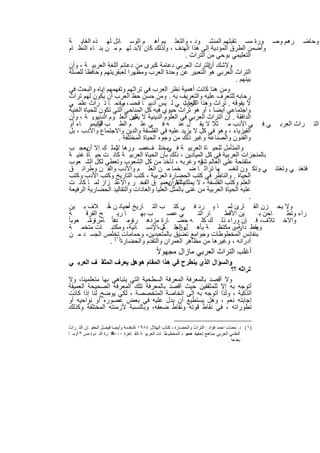 ‫وﺣﺎﺿ رھم وﺻ ورة ﻣﺳ ﺗﻘﺑﻠﮭم اﻟﻣﻧﺷ ود ، واﻟﺗﻌﻠ ﯾم أھ م اﻟوﺳ ﺎﺋل ﻟﮭ ذه اﻟﻐﺎﯾ ﺔ‬
  ‫وأﺿﻣن اﻟطرق اﻟﻣؤدﯾﺔ إﻟﻰ ھذا اﻟﮭدف ، وﻟذﻟك ﻛﺎن ﻻﺑد ﻟﮭ م ﻣ ن ﺑﻧ ﺎء اﻟﻧظ ﺎم‬
                                                      ‫اﻟﺗﻌﻠﯾﻣﻲ ﺑوﺣﻲ ﻣن اﻟﺗراث .‬
  ‫وﻻﺷك اﻟﺗراث اﻟﻌرﺑﻲ دﻋﺎﻣﺔ ﻛﺑرى ﻣن دﻋﺎﺋم اﻟﻠﻐﺔ اﻟﻌرﺑﯾ ﺔ ، وأن‬   ‫أن‬
  ‫اﻟﺗراث اﻟﻌرﺑﻲ ھو اﻟﺗﻌﺑﯾر ﻋن وﺣدة اﻟﻌرب وﻣظﮭرا ﻟﻌﺑﻘرﯾﺗﮭم وﺣﺎﻓظﺎ ﻟﻠﺻﻠﺔ‬
                                                                        ‫ﺑﯾﻧﮭم .‬
  ‫وﻣن ھﻧﺎ ﻛﺎﻧت أھﻣﯾﺔ ﻧظر اﻟﻌرب ﻓﻲ ﺗراﺛﮭم وﺗﻔﮭﻣﮭم إﯾﺎه واﻟﺑﺣث ﻓﻲ‬
  ‫رﺣﺎﺑﮫ ﻟﻠﺗﻌرف ﻋﻠﯾﮫ واﻟﺗﻌرﯾف ﺑﮫ . وﻣن ﺣﺳن ﺣظ اﻟﻌرب أن ﯾﻛون ﻟﮭم ﺗراث‬
  ‫ﻻ ﯾﻔوﻗﮫ . ﺗراث وھذا اﻟﺗراث ﻲ ﻟ ﯾس أدﺑﯾ ﺎ ﻓﺣﺳ ، وإﻧﻣ ﺎ ﺗ راث ﻋﻠﻣ ﻲ‬
                           ‫ب‬                         ‫اﻟﻌرﺑ‬
  ‫واﺟﺗﻣﺎﻋﻲ أﯾﺿﺎ ، أو ھو ﺗراث ﺣﯾوي ﻓﯾﮫ ﻛل اﻟﻣﻧﺎﺣﻲ اﻟﺗﻲ ﺗﻛون ﻟﻠﺣﯾﺎة اﻟﻐﻧﯾﺔ‬
  ‫اﻟداﻓﻘﺔ . إن اﻟﺗراث اﻟﻌرﺑﻲ ﻓﻲ اﻟﻌﻠوم اﻟدﯾﻧﯾﺔ ﻻ ﯾﻘﻋن اﻟﻌﻠ وم اﻟدﻧﯾوﯾ ﺔ ، وأن‬
                                ‫ل‬
  ‫اﻟﺗ راث اﻟﻌرﺑ ﻲ ﻓ ﻲ اﻷدب ﻣ ﺛﻼ ﻻ ﯾﻘ ل ﻋﻧ ﮫ ﻓ ﻲ ﻋﻠ م اﻟط ب اﻟﻛﯾﻣﯾ ﺎء أو‬
               ‫أو‬
  ‫اﻟﻔﯾزﯾﺎء ، وھو ﻓﻲ ﻛل ﻻ ﯾزﯾد ﻋﻠﯾﮫ ﻓﻲ اﻟﻔﻠﺳﻔﺔ واﻟدﯾن واﻻﺟﺗﻣﺎع واﻷدب ، ﺑل‬
                          ‫واﻟﻔﻧون واﻟﺻﻧﺎﻋﺔ وﻏﯾر ذﻟك ﻣن وﺟوه اﻟﺣﯾﺎة اﻟﻣﺧﺗﻠﻔﺔ .‬
  ‫واﻟﻣﺗﺄﻣل ﻟﻠﺣﯾ ﺎة اﻟﻌرﺑﯾ ﺔ ﻓ ﻣﺧﺗﻠ ﻋﺻ ورھﺎ ﯾﻣﻠ ك إﻻ ﯾﻌﺟ ب‬
          ‫أن‬             ‫ﻻ‬             ‫ف‬       ‫ﻲ‬
  ‫ﺑﺎﻟﻣﻧﺟزات اﻟﻌرﺑﯾﺔ ﻓﻲ ﻛل اﻟﻣﯾﺎدﯾن ، ذﻟك ﺑﺄن اﻟﺣﯾﺎة اﻟﻌرﺑﯾ ﺔ ﻛﺎﻧ ت ﺣﯾ ﺎة ﻏﻧﯾ ﺔ‬
  ‫ﻣﺗﻔﺗﺣﺔ ﻋﻠﻰ اﻟﻌﺎﻟم ﻗﮫ وﻏرﺑﮫ ، ﺗﺄﺧذ ﻣن ﻛل اﻟﺷﻌوب وﺗﻌطﻲ ﻟﻛل اﻟﺷ ﻌوب‬
                                                            ‫ﺷر‬
  ‫ﻓﺗﻐﻧ ﻲ وﺗﻐﺗﻧ ﻲ وﺗﻛ ون ﻟﻧﻔﺳ ﮭﺎ ﺗراﺛ ﺎ ﺿ ﺧﻣﺎ ﻣ ن اﻟﻌﻠ م واﻷدب واﻟﻔ ن وطراﺋ ق‬
  ‫اﻟﺣﯾﺎة . واﻟﻧﺎظر ﻓﻲ ﻛﺗب اﻟﺣﺿﺎرة اﻟﻌرﺑﯾﺔ ، ﻛﺗب اﻟﺗﺎرﯾﺦ وﻛﺗب اﻷدب وﻛﺗب‬
  ‫اﻟﻌﻠم وﻛﺗب اﻟﻔﻠﺳﻔﺔ ، ﻻ ﯾﻣﻠكﯾﺷﻌر ﺑﻌﻣﯾ ق اﻟﻔﺧ ر واﻻﻋﺗ زاز ﻟﻣ ﺎ ﻛﺎﻧ ت‬
                                               ‫أﻻ أن‬
  ‫ﻋﻠﯾﮫ اﻟﺣﯾﺎة اﻟﻌرﺑﯾﺔ ﻣن ﻏﻧﻰ ﺑﺎﻟﻣﺛل اﻟﻌﻠﯾﺎ واﻟﻌﺎدات واﻟﺗﻘﺎﻟﯾد اﻟﺣﺿﺎرﯾﺔ اﻟرﻓﯾﻌﺔ‬
                                                                              ‫.‬
                   ‫ﺎً‬
  ‫وﻻ ﯾﺣ زن اﻟﻘ ﺎرئ ﻟﻣ ﺎ ﯾ رد ﻓ ﻲ ﻛﺗ ب اﻟﺗ ﺎرﯾﺦ أﺣﯾﺎﻧ ن ﺧ ﻼف ﺑ ﯾن‬
                             ‫ﻣ‬
  ‫ﺔ‬       ‫ﺢ اﻟﻔرﻗ‬        ‫ﺎ رﯾ‬       ‫ب ﺑﮭ‬       ‫ﻲ ﻋﺻ‬        ‫ﺎر اﻟﺗ‬   ‫ﯾن اﻷﻗط‬      ‫ﺎﺣن ﺑ‬ ‫راء وﺗط‬
‫واﻻﺧ ﺗﻼف، ﻓ ﺈن وراء ذﻟ ك ﻛﻠ ﮫ ﺣﺿ ﺎرة ﻣزدھ رةوﻣ ﻋﺎ ً ﺎﻣرةوﺷ ﻌوﺑﺎ ً‬
            ‫،‬          ‫، دﻧ‬
  ‫ﯾﻘظ دارس ﻣﻛﺗظ ﺔ ﺑﺄھ ل اﻟﻌﻠ ﺎل،اﻹﻧﺳ ﺎﻧﯾﺔ، وﻣﻛﺗﺑ ﺎت ﻣﺗﺧﻣ ﺔ‬
                                              ‫ورﺟ م‬                    ‫ﺔ،‬       ‫وﻣ‬
  ‫ﺑﻧﻔﺎﺋس اﻟﻣﺧطوطﺎت وﺟواﻣﻊ ﺗﺿﯾق ﺑﺎﻟﻣﺗﻌﺑدﯾن، وﺣﻣﺎﻣﺎت )ﺗﺧﻠص اﻟﺟﺳ د ﻣ ن‬
                      ‫أدراﻧﮫ ، وﻏﯾرھﺎ ﻣن ﻣظﺎھر اﻟﻌﻣران واﻟﺗﻘدم واﻟﺣﺿﺎرة ١( .‬
                                              ‫أﻏﻠب اﻟﺗراث اﻟﻌرﺑﻲ ﻣﺎزال ﻣﺟﮭوﻻً‬
‫واﻟﺳؤال اﻟذي ﯾﻧطرح ﻓﻲ ھذا اﻟﻣﻘﺎم ھوھل ﯾﻌرف اﻟﻣﺛﻘ ف اﻟﻌرﺑ ﻲ‬
                         ‫:‬
                                                             ‫ﺗراﺛﮫ ؟؟‬
‫وﻻ أﻗﺻد ﺑﺎﻟﻣﻌرﻓﺔ اﻟﻣﻌرﻓﺔ اﻟﺳطﺣﯾﺔ اﻟﺗﻲ ﯾﺗﺑﺎھﻰ ﺑﮭﺎ ﻣﺗﻌﻠﻣﯾﻧﺎ، وﻻ‬
‫أﺗوﺟﮫ ﺑﮫ إﻻ ﻟﻠﻣﺛﻘﻔﯾن ﺣﯾث أﻗﺻد ﺑﺎﻟﻣﻌرﻓﺔ ﺗﻠك اﻟﻣﻌرﻓﺔ اﻟﺻﺣﯾﺣﺔ اﻟﻌﻣﯾﻘﺔ‬
‫اﻟذﻛﯾﺔ ، وﻟذا أﺗوﺟﮫ ﺑﮫ إﻟﻰ اﻟﺧﺎﺻﺔ اﻟﻣﺗﺧﺻﺻﺔ ، ﻟﻛﻲ ﯾوﺿﺢ ﻟﻧﺎ إذا ﻛﺎﻧت‬
‫إﺟﺎﺑﺗﮫ ﻧﻌم ، وھل ﯾﺳﺗطﯾﻊ أن ﯾدل ﻋﻠﯾﮫ ﻓﻲ ﺑﻌض ﻋﺻوره أو ﻧواﺣﯾﮫ أو‬
‫ﺗطوراﺗﮫ ، ﻓﻲ ﻧﻘﺎط ﻗوﺗﮫ وﻧﻘﺎط ﺿﻌﻔﮫ، وﺑﺎﻟﻧﺳﺑﺔ ﻷزﻣﻧﺗﮫ اﻟﻣﺧﺗﻠﻔﺔ وﻛذﻟك‬

‫)١( د. ﻧﻌﻤﺎت اﺣﻤﺪ ﻓﺆاد : اﻟﺘﺮاث واﻟﺤﻀﺎرة ، ﻛﺘﺎب اﻟﮭﻼل ٤٨٩١ ،اﻟﻤﻘﺪﻣﺔ وأﯾﻀﺎ ﻓﯿﺼﻞ اﻟﺤﻔﯿ ﺎن :اﻟﺘ ﺮاث‬
‫ﻓﻜ ﺮة اﻟﻨ ﺪوة ص ٣١وﻣ ﺎ‬ ‫اﻟﻌﻠﻤﻲ اﻟﻌﺮﺑﻲ :ﻣﻨﺎھﺞ ﺗﺤﻘﯿﻘ ﻣﻌﮭ ﺪ اﻟﻤﺨﻄﻮط ﺎت اﻟﻌﺮﺑﯿ ﺔ ،اﻟﻘ ﺎھﺮة ٠٠٠٢‬
                                                             ‫ﮫ،‬
                                                                                     ‫ﺑﻌﺪھﺎ .‬


                                          ‫٩٢‬
 