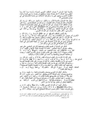 ‫ﺑﺎﻟﻧﺳﺑﺔ ﻟﮭذا اﻟزﻣﺎن ؟ ﯾﻌرف اﻟﻣﺛﻘف اﻟﻌرﺑﻲ أﺻوﻟﮫ وأﺳﺳﮫ وﻣﺎ أﺧذ وﻣﺎ‬
‫أﻋطﻰ وﻣﺎ أﺿﺎف ؟ ھل ﯾﻌرﻓﮫ ﺑﺣﯾث ﯾﺳﺗطﯾﻊ أن ﯾﻌرف ﺑﮫ ﺑﻧﻲ ﻗوﻣﮫ وأﺑﻧﺎء‬
‫اﻷﻗوام اﻷﺧرى وﯾدﻟﮭم ﻋﻠﻰ ﻣﺎ ﺳﺎھم ﻓﯾﮫ اﻷﺳﻼف ﻣن ﺧدﻣﺔ ﻟﻺﻧﺳﺎﻧﯾﺔ ﻓﻲ أي‬
                                                              ‫ﻣﯾدان ﺗﺧﺻﺻﻲ ؟!‬
‫وﻣﺛل ھذا اﻟﺗﺳﺎؤل ﺑﺎﻟﻧﺳﺑﺔ ﻟﻸدﯾ ب واﻟطﺑﯾ ب واﻟﻣﮭﻧ دس واﻟﻔﻧ ﺎن وﻋ ﺎﻟم‬
‫اﻟطﺑﯾﻌﺔ وﻋﺎﻟم اﻟرﯾﺎﺿﺔ وﻋﺎﻟم اﻟﻛﯾﻣﯾﺎء ، وﺳواھم ﻣن اﻟﻣﺗﺧﺻﺻﯾن . وإذا ﻛﺎن‬
‫ﺟواب اﻟﻣﺛﻘف أﻧﮫ ﻻ ﯾﻌرف ﻋن اﻟﺗراث اﻟﻌرﺑﻲ ﻓﻲ ﻣﺟﺎل ﺗﺧﺻﺻﮫ إﻻ ﻟﻣﺣﺎت‬
‫ﻣن ھﻧﺎ وﻣن ھﻧﺎك وأﻧﮫ ﯾﺳﺗﺣﻲ ﻣن ھذه اﻟﺣﻘﯾﻘﺔوﻟﻌل أﻧﻛﻰ ﻣﺎ ﻓﻲ اﻷﻣ ر أﻧ ﮫ‬
                                 ‫،‬
‫ﯾﻌرف ﻋن اﻟﺗراث اﻹﻧﺟﻠﯾ زي اﻟﻔرﻧﺳ ﻲ اﻷﻣرﯾﻛ ﻲ ل وﺣﺗ ﻰ اﻷﻟﻣ ﺎﻧﻲ‬
                       ‫ﺑ ،‬           ‫أو‬          ‫أو‬
                         ‫واﻟروﺳﻲ ، أﻛﺛر ﺑﻛﺛﯾر ﻣﻣﺎ ﯾﻌرف ﻋن اﻟﺗراث اﻟﻌرﺑﻲ .‬
‫اﻟﻌ ذر ﺣﯾ ث أن ﻼع ﻋﻠ ﻰ ﺗ راث اﻷﻣ م‬
                                 ‫اﻻط‬           ‫وﻗد أﻟﺗﻣس ﻟﻠﻣﺛﻘف اﻟﻌرﺑﻲ‬
‫اﻷﺧرى أﻣر ﻣﯾﺳور ﻷن اﻟﻣﻛﺗﺑﺎت زاﺧ رة ﺑ ﺎﻟﻣراﺟﻊ واﻟﺑﺣ وث اﻟﺗ ﻲ ﺗ دل ﻋﻠ ﻰ‬
‫ھذا اﻟﺗراث ، وأﻋﻠم ﻋﻠم اﻟﯾﻘﯾن ﻋﻠﻣﺎء وﺑﺎﺣﺛﯾن وﺿﻌوا ھذه اﻟﺑﺣوث وﻛﺗﺑ وا‬
                                                ‫أن‬
‫ھ ذه اﻟﻣراﺟ ﻊ وأن ﻋﻠﻣ ﺎء آﺧ رﯾن أﻛﻣﻠ وا ﻣ ﺎ ﺑ دءوهوأن اﻻﺗﺻ ﺎل واﻟﺗواﺻ ل‬
                             ‫،‬
‫اﻟﻣﻌرﻓﻲ ﯾﺳﯾر ﻓﻲ ﻛل أﻟوان اﻟﻣﻌرﻓﺔ ﻋﻠﻰ أﺳﺎس أن ﻋﺟﻠﺔ اﻟﻌﻠم ﺗﺳﯾر ﻓﻲ اﺗﺟﺎه‬
                               ‫اﻟﺗطور وأن اﻟﻣﻌرﻓﺔ ﻓﻲ ﻛل ﻟون ﻓﻲ ﺗراﻛم داﺋم ...‬
‫ﻟﻧذﻛر ﻓﻲ اﻟﺑداﯾﺔ أن ﺗﻘﺳﯾم اﻟﻌﻠوم وﺗﺻﻧﯾﻔﮭﺎ ﻛﺎن ﻓﻲ اﻟﻣﺎﺿﻲ ﻋﻠﻰ ﻧﺣو‬
‫ﯾﺧﺗﻠف ﻋﻧﮫ ﻓﻲ زﻣﺎﻧﻧﺎ اﻟﺣﺎﺿر . ﻓﺄﻧت إذا اﻟﺗﻣﺳت ﻛﺗﺎﺑﺎ ً ﻋرﺑﯾﺎ ً ﻲ اﻟﻛﯾﻣﯾ ﺎء أو‬
                   ‫ﻓ‬
‫اﻟط ب ﻣ ﺛﻼًﺎﻟﻣﻌﻧﻰ اﻟﺣ دﯾث اﻟﻣﺗﺧﺻ ص اﻟﻣﺗﻣﯾ ز ﻟ– م ﻋﻠ ﻰ ﻣﺛ ل ھ ذا‬
                     ‫ﻊ ﺗﻘ‬                                          ‫ﺑ –‬
‫اﻟﻛﺗﺎب ﺑﺳﮭوﻟﺔ ، وإذا وﻗﻌت ﻋﻠﻰ ﻛﺗﺎب ﺑﻌﻧوان ﯾوﺣﻲ ﺑﺄﻧﮫ ﻣن اﻟطب ، وﺟدت‬
            ‫أن ﻣﻌﺎﻟﺟﺔ اﻟﻣوﺿوع ﻓﻠﺳﻔﯾﺔ وﻻ ﺗﻣت إﻟﻰ اﻟطب واﻟدواء واﻟوﻗﺎﯾﺔ.‬
‫ﻋﻠﻰ أﻧك إذا ذﻛرت ﺑﺄن اﻟطب ﻟم ﯾﺗرك اﻟﻔﻠﺳ ﻔﺔ إﻻ ﻓ ﻲ أﺧرﯾ ﺎت اﻟﻘ رن‬
‫اﻟﺳﺎﺑﻊ ﻋﺷ ر وأﻧ ﮫ ﻛ ﺎن ﺣﺗ ﻰ ذﻟ ك اﻟزﻣ ﺎن ﺟ زء ﻻ ﯾﺗﺟ زأ ﻣ ﻟﻔﻠﺳ ﻔﺔ أدرﻛ ت‬
               ‫نا‬
‫اﻟﺳﺑب ﻓﻲ ﺗزاوج اﻟﻔﻠﺳﻔﺔ واﻟطب. ﺛم أﻧك ﻟو ﺻﺑرت ﻋﻠﻰ ﻛﺗب اﻟﻔﻠﺳﻔﺔ اﻟﻌرﺑﯾﺔ‬
‫، وﺷﺄﻧﮭﺎ ﻓﻲ ذﻟك ﺷﺄن ﻏﯾرھﺎ ﻣن ﻛﺗب اﻟﻔﻠﺳﻔﺔ ﻟﻸﻣم اﻷﺧ رى ﻟرأﯾ ت ﻓ ﻲ‬
     ‫أن‬        ‫،‬
‫ﺗﺿﺎﻋﯾف ھذه اﻟﻛﺗب اﻟﻛﺛﯾر ﻣن اﻟﻧظرﯾﺎت واﻵراء اﻟﻌﻠﻣﯾﺔ واﻟطﺑﯾﺔ اﻟﺻﺣﯾﺣﺔ ،‬
‫اﻟﺧﺎطﺋ ﺔ ﺑﻣﻘﯾ ﺎس اﻟ زﻣن اﻟ ذي ﻛﺗﺑ تﮫ ، واﻟﺗ ﻲ ﺗﻌﺗﺑ ر – ﻛ ل ﺣ ﺎل –‬
                   ‫ﻓ ﻲ‬                    ‫ﻓﯾ‬                                    ‫أو‬
                                                           ‫ﺗﺎرﯾﺧﺎ ً ﻟﻌﻠم اﻟطب)١( .‬
‫وﻟﻧذﻛر اﻟﺗراث اﻟﻌرﺑﻲ ﯾوﺻف ﺑﺎﻟﺿﯾﺎع واﻟﺑﻌﺛ رة ، ﻣوﺟ ود ﻓ ﻲ‬
            ‫أو‬                                                 ‫أن‬
‫ﻣواﺿﻊ وﻣﺻﺎدر ﺗﺑدو ﻟﻠوھﻠﺔ اﻷوﻟﻰ وﺑﺎﻟﻣﻘﯾ ﺎس اﻟﻌﺻ ري ﻏرﯾﺑ ﺔ إﻧ ك‬
     ‫.‬        ‫–‬                            ‫–‬
‫وھﻲ ﻣﻘدﻣﺔ ﻟﻛﺗﺎب ﻋ ن اﻟﻌﻣ ران اﻻﺟﺗﻣ ﺎﻋﻲ‬          ‫ﺗﺟد ﻣﺛﻼً أن ﻣﻘدﻣﺔ اﺑن ﺧﻠدون –‬
‫– ﺗﺣﺗوي – ﻓﯾﻣﺎ ﺗﺣﺗوي –ﻋﻠﻰ آراء وﻧﺻﺎﺋﺢ ﺗرﺑوﯾﺔ ذات أھﻣﯾﺔ ﺑﺎﻟﻐﺔ ، ﻛﻣ ﺎ‬
‫ﺗﺟ د أن ﻲ ﻗ د ﺿإﺣﯾ ﻣن ﺎءه ﻟﻌﻠ وم اﻟ دﯾن ( ﻲ اﻟﺗرﺑﯾ ﺔ واﻟﺗﻌﻠ ﯾم‬
                                 ‫آراء ﻓ‬             ‫)‬                         ‫اﻟﻐزاﻟ‬
                                    ‫واﻟﺗﺛﻘﯾف ﯾﻣﻛن أن ﻧﻔﺎﺧر ﺑﮭﺎ أﯾﺔ أﻣﺔ ﻣن اﻷﻣم.‬
‫وﻟﻧذﻛر أﺧﯾرا أن اﻟﺗراث اﻟﻌرﺑﻲ ﻛﻛل ﺗ راث – ﻻ ن ﻓﺻ ﻠﮫ ﻋ ن‬
                     ‫ﯾﻣﻛ‬                ‫–‬
‫زﻣﺎﻧﮫ وﻣﻛﺎﻧﮫ وظروﻓﮫ .ر ھ ذا اﻟﺗ راث ﻓ ﻲ زﻣ ﺎن وأﻣﻛﻧ ﺔ ﻣﻌروﻓ ﺔ ،‬
                                                          ‫ﻟﻘد ازدھ‬
‫وﻓﻲ ظروف ﻣﻌﯾﻧﺔ ، ﻓﻛﺎن ﺻورة ﺻﺎدﻗﺔ ﻟﻠﻣﺟﺗﻣﻊ اﻟذي أوﺟ دهوﻟﻸﻣ ﺔ اﻟﺗ ﻲ‬
             ‫،‬

‫)١( ﻋﺒﺪ اﻟﺤﻠﯿﻢ ﻣﻨﺘﺼﺮ : ﺗﺎرﯾﺦ اﻟﻌﻠﻢ ودور اﻟﻌﻠﻤﺎء اﻟﻌﺮب ﻓﻲ ﺗﻘﺪﻣﮫ ، ص ٦٧وﻣﺎ ﺑﻌ وأﯾﻀ ﺎ اﺣﻤ ﺪ ﻓ ﺆاد‬
               ‫ﺪھﺎ ،‬
‫ﺑﺎﺷﺎ : اﻟﺘﺮاث اﻟﻌﻠﻤﻲ ﻟﻠﺤﻀﺎرة اﻹﺳﻼﻣﯿﺔ وﻣﻜﺎﻧﺘﮫ ﻓﻲ ﺗﺎرﯾﺦ اﻟﻌﻠﻢ واﻟﺤﻀﺎرة ،دار اﻟﻤﻌ ﺎرف ٣٨٩١ ص‬
                                                                          ‫٩٥١ وﻣﺎ ﺑﻌﺪھﺎ .‬


                                         ‫٠٣‬
 