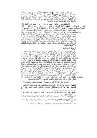 ‫إن اﻟﻐرب ﻣﺎزال ﯾﻌﺗﻘ د )أوﺟﺳ ت ﻛوﻧ ھت)و( أول ﻣ ن وﺿ ﻊ ﻋﻠ م‬
                         ‫١‬
                                           ‫أن‬
‫اﻻﺟﺗﻣﺎع وﯾﺟﮭل أن اﺑن ﺧﻠدون ﻗد( ﺳﺑﻘﮫ إﻟ ﻰ ذﻟ ﺿ –ﻣن إﻣﻛﺎﻧﯾ ﺎت زﻣﺎﻧ ﮫ‬
                         ‫ك‬                 ‫٢‬

‫وظروﻓﮫ- وھذا اﻟﻐرب ﻣﺎزال ﯾﻌﺗﻘد أن ﻣﻛﺗﺷف اﻟدورة اﻟدﻣوﯾﺔ طﺑﯾب إﻧﺟﻠﯾزي‬
                                ‫ﺟزءاً‬
‫ھو ھﺎرﻓﻲ)٣( ﻣﻊ أن اﺑن اﻟﻧﻔﯾس ﻛﺷف ﻣﻧﮭﺎ ، وﻏﯾر ذﻟك ﻣ ن اﻟﻣﻛﺗﺷ ﻔﺎت‬
                                  ‫واﻟﻣﺧﺗرﻋﺎت اﻟﺗﻲ ﻗدﻣﮭﺎ اﻟﻌرب ﻟﻺﻧﺳﺎﻧﯾﺔ .‬
‫ﻻ اﻟﻌﺎطﻔﺔ ﯾﻧﺑوع ﻓﯾﺎض وﻣﺻ در داﻓ ق ﻣ ن ﻣﺻ ﺎدر اﻻﻧط ﻼق‬       ‫ﺷك أن‬
‫ﺎﺧر‬      ‫ب وأن اﻟﺗﻔ‬       ‫ق وواﺟ‬        ‫ك أن ﺔ ﺣ‬‫ق واﻹﺑ اﻟﻌﺎطﻔ وﻻ ﺷﺔ اﻟﻌرﺑﯾ‬
                                                              ‫داع،‬         ‫واﻟﺧﻠ‬
‫ﻋﻣ ل‬ ‫ﺑﺎﻷﺳﻼف وأﻋﻣ ﺎﻟﮭم ﻣ ن طﺑﯾﻌ ﺔ اﻹﻧﺳ ﺎن ، ﻟﻛ ن اﻟﻌﺎطﻔ ﺔ اﻟﺗ ﻲ ﻻ ﯾ دﻋﻣﮭﺎ‬
‫وﺟﮭد ﻣﺗﺻل وﻋﻘل أﺷﺑﮫ ﻣﺎ ﺗﻛون ﺑزﺑد اﻟﺑﺣر ﻻ ﯾﻠﺑث ﯾذھب ﺟﻔﺎء ، ﺑ ل أن‬
                     ‫أن‬
‫اﻟﻌﺎطﻔﺔ اﻟﻌﻣﯾﺎء ﺿررھﺎ أﻛﺑر ﻣن ﻧﻔﻌﮭﺎ ﻻ ﺳﯾﻣﺎ وأﻧﮭ ﺎ ﺗﺿ ﯾﻊ اﻟﻘ وى وﺗﺻ رف‬
‫اﻟطﺎﻗﺔ وﺗﺗرك ﺻﺎﺣﺑﮭﺎ ﺧﺎﺋر اﻟﻌزم راﺿﯾﺎ ً ﻋن ﻧﻔﺳﮫ دون ﻣﺑررأﻣ، ﺎ اﻟﻌﺎطﻔ ﺔ‬
‫اﻟﻌﺎﻗﻠﺔ اﻟﮭﺎدﻓﺔ واﻟﺗﻲ ﺗﺣﺎول أن ﺗﺿﯾف ﻟﻠﻣﻌرﻓﺔ رﯾﺔ ﻓﻣﺻدر ﻟﻠطﺎﻗ ﺔ وﻣﻧﺑ ﻊ‬
                          ‫اﻟﺑﺷ‬
‫ﻟﻠﻌﻣل وﺣﺎﻓز إﻟﻰ اﻟﮭدف وﺷﺎﺣذة ﻟﻠﮭﻣﺔ. إن ﺗﻌرﻓﻧﺎ ﻋﻠﻰ ﺗراﺛﻧﺎ وﺗﻌرﯾﻔﻧﺎ ﺑﮫ ﻟﯾس‬
‫ﻏﺎﯾﺔ ﻓﻲ ﺣد ذاﺗﮫ وﻟﯾس ھدﻓﺎ ً ﻋﺎطﻔﯾﺎ ً ﯾﻘﺻد ﻣﻧﮫ ﻣﺟرد اﻟﺗﻔﺎﺧر وإﻧﻣﺎ ھو واﺳطﺔ‬
‫إﻟﻰ ﻏﺎﯾﺔ أھم ، وﺳﺑﯾل إﻟﻰ ﻏرض أﺳﻣﻰ، وﯾﺗﻠﺧص ﻓﻲ اﻟﻌﻣل واﻟﺑﺣث ﻟﻠﻛﺷف‬
                                                         ‫واﻹﺿﺎﻓﺔ واﻟﺗﻣﯾز .‬
                                                                       ‫اﻟرؤﯾﺔ اﻟﻣﺳﺗﻘﺑﻠﯾﺔ:‬
  ‫ھﻲ اﻟﻐرض اﻟﺳﺎﻣﻲ واﻟﻣﺳﺗﻘﺑل اﻟزاھر اﻟذي ﯾﻠﯾ ق ﺑﮭ ذا اﻟﺗ راث اﻟﻌظ ﯾم‬
‫ﻣن ﺟﮭﺔ وﺑﺄﻣﺎﻧﯾﻧﺎ ﻣن ﺟﮭﺔ أﺧرى إن اﻟﺗراث اﻟﻌرﺑﻲ ﯾﺳ ﺗطﯾﻊ أن ون ﻋﺑﺋ ﺎ ً‬
                 ‫ﯾﻛ‬                       ‫.‬
  ‫ﺛﻘﯾﻼً ﻟﻠﮭﻣم واﻟﻌ زاﺋم ﻛﻣ ﺎ ﯾﺳ ﺗطﯾﻊ أن ون ﺣ وداﻓﻌ ﺎ ً ﻟﻠﻣزﯾ د ﻣ ن‬
                     ‫ﺎﻓزاً‬         ‫ﯾﻛ‬                           ‫وﻣﺛﺑطﺎ ً‬
           ‫ﺎً‬
  ‫ﻟﻣﻌﺎرف اﻟﺗﻲ ﺗﻛﺗﺷف ﺑﺎﻟﺑﺣ ث اﻟﻣﻧﮭﺟ ﻲإﻧ. ﮫ ﯾﺳ ﺗطﯾﻊ أن ون ﻋﺑﺋ إذا ﻧﻣﻧ ﺎ‬
                       ‫ﯾﻛ‬                                                 ‫ا‬
  ‫ﻋﻠﯾﮫ واﻛﺗﻔﯾﻧﺎ ﺑﺎﻟﺗﻔﺎﺧر واﻋﺗﻘد أﻧﻧﺎ ﻛﻌرب ﻋظﻣﺎء ﺑﻣﺎﺿﯾﻧﺎ ﻓ ﻼ ﻧﺣﺗ ﺎج إﻟ ﻰ‬
                                                  ‫ﺑﮫ ،‬
                ‫ﺎً‬
  ‫ﻣﺎ ﯾﺛﺑت إﻣﻛﺎﻧﯾﺎﺗﻧﺎ ﻓﻲ ﺣﺎﺿرﻧﺎ أو ﻣﺳﺗﻘﺑﻠﻧﺎ . أﻧ ﮫ ﯾﻛ ون ﻣﺛﺑط إذا اﺳ ﺗﻔرغ‬
                                    ‫ﻛﻣ ﺎ‬
  ‫اﻻﻋﺗزاز ﺑﮫ طﺎﻗﺗﻧﺎ واﺳﺗﻧزف ﻗواﻧﺎ وأﺷﻌرﻧﺎ ﺑﻧوع ﻣن اﻟرﺿﺎ اﻟﻣﺳﺗﻛﯾن ، ﺷﺄﻧﻧﺎ‬
  ‫ﻓﻲ ذﻟك ﺷﺄن ﻋﺎﺋﻠﺔ ﺗﻌﯾش ﻋﻠﻰ ﻗدﯾم أﻣﺟﺎدھﺎ وﺗﻛﺗﻔﻲ ﻣن ﺣﺎﺿرھﺎ ﺑﺎﻟﺗﻘول ﻋﻠﻰ‬
  ‫ذوي اﻟﻣﺟد اﻟطرﯾف ، واﻟﮭزء ﺑﮭم واﻻﺣﺗﻘﺎر ﻟﺷﺄﻧﮭمﺑﺎﻟرﻏم ﻣﻣ ن ﯾﺳ ﺗﻣﺗﻌون‬
                           ‫،‬
  ‫ﺑﮫ ﻣن ﻗوة وﻣﺎ ﺗﺷﻛو ھﻲ ﻣن ﺿﻌف. وھذا اﻟﻣﺎﺿﻲ ﯾﻣﻛن أن ﯾﻛون ﺣﺎﻓزاً إﻟﻰ‬
  ‫اﻟﺗﺷﻣﯾر ﻋن ﺳ ﺎﻋد اﻟﺟ دارك ﻣ ﺎ ﻓ ﺎت واﻟﻠﺣ ﺎق ﺑرﻛ ب اﻟﺗﻘ دم وﻣﻌﺎﻟﺟ ﺔ‬
              ‫،‬                                    ‫وﺗ د ،‬
  ‫أﺧطﺎء اﻟﺣﺎﺿر ، وﺑﻧﺎء اﻟﻣﺳﺗﻘﺑل ﻟﯾﻧﺎﺳب اﻟﻣﺎﺿﻲ وھذا ﻣﺎ ﯾﺟب أن ﻧﺳﻌﻰ إﻟﯾﮫ‬
  ‫وﻻ وﻧﻌﻣ ﯾﻣﺎلوأن أﺳ ، ﺎﻟﯾب اﻟﺑﺣ ث اﻟﻌﻠﻣ ﻲ ﻣ ﻊ اﻟﺗﻛﻧوﻟوﺟﯾ ﺎ اﻟﻣﻌﺎﺻ رة‬
                                                                    ‫ﻟ ﮫ‬     ‫ﺳ‬
            ‫ﺗﻌطﻲ ﻧﺗﺎﺋﺞ ﻣؤﻛدة. ھذه اﻟﻧﺗﺎﺋﺞ ﺗﺗطﻠب اﻟﻣﺟﮭود واﻻﺟﺗﮭﺎد واﻟﺻﻣت .‬
    ‫إن ﺗﻌرﻓﻧﺎ ﻋﻠﻰ اﻟﺗراث اﻟﻌرﺑﻲ ﯾﺟب أن ﯾﺳﺗﮭدف ھدﻓﯾن واﺿﺣﯾن)٤(:‬
   ‫أوﻟﮭﻣﺎ : ﻣﻌرﻓﺔ ھذا اﻟﺗراث واﻟﺗﻌرﯾف ﺑﮫ وﻟﮫ ﻗﯾﻣﺔ ﯾﻔﯾد ﻣﻧﮭﺎ اﻟﻌﺎﻟم اﻹﺳﻼﻣﻲ .‬
                                            ‫ﺎً‬
  ‫ﺛﺎﻧﯾﮭﻣﺎ : ﺟﻌل ھذا اﻟﺗراث ﻣﻧطﻠﻘإﻟﻰ اﻟﻣﺳﺗﻘﺑل ﺑﺄﺳﺎﻟﯾب اﻟﺑﺣث اﻟﻌﻠﻣ وﺗﻧ وع‬
          ‫ﻲ‬

‫ﻣ( ﻦ‬‫)١ أوﺟﺴ ﻛﻮﻧ ﺖ )٨٩٧١-٧٥٨١(:ﺾ اﻷﺳ ﺲ ﻟﻌﻠ ﻢ اﻟﻔﯿﺰﯾ ﺎء اﻻﺟﺘﻤﺎﻋﯿ ﺔ ) اﻻﺟﺘﻤ ﺎع‬
            ‫ﻋﻠ ﻢ‬                                                 ‫وﺿ ﻊ ﺑﻌ‬             ‫ﺖ‬         ‫(‬
                                                                            ‫أﻋﻼم اﻟﻔﺮﻧﺴﯿﯿﻦ .‬
‫)٢( اﺑﻦ ﺧﻠﺪون )٢٣١—٦٠٤١(:ھﻮ واﺿﻊ ﻓﻠﺴﻔﺔ اﻟﺘﺎرﯾﺦ أو اﻟﻤﺠﺘﻤﻊ اﻟﻤﺒﻨﯿﺔ ﻋﻠﻰ ﺗﺘﺒﻊ اﻟﺤﻮادث إﻟﻰ ﻛﺸ ﻒ‬
                                                                                    ‫ﻗﻮاﻧﯿﻨﮭﺎ .‬
‫)٣( وﻟﯿﻢ ھﺎرﻓﻲ ) طﺒﯿ-٧٥٦١ ﺰى إﻟﯿ ﮫ ﻛﺸ ﻒ اﻟ ﺪورة اﻟﺪﻣﻮﯾ ﺔ اﻟﻜﺒ ﺮى ﻓ ﻲ ﻛﺘﺎﺑ ﮫ ﺣﺮﻛ ﺔ اﻟﻘﻠ ﺐ‬
                                                                  ‫٨٧٥١ ﺐ ﯾﻌ (:‬
                                                                                       ‫واﻟﺪم .‬
         ‫)٤( د. ﻋﺒﺪ اﻟﻤﺠﯿﺪ دﯾﺎب : ﺗﺤﻘﯿﻖ اﻟﺘﺮاث اﻟﻌﺮﺑﻲ ﻣﻨﮭﺠﮫ وﺗﻄﻮره ، دار اﻟﻤﻌﺎرف ٣٩٩١ ص ٧٤٣.‬


                                          ‫٣٣‬
 