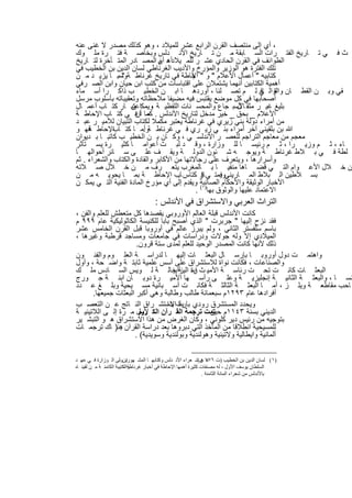 ‫، أي إﻟﻰ ﻣﻧﺗﺻف اﻟﻘرن اﻟراﺑﻊ ﻋﺷر ﻟﻠﻣﯾﻼد ، وھو ﻛذﻟك ﻣﺻدر ﻻ ﻏﻧﻰ ﻋﻧﮫ‬
‫ث ﻓ ﻲ ﺗ ﺎرﯾﺦ اﻟﻔﺗ رات اﻟﺳ ﺎﺑﻘﺔ ﻣ ن ﺗ ﺎرﯾﺦ اﻷﻧ دﻟس وﺑﺧﺎﺻ ﺔ ﻓﺗ رة ﻣﻠ وك‬
‫اﻟطواﺋف ﻓﻲ اﻟﻘرن اﻟﺣﺎدي ﻋﺷ ر ﻟﻠﻣ ﯾﻼد ، أن اﻟﻣﺻ ﺎدر اﻟﻣﺗ ﺄﺧرة ﻟﺗ ﺎرﯾﺦ‬
                               ‫أھ م‬
‫ﺗﻠك اﻟﻔﺗرة ھو اﻟوزﯾر واﻟﻣؤرخ واﻷدﯾب اﻟﻐرﻧﺎطﻲ ﻟﺳﺎن اﻟدﯾن ﺑن اﻟﺧطﯾب ﻓﻲ‬
‫ﻛﺗﺎﺑﯾﮫ " أﻋﻣﺎل اﻷﻋﻼم " و " ﺣﺎطﺔ ﻓﻲ ﺗﺎرﯾﺦ ﻏرﻧﺎط ﺔ " . ﺎ ﯾزﯾ د ﻣ ن‬
               ‫وﻣﻣ‬                         ‫اﻹ‬
‫أھﻣﯾﺔ اﻟﻛﺗﺎﺑﯾن أﻧﮭﻣﺎ ﯾﺷﺗﻣﻼن ﻋﻠﻰ اﻗﺗﺑﺎﺳﺎت ﻣن ﻛﺗب اﺑن ﺣﯾﺎن واﺑن اﻟﺻ رﻓﻲ‬
‫ﻘﻲ وﺑ ن اﻟﻘط ﺎن واﻟ ﻲ ﻟ م ﺗﺻ ﻠﻧﺎ ، أوردھ ﺎ اﺑ ن اﻟﺧطﯾ ب ذاﻛ را أﺳ ﻣﺎء‬    ‫ﻐ‬
                                                                     ‫واﻟﺗ ﺎﻓ‬
‫أﺻﺣﺎﺑﮭﺎ ﻓﻲ ﻛل ﻣوﺿﻊ ﯾﻘﺗﺑس ﻓﯾﮫ ﻣﺿﯾﻔﺎ ﻣﻼﺣظﺎﺗﮫ وﺗﻌﻘﯾﺑﺎﺗﮫ ﺑﺄﺳﻠوب ﻣرﺳل‬
‫ﺑﻠﯾﻎ ﻏﯾ ر ﻣﺛﻘ ﺎﻷﺳﺑ ﺟﺎع واﻟﻣﺣﺳ ﻧﺎت اﻟﻠﻔظﯾ ﺔ وﯾﻣﻛاﻋﺗﺑ ﺎر ﻛﺗ ﺎب أﻋﻣ ﺎل‬
                    ‫ن‬        ‫،‬                              ‫ل‬
‫اﻷﻋﻼم _ ﺑﺣق _ ﺧﯾر ﻣدﺧل ﻟﺗﺎرﯾﺦ اﻷﻧدﻟس . ﻛﻣﺎ أنﻓ ﻲ ﻛﺗ ﺎب اﻹﺣﺎط ﺔ‬
                       ‫ﻣ ﺎ‬
‫ﻣن أﻣراء دوﻟﺔ ﺑﻧﻲ زﯾري ﻓﻲ ﻏرﻧﺎطﺔ ﯾﻌﺗﺑر ﻣﻛﻣﻼ ﻟﻛﺗﺎب اﻟﺗﺑﯾﺎن ﻟﻸﻣﯾ ر ﻋﺑ د‬
‫ﷲ ﺑن ﺑﻠﻘﯾﻧﻲ آﺧر أﻣراء ﺑﻧ ﻲ زﯾ ري ﻓ ﻲ ﻏرﻧﺎط ﺔوأﻣ ﺎ ﻛﺗ اﻹﺣﺎط ﻓﮭ و‬
     ‫ﺔ‬       ‫ﺎب‬          ‫.‬
‫ﻣﻌﺟم ﻣن ﻣﻌﺎﺟم اﻟﺗراﺟم ﻟﻠﻌﺻ ر اﻷﻧدﻟﺳ ﻲ ، وﻛ ﺎن ﺑ ن اﻟﺧطﯾ ب ﻛﺎﺗﺑ ﺎ ﺑ دﯾوان‬
‫ﺎء ، ﺛ م وزﯾ را ، ﺛ م رﺋﯾﺳ ﺎ ﻟﻠ وزارة ، وﻗ د ﻟﺑ ث أﻋواﻣ ﺎ ﻛﺛﯾ رة ﯾﺳ ﺗﺄﺛر‬
‫ﻠطﺔ ﻓ ﻲ ﺑ ﻼط ﻏرﻧﺎط ﺔ وﯾوﺟ ﮫ ﺷ ﺋون اﻟدوﻟ ﺔ وﯾﻘ ف ﻋﻠ ﻰ ﺳ ﺎﺋر أﺣواﻟﮭ ﺎ‬
‫وأﺳرارھﺎ ، وﯾﺗﻌرف ﻋﻠﻰ رﺟﺎﻻﺗﮭﺎ ﻣن اﻷﻛﺎﺑر واﻟﻘﺎدة واﻟﻛﺗﺎب واﻟﺷﻌراء . ﺛم‬
‫ن ﺧ ﻼل اﻷﻋ وام اﻟﺗ ﻲ ﻗﺿ ﺎھﺎ ﻣﻧﻔﯾ ﺎ ﺑ ﺎﻟﻣﻐرب ﯾﺗﻌ رف ﻣ ن ﺧ ﻼل ﺻ ﻼﺗﮫ‬
‫ﺑﺳ ﻼطﯾن اﻟ ﺑﻼط اﻟﻣ ﺎرﯾﻧﻲوﯾﻣﺗ ﻲ ﺎز ﻛﺗﺎس ﺎب اﻹﺣﺎط ﺔ ﺑﻣ ﺎ ﯾﺣوﯾ ﮫ ﻣ ن‬
                                      ‫.‬        ‫ﻓ‬      ‫ﻓ‬
‫اﻷﺧﺑﺎر اﻟوﺛﯾﻘﺔ واﻷﺣﻛﺎم اﻟﺻﺎﺋﺑﺔ وﯾﻘدم إﻟﻰ أي ﻣؤرخ اﻟﻣﺎدة اﻟﻔﻧﯾﺔ اﻟﺗ ﻲ ﯾﻣﻛ ن‬
                                            ‫اﻻﻋﺗﻣﺎد ﻋﻠﯾﮭﺎ واﻟوﺛوق ﺑﮭﺎ)١( .‬
                                      ‫اﻟﺗراث اﻟﻌرﺑﻲ واﻻﺳﺗﺷراق ﻓﻲ اﻷﻧدﻟس :‬
‫ﻛﺎﻧت اﻷﻧدﻟس ﻗﺑﻠﺔ اﻟﻌﺎﻟم اﻷوروﺑﻲ ﯾﻘﺻدھﺎ ﻛل ﻣﺗﻌطش ﻟﻠﻌﻠم واﻟﻔن ،‬
‫ﻓﻘد ﻧزح إﻟﯾﮭﺎ " ﺟرﺑرت " اﻟذي أﺻﺑﺢ ﺑﺎﺑﺎ ﻟﻠﻛﻧﯾﺳﺔ اﻟﻛﺎﺛوﻟﯾﻛﯾﺔ ﻋﺎم ٩٩٩ م‬
‫ﺑﺎﺳم ﺳﻠﻔﺳﺗر اﻟﺛﺎﻧﻲ ، وﻟم ﯾﺑرز ﻋﺎﻟم ﻓﻲ أوروﺑﺎ ﻗﺑل اﻟﻘرن اﻟﺧﺎﻣس ﻋﺷر‬
‫اﻟﻣﯾﻼدي إﻻ وﻟﮫ ﺟوﻻت ودراﺳﺎت ﻓﻲ ﺟﺎﻣﻌﺎت وﻣﺳﺎﺟد ﻗرطﺑﺔ وﻏﯾرھﺎ ،‬
                       ‫ذﻟك ﻷﻧﮭﺎ ﻛﺎﻧت اﻟﻣﺻدر اﻟوﺣﯾد ﻟﻠﻌﻠم ﻟﻣدى ﺳﺗﺔ ﻗرون.‬
‫واھﺗﻣ ت دول أوروﺑ ﺎ ﺑﺈرﺳ ﺎل اﻟﺑﻌﺛ ﺎت إﻟﯾﮭ ﺎ ﻟدراﺳ ﺔ اﻟﻌﻠ وم واﻟﻔﻧ ون‬
‫واﻟﺻﻧﺎﻋﺎت ، ﻓﻛﺎﻧت ﻧواة ﻟﻼﺳﺗﺷراق ﻋﻠﻰ أﺳس ﻋﻠﻣﯾﺔ ﺛﺎﺑﺗ ﺔ واﺿ ﺣﺔ ، وأول‬
‫اﻟﺑﻌﺛ ﺎت ﻛﺎﻧ ت ﺗﺣ ت رﺋﺎﺳ ﺔ اﻷﻣﯾ ث رة ﺔ ﺧﺎﻟ ﺔ ﻟ وﯾس اﻟﺳ ﺎدس ﻣﻠ ك‬
                                    ‫اﺑﻧ اﻟﯾزاﺑﯾ‬
‫ﻧﺳ ﺎ ، واﻟﺑﻌﺛ ﺔ اﻟﺛﺎﻧﯾ ﺔ إﻧﺟﻠﯾزﯾ ﺔ وﻋﻠ ﻰ رأﺳ ﮭﺎ اﻷﻣﯾ رة دوﺑ ﺎن اﺑﻧ ﺔ ﺟ ورج‬
‫ﺎﺣب ﻣﻘﺎطﻌ ﺔ وﯾﻠ ز ، أﻣ ﺎ اﻟﺑﻌﺛ ﺔ اﻟﺛﺎﻟﺛ ﺔ ﻓﻛﺎﻧ ت أﺳ ﺑﺎﻧﯾﺔ ﻣﺳ ﯾﺣﯾﺔ وﺑﻠ ﻎ ﻋ دد‬
       ‫أﻓرادھﺎ ﻋﺎم ٣٩٢١م ﺳﺑﻌﻣﺎﺋﺔ طﺎﻟب وطﺎﻟﺑﺔ وھﻲ أﻛﺑر اﻟﺑﻌﺛﺎت ﺟﻣﯾﻌﮭﺎ.‬
‫وﯾﺣدد اﻟﻣﺳﺗﺷرق رودي ﺑﺎرتاﻻﺳﺗﺷ راق اﻟﻧ ﺎﺗﺞ ﻋ ن اﻟﺗﻌﺻ ب‬
                                 ‫ﯾﺔ ﺑدا‬
‫اﻟدﯾﻧﻲ ﺑﺳﻧﺔ ٣٤١١م ﺗﻣت ﺗرﺟﻣﺔ اﻟﻘ رآن اﻟﻛ ﻷول ﻣ رة إﻟ ﻰ اﻟﻼﺗﯾﻧﯾ ﺔ‬
                        ‫رﯾم‬                      ‫ﺣﯾن‬
‫ﺑﺗوﺟﯾﮫ ﻣن رﺋﯾس دﯾر ﻛﻠوﻧﻲ ، وﻛﺎن اﻟﻐرض ﻣن ھذا اﻻﺳﺗﺷراق ھ و اﻟﺗﺑﺷ ﯾر‬
‫ﻟﻠﻣﺳﯾﺣﯾﺔ اﻧطﻼﻗﺎ ﻣن اﻟﻣﺂﺧذ اﻟﺗﻲ دﺑروھﺎ ﺑﻌد دراﺳﺔ اﻟﻘرآن ھﻧ) ﺎك ﺗرﺟﻣ ﺎت‬
                ‫.‬
                      ‫أﻟﻣﺎﻧﯾﺔ واﯾطﺎﻟﯾﺔ وﻻﺗﯾﻧﯾﺔ وھوﻟﻧدﯾﺔ وﺑوﻟﻧدﯾﺔ وﺳوﯾدﯾﺔ( .‬

‫)١( ﻟﺴﺎن اﻟﺪﯾﻦ ﺑﻦ اﻟﺨﻄﯿﺐ )ت ٦٧٧ ھـ(ﺷ ﻌﺮاء اﻷﻧ ﺪﻟﺲ وﻛﺘﺎﺑﮭ ﺎ اﻟﻤﺸ ﮭﻮرﯾﻦﻮﻟﻰ اﻟ ﻮزارة ﻓ ﻲ ﻋﮭ ﺪ‬
                       ‫ﺗ ،‬                                     ‫ﻣ ﻦ‬
‫واﻟﻜﺘﯿﺒﺔ اﻟﻜﺎﻣﻨ ﺔ ﻣ ﻦ ﻟﻘﯿﻨ ﺎه‬
                          ‫اﻟﺴﻠﻄﺎن ﯾﻮﺳﻒ اﻷول ، ﻟﮫ ﻣﺼﻨﻔﺎت ﻛﺜﯿﺮة أھﻤﮭﺎ اﻹﺣﺎطﺔ ﻓﻲ أﺧﺒﺎر ﻏﺮﻧﺎطﺔ ،‬
                                                                ‫ﺑﺎﻷﻧﺪﻟﺲ ﻣﻦ ﺷﻌﺮاء اﻟﻤﺎﺋﺔ اﻟﺜﺎﻣﻨﺔ .‬


                                          ‫٨٣‬
 