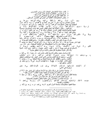 ‫١. ﻛﺗﺎب ﻏﺎﯾﺔ اﻻﻧﺗﻔﺎع ﻓﻲ اﻟﻣﯾﻘﺎت ﻻﺑن ﯾوﻧس اﻟﻣﺻري .‬
                       ‫٢. اﻟرﺑﻊ اﻟﻣﺳﻣﻰ ﺑﺎﻟﺷﻛﺎزﯾﮫ ﻟﺟﻣﺎل اﻟدﯾن اﻟﻣﺎردﯾﻧﻲ .‬
                      ‫٣. ﻋﻠم اﻟﻔﻠك اﻟﻛردي ﻓﻲ اﻟزﯾﺞ اﻟﺣﺎﻛﻣﻲ ﻻﺑن ﯾوﻧس .‬
          ‫٤. ﺑﻌض اﻟﻣﺧطوطﺎت اﻟﻔﻠﻛﯾﺔ ﻣن اﻟﯾﻣن ﻓﻲ اﻟﻌﺻور اﻟوﺳطﻰ .‬
‫وﺑﮭ ﺎ أزﯾ ﺎج أﺑ ﻲ اﻟﻌﻘ ول اﻟﻔﻠﻛ ﻲ اﻟﯾﻣﻧ ﻲاﻟﺗ ﻲ ﺗﺣﺗ وي ﻋﻠ ﻰ‬
                        ‫م ٠٠٣١‬
‫ﺟداول ﺗﺗﺿﻣن ﻣﺎ ﯾزﯾد ﻋﻠﻰ ﻣ ﺎﺋﺗﻲ ﺻ ﻔﺣﺔ ﺑﮭ أﻟ ف ﻗﯾ د ، وھ ذه اﻟﺟ داول‬
                             ‫ﺎ ٠٨‬
‫اﻟﻣﯾﻘﺎﺗﯾﺔ ﺑﮭﺎ ﺑﻌض اﻟﻣﻌﻠوﻣﺎت ﻋن ﻓﺻ ول اﻟﺳ ﻧﺔ واﻟﻔﺻ ول اﻟزراﻋﯾ ﺔ وﻣواﺳ م‬
‫ﺎر ، وﻗ د دوﻧﮭ ﺎ أﺑ اﻷﻣو اﻟﻌﻘ ول ﻓ ﻲ رﺳ ﺎﻟﺔ ﻣﺳ ﺗﻘﻠﺔ أﺳ ﻣﺎھﺎ اﻟﯾواﻗﯾ ت ﻓ ﻲ‬
‫اﻟﻣواﻗﯾت . وﻧظرا ﻷھﻣﯾﺔ ھذا اﻟﻌﺎﻟم اﻟﻔﻠﻛﻲ اﻟﯾﻣﻧﻲ ﻓﻘد ﺗوﻟت ﺳﯾﻣﺑﺛوﻧﯾﺎن ﺗوﺻﯾﺔ‬
‫اﻟﻠﺟﻧﺔ اﻟﺗﺎﺑﻌﺔ ﻟﻼﺗﺣﺎد اﻟﻔﻠﻛﻲ اﻟدوﻟﻲ ﻹطﻼق اﺳﻣﮫ ﻋﻠ ﻰ ﺑﻌ ض اﻟﺗﺿ ﺎرﯾس ﻣ ن‬
‫ﺳطﺢ اﻟﻘﻣر ﻟﻠﺟﺎﻧ ب اﻟﻐﯾ ر ﻣرﺋ ﻲ ﻣﻧأﻣ ﮫ ﺎ.ﻓ ﻲ ﺑﯾ روت ﻓﯾﯾردﻣرﻛ ز اﻟﺑﺣ وث‬
‫ﻣرﯾﻛ ﻲ اﻟ دﻛﺗور ﻛﻧﯾ دي وﻟ ﮫ ﺑﺣ وث ﻋﻣﯾﻘ ﺔ ﻓ ﻲ اﻟرﯾﺎﺿ ﯾﺎت واﻟﻔﻠﻛﯾ ﺎت ﻣ ن‬
‫ﺔ‬      ‫ﻔورد ﻣﺟﻣوﻋ‬           ‫ﺔ أﻛﺳ‬      ‫رت ﻣﺟﻣوﻋ‬
                                         ‫را‬      ‫ﺗراث اﻟﻌرب اﻟﻌﻠﻣﻲﻧﺷ إﻧﺟﻠﺗ‬
                                                  ‫ﻲ‬      ‫وﻓ‬
                                                         ‫.‬
‫ﻣﺣﻘﻘﺔ ﻣ ن ﻣﺧطوط ﺎت ﺗ راث اﻟﻌ وﻓ ﻲ،ﻟﻧ دن ﻣدرﺳ ﺔ اﻟدراﺳ ﺎت اﻟﺷ رﻗﯾﺔ‬
                                          ‫رب‬
‫ﻧﺷرت ﺑﺣوث ﻛﺛﯾرة ﻓﻲ اﻟطب واﻟﻛﯾﻣﯾﺎء واﻟﻔﯾزﯾﺎء . وﺗﺗﺎﺑﻊ ﻣﻛﺗﺑﺔ اﻟﻘوﻣﯾﺔ ﻓ ﻲ‬
                   ‫اﻟ‬
‫ﻓﯾﯾﻧﺎ ﻧﺷر ﺑﺣوث ﻋن ﻛﻧ ز اﻟﺑ ردي اﻟﻣ ودع ﻓ ﻲ ﺧ زاﺋن اﻟﺑرﺗﯾﻧ ﺎ وﺗﻌﻛ ف ﺟﺎﻣﻌ ﺔ‬
‫ﺑﺎﻟﯾر ﻓﻲ ﺻﻘﻠﯾﺔ ﻋﻠﻰ دراﺳﺔ اﻟﻣﺧطوطﺎت ﻓﻲ اﻟﻣﻛﺗﺑﺔ اﻟﺻﻘﻠﯾﺔ ، ﺗﺗﻣ ﺔ ﻟﻠ دور‬      ‫ﻣو‬
‫اﻟﻛﺑﯾ ر اﻟ ذي ﻗ ﺎم ﺑ ﮫ اﻟﻣﺳﺗﺷ رق أﻣ ﺎري ﻓ ﻲ ھ ذا اﻟﻣﺟ وﯾواﺻ ل ﻣرﻛ ز‬
                    ‫ﺎل .‬
‫اﻻﺳﺗﺷراق ﻓﻲ ﻟﯾدن ﺑﮭوﻟﻧ دا ﻧﺷ ر طﺑﻌ ﺔ ﺟدﯾ دةنﻣداﺋ رة اﻟﻣﻌ ﺎرف اﻹﺳ ﻼﻣﯾﺔ‬
            ‫وﻗد ﻧﺷر ﺣدﯾﺛﺎ ﻣﺧطوط اﻟﻘرﺳطون ﻟﺛﺎﺑت ﺑن ﻗرة ﺗﺣﻘﯾق ﺟﺎوﯾد)١( .‬
‫ﻛﻣﺎ ﯾواﺻل ﻣﻌﮭد وﯾﻠﻛوم ﻟﺗﺎرﯾﺦ اﻟطب ﺑﻠﻧدن إﺻ دار ﺑﺣوﺛ ﮫ ﻓ ﻲ اﻟﻌﻠ م‬
‫رﺑ ﻲ ، وﻣﻌﮭ د ﺗ ﺎرﯾﺦ اﻟﻌﻠ وم ﺑﺑ ﺎرﯾس اﻟ ذي أﺻ در اﻟﺟﺑ ر ﻋﻧ د دﯾ وﻓﻧطس‬
‫اﻟﻌرﺑﻲ ، وﻣﻌﮭد ﺗﺎرﯾﺦ اﻟﻌﻠوم ﺑﺑﺎرﯾس اﻟذي أﺻدر اﻟﺟﺑر ﻋﻧد دﯾوﻓﻧطس ﺗﺣﻘﯾق‬
‫اﻟدﻛﺗور رﺷدي اﻟﻧﺷر ﻛﺎن ﻟﺗرﺟﻣﺔ ﻗﺳطﺎ ﺑن ﻟوﻗﺎ اﻟﺑﻌﻠﺑﻛ ﻲ ، ﺛ م ﺟﺎﻣﻌ ﺔ‬
                                                        ‫راﺷد :‬
‫اﻟﻌﻠوم اﻹﻧﺳ ﺳ ﺑ ﺗرا ﺳ جروﻗ د ﻧﺷ رتب اﻟروﺣ ﺎﻧﻲ ﻟﻠ رازي ﺗﺣﻘﯾ ق‬
                                     ‫اﻟط‬           ‫ﺑو‬         ‫ﺎﻧﯾﺔ‬
                                                           ‫اﻟدﻛﺗور ﺗوﻓﯾق ﻓﮭد .‬
‫أﻣ ﺎ اﻟﺟﺎﻣﻌ ﺎت واﻟﮭﯾﺋ ﺎت اﻹﺳ ﻼﻣﯾﺔ اﻟﺗ ﻲ ﺗﮭ ﺗم ﺑ ﺎﻟﺗراث اﻟﻌﻠﻣ ﻲ ﻓ ﻧﺣن‬
                                                             ‫ﻧوﺟزھﺎ ﻓﻲ اﻵﺗﻲ:‬
‫١. ﺟﺎﻣﻌﺔ اﺳﺗﺎﻧﺑول ﻓﻲ ﺗرﻛﯾﺎ وﻛﺎن ﺑﮭﺎ اﻷﺳﺗﺎذ ﺻﺎﻟﺢ زﻛﻲ ﺗوﻓﻲ ﻋﺎم ١٢٩١م‬
    ‫وﻗد ﻛﺗب ﻓﻲ اﻟﻌﻠوم اﻟرﯾﺎﺿﯾﺔ ﺛم ﺗﺣﻠﯾﻼ ﻣطوﻻ ﻟﻛﺗﺎب " آﺗﺎري ﺑﺎﻓﯾﮫ " .‬
‫ﺟﺎﻣﻌﺔ ﺣﻠب ﺑﺳورﯾﺎ وﺑﮭﺎ ﻣﻌﮭ د اﻟﺗ راث اﻟﻌﻠﻣ ﻲ اﻟﻌرﺑ ﻲ وھ و ﯾﺻ در ﻣﺟﻠ ﺔ‬        ‫٢.‬
                      ‫ﺗﺎرﯾﺦ اﻟﻌﻠوم اﻟﻌرﺑﯾﺔ ﻣرﺗﯾن ﻛل ﻋﺎم اﺑﺗداء ﻣن ٧٧٩١م‬
         ‫٣. ﻣؤﺳﺳﺔ ھﺎﻣدارد ﺑﺑﺎﻛﺳﺗﺎن وھﻲ ﻣﻌﻧﯾﺔ ﺑﺎﻟﻌﻠوم اﻟطﺑﯾﺔ واﻟﺻﯾدﻟﯾﺔ .‬
‫ﻣؤﺳﺳ ﺔ اﻧﺗﺷ ﺎرات وﺟ ﺎب داﻧﺷ ﻛﺎه طﮭ ران ﺑﺟﻣﮭورﯾ ﺔ إﯾ ران وھ ﻲ ﻣﻌﻧﯾ ﺔ‬         ‫٤.‬
                                                       ‫ﺑﺎﻟﻔﻠﻛﯾﺎت واﻟﻔﻠﺳﻔﺔ .‬
‫ﻣﺟﻠﺔ ﻣﻌﮭد ﻣﺧطوطﺎت ﺟﺎﻣﻌﺔ اﻟدول اﻟﻌرﺑﯾ ﺔ وھ ﻲ ﺗﺻ در ﻣ ن ﺣ ﯾن ﻵﺧ ر‬             ‫٥.‬

‫)١( ﯾﺮﺟﻊ ﺗﺎرﯾﺦ اﻻﺳﺘﺸﺮاق إﻟﻰ اﻟﻘﺮون اﻟﻮﺳﻄﻰوﺳﺎﻋﺪ ﻋﻠﻰ ﻧﻤﻮه ﻓﺘﺢ اﻟﻌ ﺮب ﻟﻸﻧ ﺪﻟﺲواﺳ ﺘﯿﻼﺋﮭﻢ ﻋﻠ ﻰ‬
               ‫،‬                                   ‫،‬
‫ﻏﯿﺮھ ﺎ ﺟﺰﯾ ﻦ اﻟﺠﺻ ﺰرﻘﻠﯿﺔ و ﻮﻏﻠﮭﻢ ﻓ ﻲ ﺟﻨ ﻮب ﻓﺮﻧﺴ ﺎ واﺗﺼ ﺎﻟﮭﻢ ﺑﺎﻟﺤﺮﻛ ﺔ اﻟﻔﻜﺮﯾ ﺔ ﻓ ﻲ أوروﺑ ﺎ‬
                                                                                 ‫وﺗ‬       ‫ﺮة‬   ‫ﻣ‬
‫وﺳ ﺎﻋﺪ ﻋﻠ ﻰ ذﻟ ﻚ أﯾﻀ ﺎ ﻗﯿ ﺎم اﻟﺤ ﺮوب اﻟﺼ ﻠﯿﺒﯿﺔ وﻛ ﺎن ﺳ ﻘﻮط اﻷﺳ ﺘﺎﻧﺔ ﻣ ﻦ اﻟﻌﻮاﻣ ﻞ اﻟﺪاﻓﻌ ﺔ ﻋﻠ ﻰ ﻣﻌﺮﻓ ﺔ‬
‫اﻟﺘﺮاث اﻟﻌﺮﺑﻲ واﻟﻨﻈﺮ ﻓﯿﮫ ، وﺗﻜﻮﻧﺖ ﺟﻤﻌﯿﺎت ﺗﮭﺪف إﻟﻰ دراﺳﺔ اﻟﻌﻠﻮم اﻟﺸﺮﻗﯿﺔراﺟﻊ ﺟﻤ ﺎل اﻟﺮﻣ ﺎدي :‬
                    ‫.‬
                      ‫ﻋﻠﻤﺎء أﺟﺎﻧﺐ ﻓﻲ ﺧﺪﻣﺔ اﻟﺜﻘﺎﻓﺔ اﻟﻌﺮﺑﯿﺔ ، اﻟﻘﺎھﺮة ، وزارة اﻟﺜﻘﺎﻓﺔ ٧٦٩١ ص ٣ .‬


                                   ‫٢٤‬
 