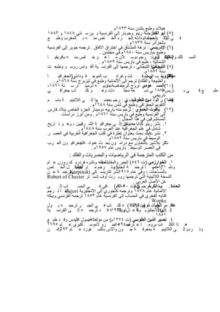 ‫ھﯾﻼﻧد وطﺑﻊ ﺑﻠﻧدن ﺳﻧﺔ ٣٢٨١م‬
‫)٥( أﺑو ﺗرﺟﻣﺔ رﯾﻧو وﺟوﺑﺎر إﻟﻰ اﻟﻔرﻧﺳﯾﺔ ﺑ ﯾن ﺳ ﻧﺗﻲ ٨٤٨١ و ٣٨٨١‬
                                                           ‫اﻟﻔدا:‬
‫ﻓ ﻲ ﺛﻼﺛ رﺟم ﺟﺎﻧﯾ ﮫ .اﻟﺟ زء اﻟﺧ ﺎص ﻣﻧ ﮫ ﺑ ﺎﻟﻣﻐرب وطﺑ ﻊ‬
                                                   ‫وﺗ ﺔ ﻣﺟﻠ دات‬
                                               ‫ﺑﺎﻟﺟزاﺋر ﺳﻧﺔ ٩٣٨١م .‬
‫)٦( اﻹدرﯾﺳﻲ : ﻧزھﺔ اﻟﻣﺷﺗﺎق ﻓﻲ اﺧﺗراق اﻵﻓﺎق . ﺗرﺟﻣﮫ ﺟوﺑر إﻟﻰ اﻟﻔرﻧﺳﯾﺔ‬
                              ‫وطﺑﻊ ﺑﺑﺎرﯾس ﺳﻧﺔ ٠٤٨١م ﻓﻲ ﻣﺟﻠدﯾن .‬
‫اﻟﻣﺳ ﺎﻟك ) اﻟﺑﻛ ري ﺗ: رﺟم دوﺳ ﻼن ﻣ ﺎ ھ و ﺧ ﺎص ﻣﻧ ﮫ ﺑﺈﻓرﯾﻘﯾ ﺎ‬  ‫واﻟﻣﻣﺎﻟ ك،‬
                                                                     ‫٧(‬
                              ‫اﻟﺷﻣﺎﻟﯾﺔ ، طﺑﻊ ﻓﻲ ﺑﺎرﯾس ﺳﻧﺔ ٩٥٨١م .‬
‫)٨( رﺣﻠﺔ: اﻟﺗﯾﺟﺎﻧﻲ ، ﺗرﺟﻣﮭﺎ إﻟﻰ اﻟﻔرﻧﺳ ﯾﺔ اﻟﻔ وﻧس روﺳ و وطﺑﻌ ت‬
                                                            ‫اﻟﺗﯾﺟﺎﻧﻲ‬
                                                       ‫ﺳﻧﺔ ٢٥٨١م.‬
‫ﺎ‬     ‫ﻲ)اﻟﺟﻐراﻓﯾ‬‫ب اﻟﻣوﺟ ﻓ ودات‬         ‫ﺎت وﻏراﺋ‬       ‫)اﻟﻘزوﯾﻧ ب اﻟﻣﺧﻠوﻗ‬
                                                         ‫ﻲ:‬          ‫ﻋﺟﺎﺋ(‬
                                                                      ‫٩‬
   ‫واﻟطﺑﯾﻌﺔ واﻟﻔﻠك( ﺗرﺟم إﻟﻰ اﻷﻟﻣﺎﻧﯾﺔ وطﺑﻊ ﻓﻲ ﻟﯾزﺑرج ﺳﻧﺔ ٨٦٨١م .‬
‫)٠١(اﻟﻣﺳ ﻌودي –روج اﻟ ذھبﺔ ﺑﺎرﺑﯾ ﮫ دوﻣﯾﻧ ﺎر ﺳ ﻧﺔ ١٦٨١-‬
                                  ‫–ﺗ‬      ‫رﺟﻣ‬           ‫ﻣ‬
‫ﻲ‬      ‫ﺎب ﺟﻐراﻓ‬       ‫و ﻛﺗ‬      ‫دات وھ‬      ‫ﻌﺔ ﻣﺟﻠ‬     ‫ﺎرﯾس٨٧٨١ ﻲ ﺗﺳ‬
                                                                  ‫ﻓ‬        ‫ﻲﺑ‬ ‫ﻊﻓ‬   ‫و طﺑ‬
                                                            ‫ﺗﺎرﯾﺧﻲ.‬
‫)١١( ر اﻟوﻟ دﯾن ﺗ ﺂﻟﯾف ﻲ : رﺟم ﺑﻌﺿ ﮭﺎ إﻟ ﻰ اﻟﻼﺗﯾﻧﯾ ﺔ ﺑﺎﺳ م‬
                                              ‫ﮫ اﻟطوﺳ ﺗ‬               ‫ﻧﺻ‬
                         ‫اﻟﺗﻘوﯾم اﻟﺟﻐراﻓﻲ وطﺑﻊ ﻓﻲ ﻟﻧدن ﺳﻧﺔ ٨٤٦١م .‬
‫)٢١( ﯾﺎﻗوت اﻟﺣﻣوي : ﺗرﺟم ﻣﻧﮫ ﺑﺎرﯾﯾﮫ دوﻣﯾﻧﺎر اﻟﺟزء اﻟﺧﺎص ﺑﺑﻼد ﻓﺎرس‬
         ‫إﻟﻰ اﻟﻔرﻧﺳﯾﺔ وطﺑﻊ ﻓﻲ ﺑﺎرﯾس ﺳﻧﺔ ١٦٨١م . وﻣن أﺑرز دراﺳﺎت‬
                                         ‫اﻟﻣﺳﺗﺷرﻗﯾن ﻓﻲ ھذا اﻟﻣﺟﺎل :‬
‫١. ﻧﺷر رﯾﻧو ﻛﺗﺎﺑﺎ ﻣ دﺧل :إﻟ ﻰ ﺟﻐراﻓﯾ ﺔ اﻟﺷ رﻗﯾﯾن ، وھ و ﺗ ﺎرﯾﺦ‬
                                            ‫ﺑﻌﻧوان‬
                  ‫ﺷﺎﻣل ﻓﻲ ﻋﻠم اﻟﺟﻐراﻓﯾﺔ ﻋﻧد اﻟﻌرب ﺳﻧﺔ ٨٤٨١م .‬
‫٢. ﻧﺷر دﻓﯾك ﺑﺣث ﺑﻌﻧوان ﻧظرة ﻓﻲ ﻛﺗب اﻟﺟﻐراﻓﯾﺔ اﻟﻐرﺑﯾﺔ ﻓﻲ اﻟﻌﺻ ر‬
                                          ‫:‬
                                    ‫اﻟوﺳﯾط ﻓﻲ ﺑﺎرﯾس ﺳﻧﺔ ٢٨٨١م‬
‫ﻧﺷر ﺑﻼﺷﯾر ﺑﺎﻟﺗﻌﺎون ﻣﻊ دراﻣ ون ﺑﺣ ث ﻋﻧواﻧ ﮫاﻟﺟﻐراﻓﯾ ون اﻟﻌ رب‬
                   ‫:‬                                              ‫٣.‬
                          ‫ﻓﻲ اﻟﻌﺻر اﻟوﺳﯾط . ﺑﺎرﯾس ﻋﺎم ٧٥٩١م .‬
           ‫ﻣن اﻟﻛﺗب اﻟﻣﺗرﺟﻣﺔ ﻓﻲ اﻟرﯾﺎﺿﯾﺎت واﻟﺑﺻرﯾﺎت واﻟﻔﻠك :‬
‫١. اﻟﺧوارزﻣﻲ )ت ٦٤٨( اﻟﺟﺑر واﻟﻣﻘﺎﺑﻠﺔﺣﻘﻘﮫ وﻧﺷره ﻓردرﯾ ك روزن ﻋ ﺎم‬
                              ‫:‬
‫وﻧﺷ ر ﻣﻌﮭ ﺎ ﺗرﺟﻣ ﺔ اﻧﺟﻠﯾزﯾوﺗ رﺟم ﻣ ﺎر ‪ Mar‬ل اﻟﺧ ﺎص‬
                ‫اﻟﻔﺻ‬                ‫ﺔ‬                      ‫١٣٨١‬
‫وﺗرﺟﻣ ﺔ ﻋ ن‬  ‫ﺑﺎﻟﻣﺳﺎﺣﺎت ، وﻓﻲ ﻋﺎم ٥١٩١ﻧﺷر ﻛﺎرﺑﻧﺳ ﻛﻲ ‪Karpinski‬‬
‫اﻟﻧﺳﺧﺔ اﻟﻼﺗﯾﻧﯾﺔ اﻟﺗﻲ ﺗرﺟﻣﮭﺎ روﺑ رت اوف ﺷﺳ ﺗر ‪Robert of Chester‬‬
                                              ‫ﻋن اﻷﺻل اﻟﻌرﺑﻲ .‬
‫ﻰ‬      ‫ﺎب إﻟ‬     ‫ﻲ اﻟﺣﺳ‬     ‫٢. بﺗ اﻟﻛرﺧرﺟم ﻲ )ت ﮫ اﻟﻛم( ﺎﻓﻲ ﻓ‬
                                     ‫ﻛﺗﺎﺑ ٠٢٠١‬                   ‫اﻟﺣﺎﺳ‬
‫ﻛﻣ ﺎ ﺗ رﺟم‬‫اﻻﻟﻣﺎﻧﯾﺔ ﻋﺎم ٨٧٨١ وﺗرﺟﻣﮫ ﻛﺎﺟوري إﻟﻰ اﻻﻧﺟﻠﯾزﯾﺔ ‪Cajori‬‬
‫ﻛﺗﺎﺑﮫ اﻟﻔﺧري ﻓﻲ اﻟﺣﺳﺎب إﻟﻰ اﻟﻔرﻧﺳﯾﺔ ﻋﺎم ٣٥٨١ ﺗرﺟﻣﮫ اﻟﻔرﻧﺳﻲ وﯾﺑﻛﮫ‬
                                                       ‫‪. Wopke‬‬
‫٣. ﻣر اﻟﺧﯾأﺷ ﺎم )ت٣٢١١( ﮫ ﻛﺗ ﺎب ﻓ ﻲ اﻟﺟﺑ ر ﺗرﺟﻣ ﮫ ﺑ ول‬
                                            ‫ﮭر ﻣؤﻟﻔﺎﺗ‬      ‫ن‬     ‫ﻋﻣ‬
‫إﻟ ﻰ اﻻﻧﺟﻠﯾزﯾ وﻛ ﻋ ﺎنﺎم ٢٣٩١ﮫ ﻗ د ﺗرﺟﻣ ﮫ إﻟ ﻰ اﻟﻔرﻧﺳ ﯾﺔ‬
                                      ‫وﯾﺑﻛ‬       ‫ﺔ‬          ‫‪Ball‬‬
                                                         ‫١٥٨١ .‬
‫٤. ﻧﺻﯾر اﻟدﯾن اﻟطوﺳﻲ )ت ٤٧٢١م( ﻣن ﻣؤﻟﻔﺎﺗﮫأﺻول اﻗﻠﯾدس وﻗ د طﺑ ﻊ‬
                      ‫:‬
‫ھ ذا اﻟﻛﺗ ﺎب ﺑروﻣ ﺎ ﻋ ﺗرﺟﻣ ﮫ ﺟﯾ رو ﻻﻣوﺳ ﺎﻛﯾري ﻋ ﺎم ٥٩٦١‬
                                   ‫ﺎم ٤٩٥١‬
‫وﻣ ن‬  ‫ردم إﻟ ﻰ اﻟﻼﺗﯾﻧﯾ ﺔ ﺑﻣﻌرﻓ ﺔ ﺟ ون واﻻس ﺑﺎﻛﺳ ﻔورد ﻋ ﺎم ٣٩٦١‬               ‫وﺗ‬


                            ‫٧٤‬
 