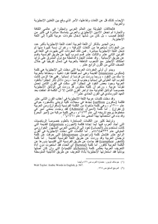 ‫اﻹﯾﺣﺎء، ﻛذﻟك ﻗل ﻋن اﻟﻠﻐﺎت وﺗﻔﺎﻋﻠﮭﺎ، اﻷﻣر اﻟذي وﻗﻊ ﺑﯾن اﻟﻠﻐﺗﯾن اﻹﻧﺟﻠﯾزﯾﺔ‬
                                                                     ‫واﻟﻌرﺑﯾﺔ.‬
‫ﻓﺎﻟﻌﻼﻗﺎت اﻟطوﯾﻠﺔ ﺑﯾن اﻟﻌﺎﻟم اﻟﻌرﺑﻲ وإﻧﺟﻠﺗرا ﻓﻲ ﻋﺎﻟﻣﻲ اﻟﺛﻘﺎﻓﺔ‬
‫واﻟﺗﺟﺎرة ﻟم ﺗﺟﻌل اﻷدﺑﯾن اﻹﻧﺟﻠﯾزي واﻟﻌرﺑﻲ ﯾﺗﻣﺎﺳﻛﺎ ﻣﺑﺎﺷرة ﻓﻲ ﻛﺛﯾر ﻣن‬
‫اﻟﻧﻘﺎط ﻓﺣﺳب ، ﺑل ﻛﺎن ﻣن ﺷﺄﻧﮭﺎ إدﺧﺎل ﻣﻔردات ﻋرﺑﯾﺔ ﻛﺛﯾرة إﻟﻰ اﻟﻠﻐﺔ‬
                                                                 ‫اﻹﻧﺟﻠﯾزﯾﺔ.‬
‫وﻣن اﻟﺟدﯾر ﺑﺎﻟذﻛر أن اﻟﻠﻐﺔ اﻟﻌرﺑﯾﺔ أﻏﻧت اﻟﻠﻐﺔ اﻹﻧﺟﻠﯾزﯾﺔ ﺑﺄﻛﺑر ﻋدد‬
‫ﻣن اﻟﻣﻔردات ﺗﺳﺗﻌﯾرھﺎ ﻣن اﻟﻠﻐﺎت اﻟﺷرﻗﯾﺔ ، رﻏم أن ﻧﺳﺑﺔ ﻛﺑﯾرة ﻣﻧﮭﺎ ﻟم‬
‫ﺗدﺧل اﻟﻠﻐﺔ اﻹﻧﺟﻠﯾزﯾﺔ ﻣﺑﺎﺷرة . ﻓﻣن ﺗﻠك اﻟﻣﻔردات اﻟﺗﻲ ظﮭرت ﻓﻲ اﻟﻠﻐﺔ ﻓﻲ‬
‫اﻟﻘرﻧﯾن اﻟﺛﺎﻧﻲ ﻋﺷر واﻟﺛﺎﻟث ﻋﺷر ﻗﺳم ﺗﺳرب إﻟﯾﮭﺎ ﻋن طرﯾق اﻟﻔرﻧﺳﯾﺔ وﻗﺳم‬
‫ﻋن طرﯾق اﻹﺳﺑﺎﻧﯾﺔ . وﻗد ﻋﻣﻠت اﻟﺗﺟﺎرة اﻟﻧﺎﺷطﺔ ﻣﻊ دول اﻟﻣﺷرق ﻋﻠﻰ ﺗزاﯾد‬
‫اﺣﺗﻛﺎك اﻹﻧﺟﻠﯾز ﻣﻊ اﻟﺷﻌوب اﻟﻧﺎطﻘﺔ ﺑﺎﻟﻌرﺑﯾﺔ ﻓﻲ ﺷﻣﺎل إﻓرﯾﻘﯾﺎ ﻓﻲ ﺧﻼل‬
                                       ‫اﻟﻧﺻف اﻟﺛﺎﻧﻲ ﻣن اﻟﻘرن اﻟراﺑﻊ ﻋﺷر .‬
‫وﯾﺑدو أن أوﻟﻰ اﻟﻣﻔردات اﻟﻌرﺑﯾﺔ اﻟﺗﻲ دﺧﻠت إﻟﻰ اﻹﻧﺟﻠﯾزﯾﺔ ھﻲ ﻛﻠﻣﺔ‬
‫)ﻣﻧﻛوس ‪ (mancous‬اﻟﻘدﯾﻣﺔ وھﻲ اﺳم ﻗطﻌﺔ ﻧﻘود ذھﺑﯾﺔ ، وﻣﻌﻧﺎھﺎ ﺑﺎﻟﻌرﺑﯾﺔ‬
‫ﻣﺎ ﺳك ﻣن اﻟﻧﻘود ، ورﺑﻣﺎ وردت ﻣن ﻓرﻧﺳﺎ أو إﺳﺑﺎﻧﯾﺎ . ﻓﻔﻲ ھذا اﻟزﻣن ﻛﺎﻧت‬
‫ﻟﻠﻌرب اﻟﯾد اﻟطوﻟﻰ ﻓﻲ إﺳﺑﺎﻧﯾﺎ وﺟﻧوب ﻓرﻧﺳﺎ ، وﻣن دﻻﺋل ﺗﺄﺛر إﻧﺟﻠﺗرا ﺑﺎﻟﻧﻘود‬
‫اﻟﻌرﺑﯾﺔ وﺟود ﺑﻌض اﻟﻧﻘود ﻓﻲ إﻧﺟﻠﺗرا اﻟﺗﻲ ﺳﻛت ﻓﻲ اﻟﻘرن اﻟﺛﺎﻣن ﺗﺣﻣل‬
‫ﻧﻘوﺷﺎ ً ﻋرﺑﯾﺔ ، ورﻏم أن ﻛﻠﻣﺔ ﻣﻧﻛوس ﻗد وردت ﻓﻲ اﻟوﺛﺎﺋق اﻹﻧﺟﻠﯾزﯾﺔ‬
‫ﺧﺻوﺻﺎ ً اﻟوﺛﺎﺋق اﻟﻘﺎﻧوﻧﯾﺔ ﻣﻧذ أواﺧر اﻟﻘرن اﻟﺛﺎﻣن إﻻ أن اﻟﻛﻠﻣﺔ ﻗد اﺧﺗﻔت ﺑﻌد‬
                                 ‫اﻟﻌﮭد اﻟﻧورﻣﺎﻧدي ﻓﻲ اﻟﻘرن اﻟﺣﺎدي ﻋﺷر)١( .‬
‫وﻗد دﺧﻠت ﻛﻠﻣﺎت ﻋرﺑﯾﺔ اﻟﻠﻐﺔ اﻹﻧﺟﻠﯾزﯾﺔ ﻓﻲ أﻋﻘﺎب اﻟﻘرن اﻟﺛﺎﻧﻲ ﻋﺷر‬
‫ﻓﻛﻠﻣﺔ )ﺳﺎﻓرون ‪ (saffron‬ﻧﺟدھﺎ ﻓﻲ ﺳﺟﻼت ﻛﻠﯾﺔ ﺗرﯾﻧﺗﻲ ﺑﺄﻛﺳﻔورد ﺣواﻟﻲ‬
‫ﻋﺎم ٠٠٢١م ، وھﻲ ﻛﻠﻣﺔ ﻣﺄﺧوذة ﻣن اﻟﻛﻠﻣﺔ اﻟﻔرﻧﺳﯾﺔ )ﺳﺎﻓران( وﻣن اﻟﻌرﺑﯾﺔ‬
‫)زﻋﻔران( . أﻣﺎ ﻛﻠﻣﺔ )أدﻣﯾرال ‪ (Admiral‬ﻓﻘد وﺟدت ﺑﻣﻌﻧﻰ أﻣﯾر ﻓﻲ‬
‫ﻣﺧطوط ﯾرﺟﻊ ﺗﺎرﯾﺧﮫ إﻟﻰ ﻋﺎم ٣٢٤١م ، وھﻲ ﻛﻠﻣﺔ ﻣرﻛﺑﺔ ﻣن )أﻣﯾر اﻟﺑﺣر(‬
                        ‫وﻗد ﺑدء ﻓﻲ اﺳﺗﻌﻣﺎﻟﮭﺎ ﺑﮭذا اﻟﻣﻌﻧﻰ ﻣﻧذ ﻋﺎم ٠٦٤١م)٢( .‬
‫وﺗرﺗﺑط ﻛﺛﯾر ﻣن اﻟﻛﻠﻣﺎت اﻟﻣﺳﺗﻌﺎرة ﺑﺎﻟﻌﻠوم ﺧﺻوﺻﺎ ً اﻟرﯾﺎﺿﯾﺎت‬
‫اﻟﺗﻲ أﺟﺎد اﻟﻌرب ﻓﯾﮭﺎ أﯾﻣﺎ إﺟﺎدة ﻓﻛﻠﻣﺔ )اﻟﺟورزم ‪ (algorism‬اﻟﻘدﯾﻣﺔ اﻟﺗﻲ‬
‫ﻛﺎﻧت ﺗﺳﺗﺧدم ﺑدل )اﻟﺣﺳﺎب( ﺗﻌود إﻟﻰ اﻟرﯾﺎﺿﻲ اﻟﻌرﺑﻲ اﻟﻣﺷﮭور اﻟﺧوارزﻣﻲ‬
‫اﻟﻣﺗوﻓﻲ ﻋﺎم ٢٣٣ھـ/٦٤٨م . أﻣﺎ اﻟﻛﻠﻣﺎت اﻟﺗﻲ دﺧﻠت اﻹﻧﺟﻠﯾزﯾﺔ ﻓﻲ اﻟﻘرن‬
‫اﻟراﺑﻊ ﻋﺷر ﻓﺗﺷﻣل ﻛﻠﻣﺔ )دراﺟوﻣﺎن ‪ (dragoman‬اﻟﺗﻲ ﺣرﻓت ﻋن ﻛﻠﻣﺔ‬
‫ﺗرﺟﻣﺎن اﻟﻌرﺑﯾﺔ وﻗد وردت ﻋن طرﯾق اﻟﻠﻐﺔ اﻟﻔرﻧﺳﯾﺔ اﻟﻘدﯾﻣﺔ . أﻣﺎ ﻛﻠﻣﺔ‬
‫)ﻛﺎﻣﻔور ‪ (camphor‬ﻓﻘد ﺟﺎءت ﻋن طرﯾق اﻟﻔرﻧﺳﯾﺔ اﻟﺗﻲ اﻗﺗﺑﺳﮭﺎ ﺑدورھﺎ ﻋن‬
‫اﻟﻛﻠﻣﺔ اﻟﻌرﺑﯾﺔ ﻛﺎﻓور. أﻣﺎ ﻛﻠﻣﺔ )‪ (henna‬أي اﻟﺣﻧﺎء ﻓﻘد اﺳﺗﻌﯾرت دون أداة‬
‫اﻟﺗﻌرﯾف اﻟﻌرﺑﯾﺔ ﺑﻌﻛس ﻛﻠﻣﺔ )‪ alchemy‬اﻟﻛﯾﻣﯾﺎء( اﻟﺗﻲ وإن ﻛﺎن أﺻﻠﮭﺎ‬
‫ﯾوﻧﺎﻧﯾﺎ ً ﻓﻘد اﺳﺗﻌﺎرﺗﮭﺎ اﻹﻧﺟﻠﯾزﯾﺔ ﺑﺄداة اﻟﺗﻌرﯾف ﻋن طرﯾق اﻟﻼﺗﯾﻧﯾﺔ اﻟﻣﺗوﺳطﺔ‬

                                       ‫)١( ﺟﻮﺳﺘﺎف ﻟﻮﺑﻮن : ﺣﻀﺎرة اﻟﻌﺮب ص ٦٦٤ وأﯾﻀﺎ‬
‫.765 .‪Walt Taylor: Arabic Words in English, p‬‬
                                                        ‫)٢( اﻟﻤﺮﺟﻊ اﻟﺴﺎﺑﻖ ص ٨٦٥ .‬


                                   ‫٢٥‬
 